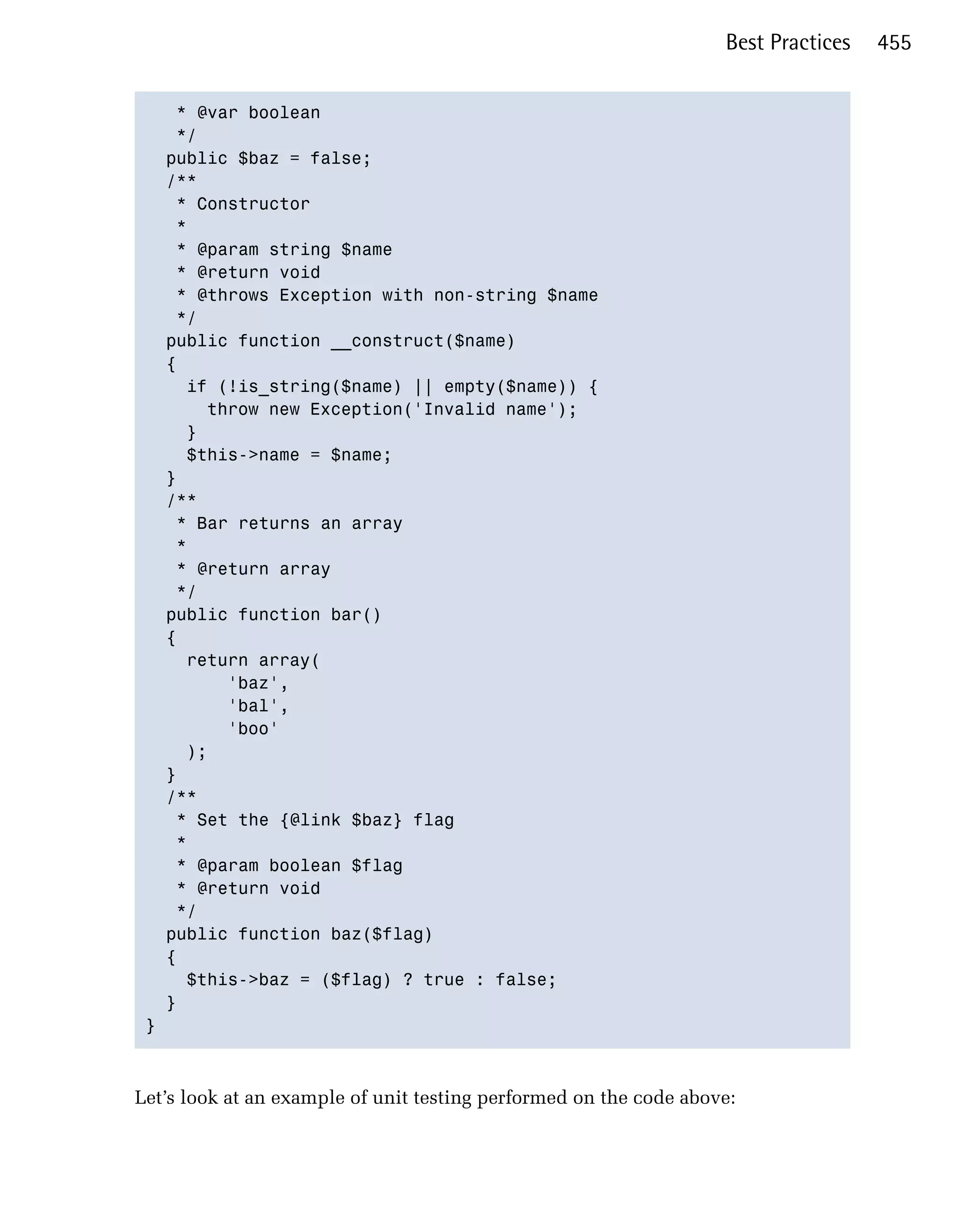 Best Practices   455


    * @var boolean

    */

   public $baz = false;

   /**

    * Constructor

    *

    * @param string $name

    * @return void

    * @throws Exception with non-string $name

    */

   public function __construct($name)

   {

     if (!is_string($name) || empty($name)) {

       throw new Exception('Invalid name');

     }

     $this->name = $name;

   }

   /**

    * Bar returns an array

    *

    * @return array

    */

   public function bar()

   {

     return array(

         'baz',

         'bal',

         'boo'

     );

   }

   /**

    * Set the {@link $baz} flag

    *

    * @param boolean $flag

    * @return void

    */

   public function baz($flag)

   {

     $this->baz = ($flag) ? true : false;

   }

 }




Let’s look at an example of unit testing performed on the code above:
 