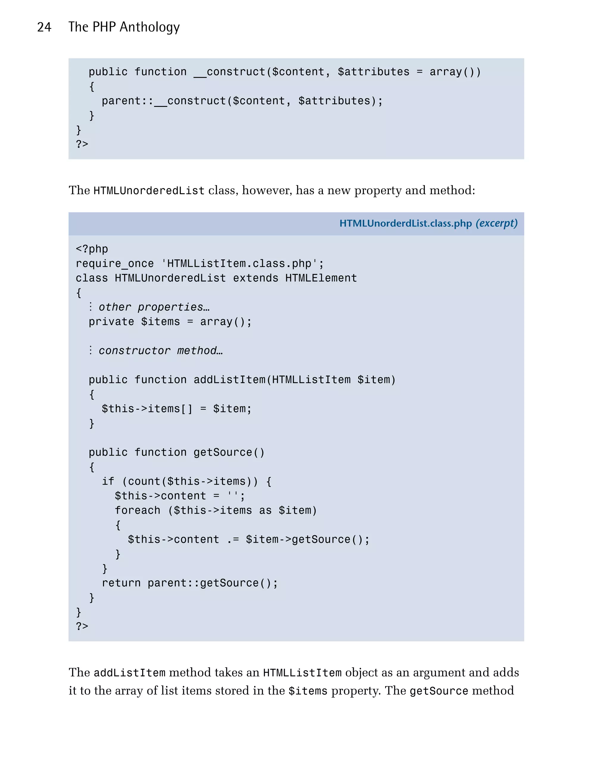 24   The PHP Anthology


        public function __construct($content, $attributes = array())

        {

          parent::__construct($content, $attributes);

        }

      }

      ?>




     The HTMLUnorderedList class, however, has a new property and method:

                                                     HTMLUnorderdList.class.php (excerpt)

      <?php
      require_once 'HTMLListItem.class.php';
      class HTMLUnorderedList extends HTMLElement
      {
        ⋮ other properties…
        private $items = array();

        ⋮ constructor method…

        public function addListItem(HTMLListItem $item)
        {
          $this->items[] = $item;
        }

        public function getSource()
        {
          if (count($this->items)) {
            $this->content = '';
            foreach ($this->items as $item)
            {
              $this->content .= $item->getSource();
            }
          }
          return parent::getSource();
        }
      }
      ?>



     The addListItem method takes an HTMLListItem object as an argument and adds
     it to the array of list items stored in the $items property. The getSource method
 
