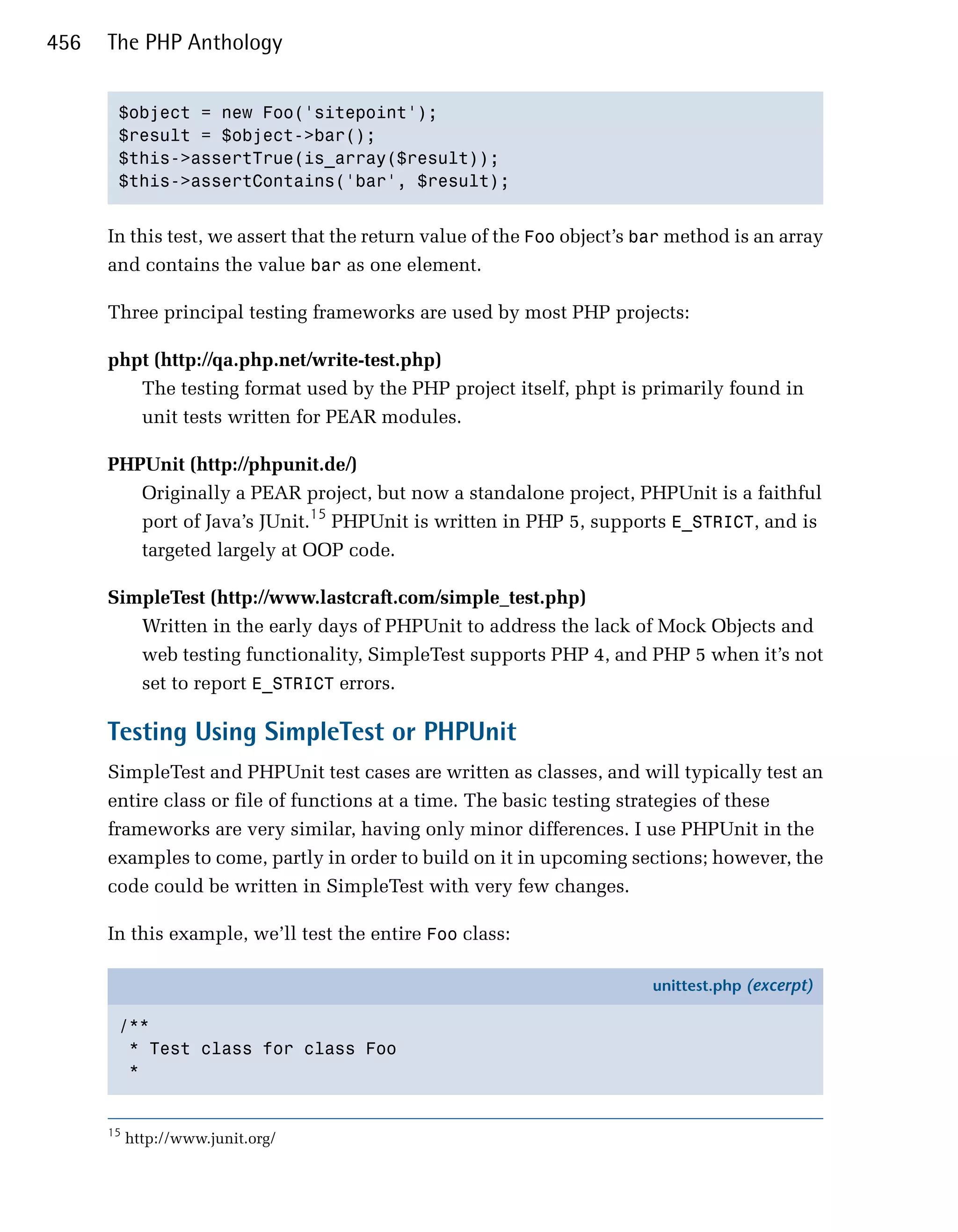 456   The PHP Anthology


       $object = new Foo('sitepoint');

       $result = $object->bar();

       $this->assertTrue(is_array($result));

       $this->assertContains('bar', $result);



      In this test, we assert that the return value of the Foo object’s bar method is an array
      and contains the value bar as one element.

      Three principal testing frameworks are used by most PHP projects:

      phpt (http://qa.php.net/write-test.php)
         The testing format used by the PHP project itself, phpt is primarily found in
         unit tests written for PEAR modules.

      PHPUnit (http://phpunit.de/)
         Originally a PEAR project, but now a standalone project, PHPUnit is a faithful
         port of Java’s JUnit.15 PHPUnit is written in PHP 5, supports E_STRICT, and is
         targeted largely at OOP code.

      SimpleTest (http://www.lastcraft.com/simple_test.php)
         Written in the early days of PHPUnit to address the lack of Mock Objects and
         web testing functionality, SimpleTest supports PHP 4, and PHP 5 when it’s not
         set to report E_STRICT errors.

      Testing Using SimpleTest or PHPUnit
      SimpleTest and PHPUnit test cases are written as classes, and will typically test an
      entire class or file of functions at a time. The basic testing strategies of these
      frameworks are very similar, having only minor differences. I use PHPUnit in the
      examples to come, partly in order to build on it in upcoming sections; however, the
      code could be written in SimpleTest with very few changes.

      In this example, we’ll test the entire Foo class:

                                                                         unittest.php (excerpt)

       /**
        * Test class for class Foo
        *


      15
           http://www.junit.org/
 