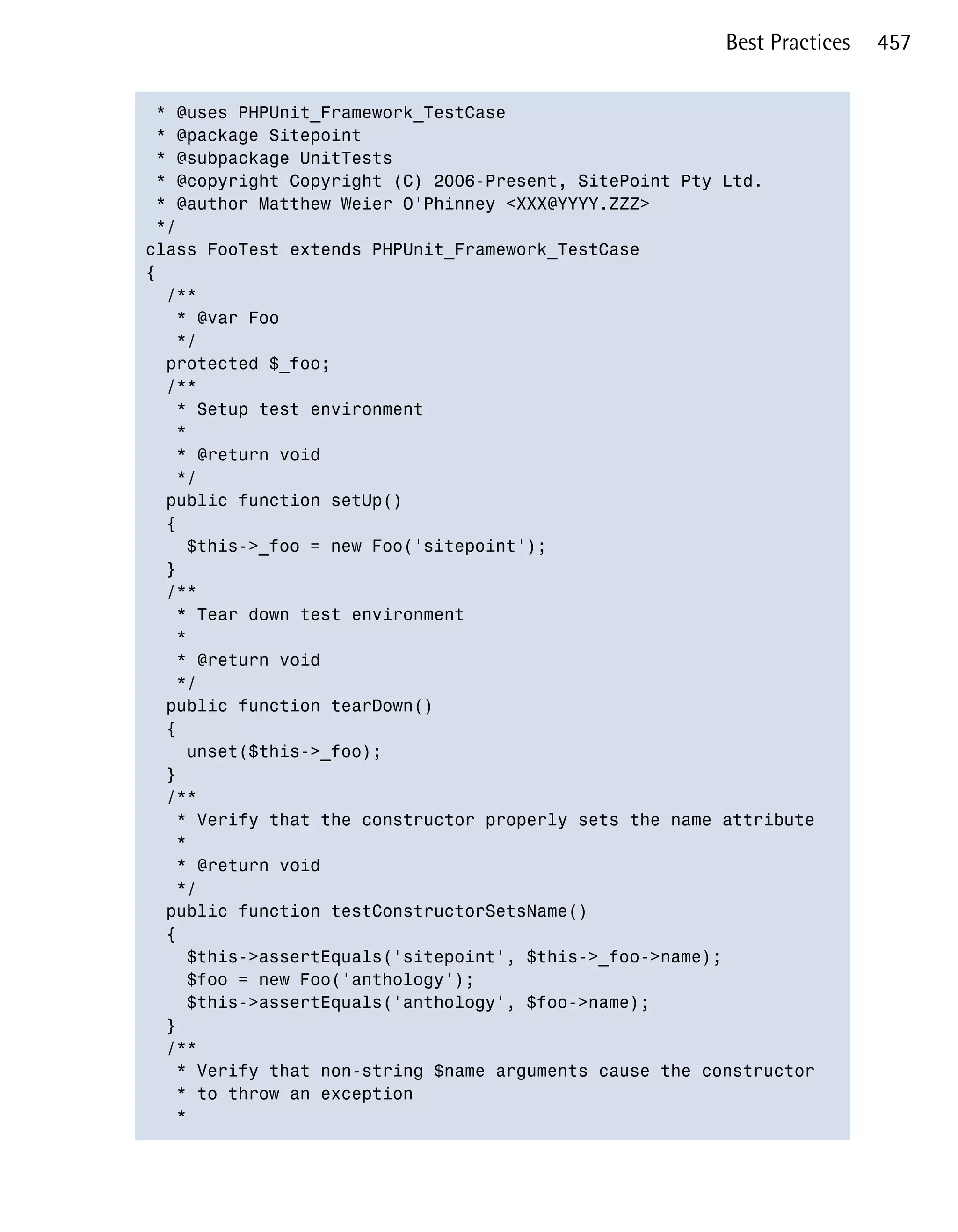 Best Practices   457


 * @uses PHPUnit_Framework_TestCase

 * @package Sitepoint

 * @subpackage UnitTests

 * @copyright Copyright (C) 2006-Present, SitePoint Pty Ltd.

 * @author Matthew Weier O'Phinney <XXX@YYYY.ZZZ>

 */

class FooTest extends PHPUnit_Framework_TestCase

{

  /**

   * @var Foo

   */

  protected $_foo;

  /**

   * Setup test environment

   *

   * @return void

   */

  public function setUp()

  {

    $this->_foo = new Foo('sitepoint');

  }

  /**

   * Tear down test environment

   *

   * @return void

   */

  public function tearDown()

  {

    unset($this->_foo);

  }

  /**

   * Verify that the constructor properly sets the name attribute

   *

   * @return void

   */

  public function testConstructorSetsName()

  {

    $this->assertEquals('sitepoint', $this->_foo->name);

    $foo = new Foo('anthology');

    $this->assertEquals('anthology', $foo->name);

  }

  /**

   * Verify that non-string $name arguments cause the constructor 

   * to throw an exception

   *

 