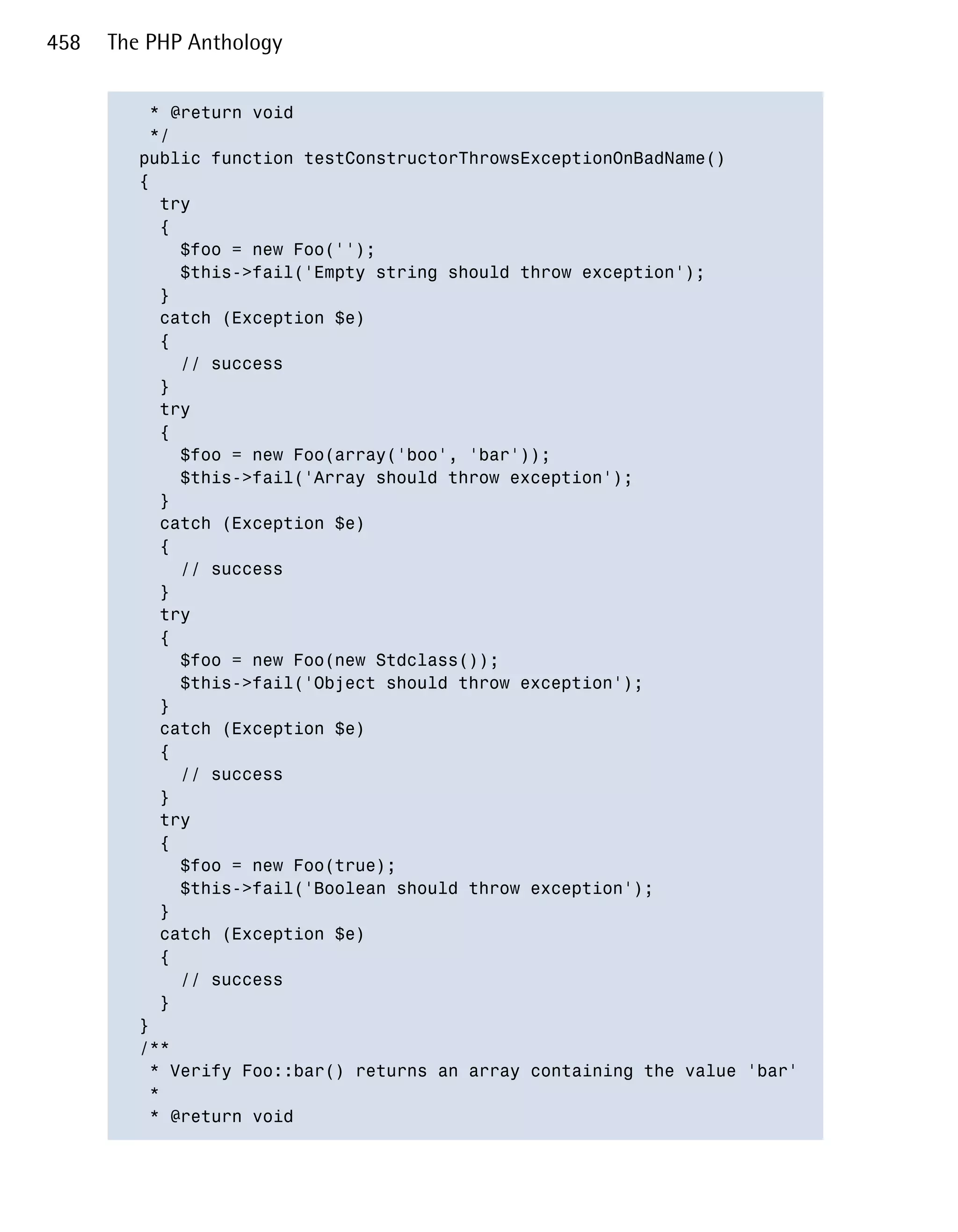 458   The PHP Anthology


          * @return void

          */

         public function testConstructorThrowsExceptionOnBadName()

         {

           try

           {

             $foo = new Foo('');

             $this->fail('Empty string should throw exception');

           }

           catch (Exception $e)

           {

             // success

           }

           try

           {

             $foo = new Foo(array('boo', 'bar'));

             $this->fail('Array should throw exception');

           }

           catch (Exception $e)

           {

             // success

           }

           try

           {

             $foo = new Foo(new Stdclass());

             $this->fail('Object should throw exception');

           }

           catch (Exception $e)

           {

             // success

           }

           try

           {

             $foo = new Foo(true);

             $this->fail('Boolean should throw exception');

           }

           catch (Exception $e)

           {

             // success

           }

         }

         /**

          * Verify Foo::bar() returns an array containing the value 'bar'

          *

          * @return void

 