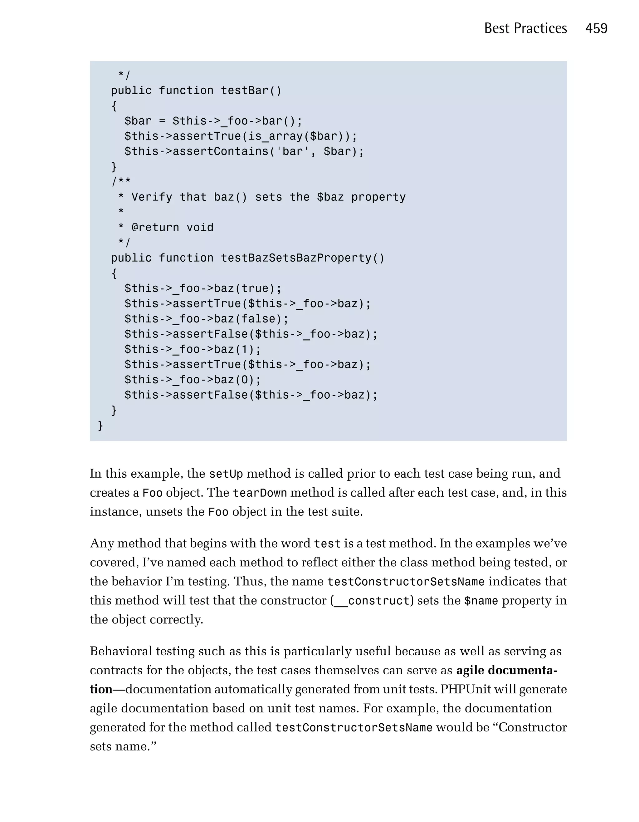 Best Practices    459


    */

   public function testBar()

   {

     $bar = $this->_foo->bar();

     $this->assertTrue(is_array($bar));

     $this->assertContains('bar', $bar);

   }

   /**

    * Verify that baz() sets the $baz property

    *

    * @return void 

    */

   public function testBazSetsBazProperty()

   {

     $this->_foo->baz(true);

     $this->assertTrue($this->_foo->baz);

     $this->_foo->baz(false);

     $this->assertFalse($this->_foo->baz);

     $this->_foo->baz(1);

     $this->assertTrue($this->_foo->baz);

     $this->_foo->baz(0);

     $this->assertFalse($this->_foo->baz);

   }

 }




In this example, the setUp method is called prior to each test case being run, and
creates a Foo object. The tearDown method is called after each test case, and, in this
instance, unsets the Foo object in the test suite.

Any method that begins with the word test is a test method. In the examples we’ve
covered, I’ve named each method to reflect either the class method being tested, or
the behavior I’m testing. Thus, the name testConstructorSetsName indicates that
this method will test that the constructor (__construct) sets the $name property in
the object correctly.

Behavioral testing such as this is particularly useful because as well as serving as
contracts for the objects, the test cases themselves can serve as agile documenta­
tion—documentation automatically generated from unit tests. PHPUnit will generate
agile documentation based on unit test names. For example, the documentation
generated for the method called testConstructorSetsName would be “Constructor
sets name.”
 