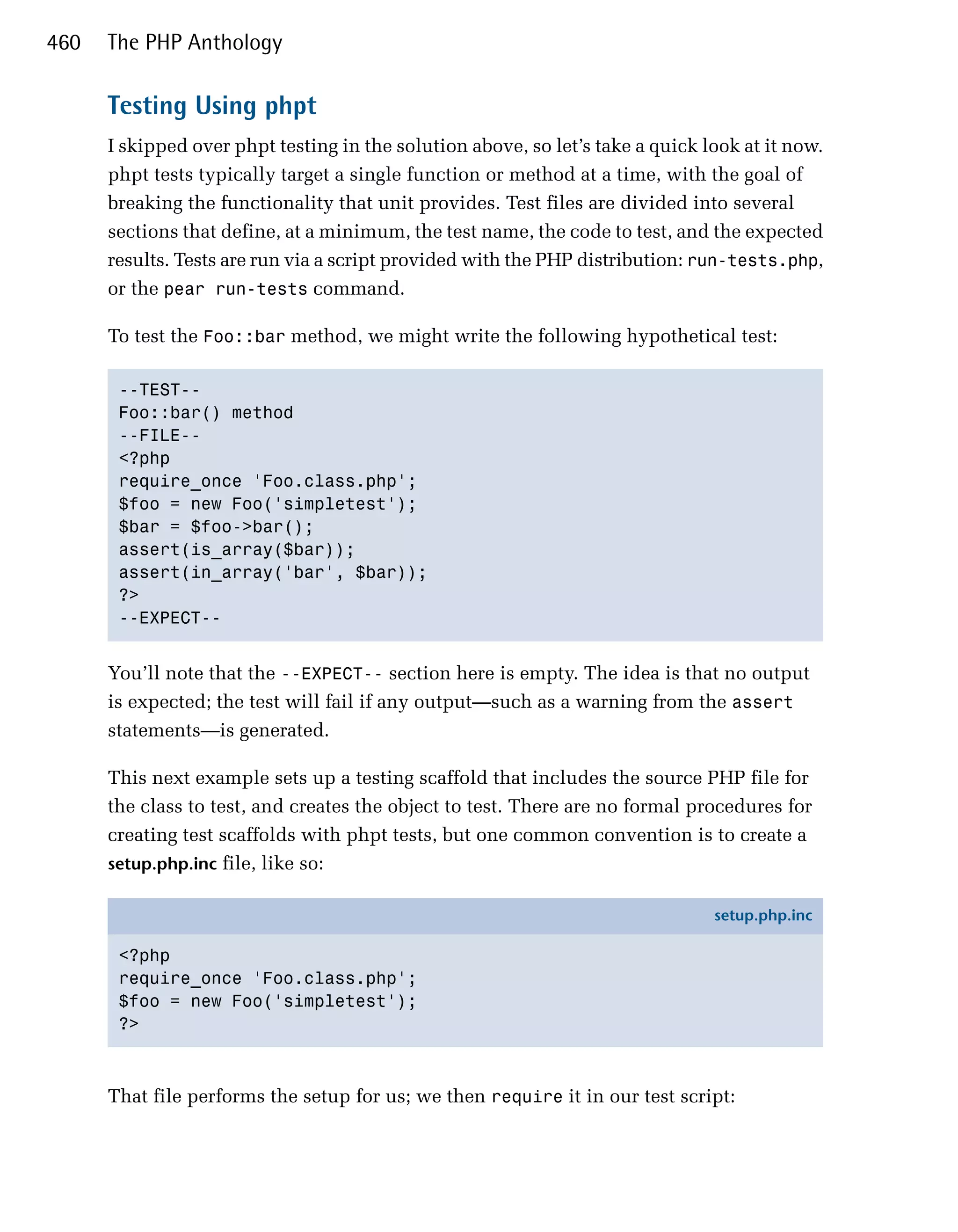 460   The PHP Anthology

      Testing Using phpt
      I skipped over phpt testing in the solution above, so let’s take a quick look at it now.
      phpt tests typically target a single function or method at a time, with the goal of
      breaking the functionality that unit provides. Test files are divided into several
      sections that define, at a minimum, the test name, the code to test, and the expected
      results. Tests are run via a script provided with the PHP distribution: run-tests.php,
      or the pear run-tests command.

      To test the Foo::bar method, we might write the following hypothetical test:

       --TEST-­

       Foo::bar() method

       --FILE-­

       <?php

       require_once 'Foo.class.php';

       $foo = new Foo('simpletest');

       $bar = $foo->bar();

       assert(is_array($bar));

       assert(in_array('bar', $bar));

       ?>

       --EXPECT-­



      You’ll note that the --EXPECT-- section here is empty. The idea is that no output
      is expected; the test will fail if any output—such as a warning from the assert
      statements—is generated.

      This next example sets up a testing scaffold that includes the source PHP file for
      the class to test, and creates the object to test. There are no formal procedures for
      creating test scaffolds with phpt tests, but one common convention is to create a
      setup.php.inc file, like so:

                                                                                setup.php.inc

       <?php
       require_once 'Foo.class.php';
       $foo = new Foo('simpletest');
       ?>



      That file performs the setup for us; we then require it in our test script:
 