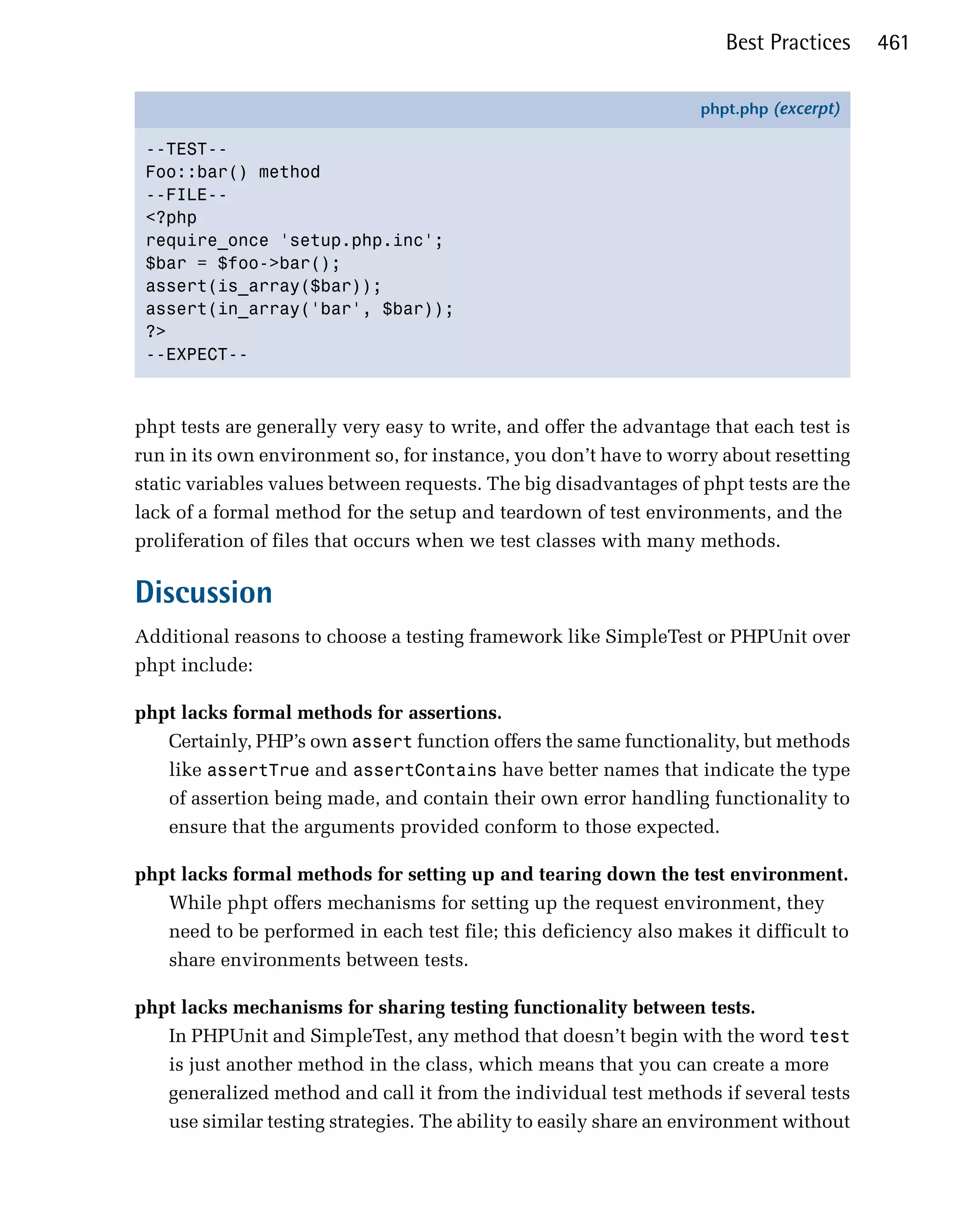 Best Practices    461

                                                                    phpt.php (excerpt)

 --TEST-­
 Foo::bar() method
 --FILE-­
 <?php
 require_once 'setup.php.inc';
 $bar = $foo->bar();
 assert(is_array($bar));
 assert(in_array('bar', $bar));
 ?>
 --EXPECT-­



phpt tests are generally very easy to write, and offer the advantage that each test is
run in its own environment so, for instance, you don’t have to worry about resetting
static variables values between requests. The big disadvantages of phpt tests are the
lack of a formal method for the setup and teardown of test environments, and the
proliferation of files that occurs when we test classes with many methods.

Discussion
Additional reasons to choose a testing framework like SimpleTest or PHPUnit over
phpt include:

phpt lacks formal methods for assertions.
   Certainly, PHP’s own assert function offers the same functionality, but methods
   like assertTrue and assertContains have better names that indicate the type
   of assertion being made, and contain their own error handling functionality to
   ensure that the arguments provided conform to those expected.

phpt lacks formal methods for setting up and tearing down the test environment.
   While phpt offers mechanisms for setting up the request environment, they
   need to be performed in each test file; this deficiency also makes it difficult to
   share environments between tests.

phpt lacks mechanisms for sharing testing functionality between tests.
   In PHPUnit and SimpleTest, any method that doesn’t begin with the word test
   is just another method in the class, which means that you can create a more
   generalized method and call it from the individual test methods if several tests
   use similar testing strategies. The ability to easily share an environment without
 