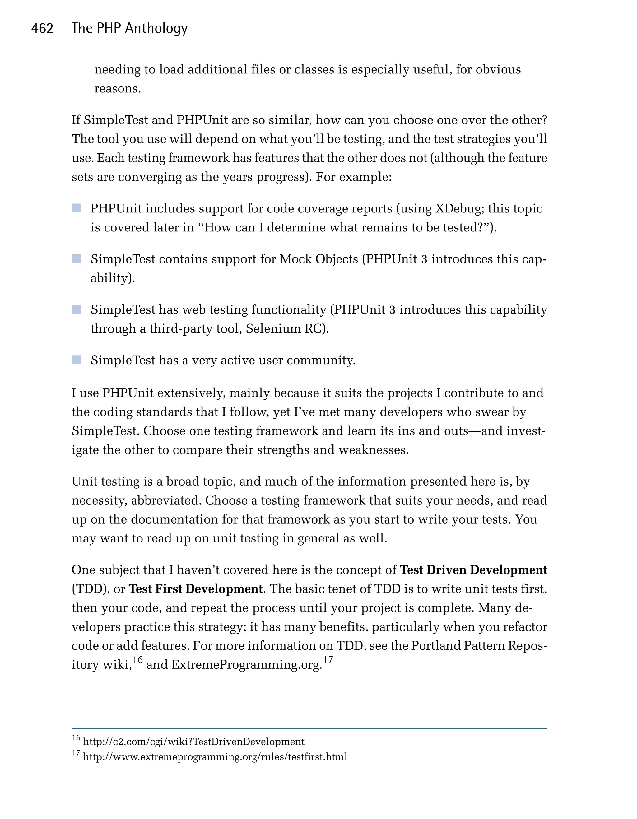462   The PHP Anthology

             needing to load additional files or classes is especially useful, for obvious
             reasons.

      If SimpleTest and PHPUnit are so similar, how can you choose one over the other?
      The tool you use will depend on what you’ll be testing, and the test strategies you’ll
      use. Each testing framework has features that the other does not (although the feature
      sets are converging as the years progress). For example:

      ■	 PHPUnit includes support for code coverage reports (using XDebug; this topic
         is covered later in “How can I determine what remains to be tested?”).

      ■	 SimpleTest contains support for Mock Objects (PHPUnit 3 introduces this cap­
         ability).

      ■	 SimpleTest has web testing functionality (PHPUnit 3 introduces this capability
         through a third-party tool, Selenium RC).

      ■	 SimpleTest has a very active user community.

      I use PHPUnit extensively, mainly because it suits the projects I contribute to and
      the coding standards that I follow, yet I’ve met many developers who swear by
      SimpleTest. Choose one testing framework and learn its ins and outs—and invest­
      igate the other to compare their strengths and weaknesses.

      Unit testing is a broad topic, and much of the information presented here is, by
      necessity, abbreviated. Choose a testing framework that suits your needs, and read
      up on the documentation for that framework as you start to write your tests. You
      may want to read up on unit testing in general as well.

      One subject that I haven’t covered here is the concept of Test Driven Development
      (TDD), or Test First Development. The basic tenet of TDD is to write unit tests first,
      then your code, and repeat the process until your project is complete. Many de­
      velopers practice this strategy; it has many benefits, particularly when you refactor
      code or add features. For more information on TDD, see the Portland Pattern Repos­
      itory wiki,16 and ExtremeProgramming.org.17




      16
           http://c2.com/cgi/wiki?TestDrivenDevelopment
      17
           http://www.extremeprogramming.org/rules/testfirst.html
 