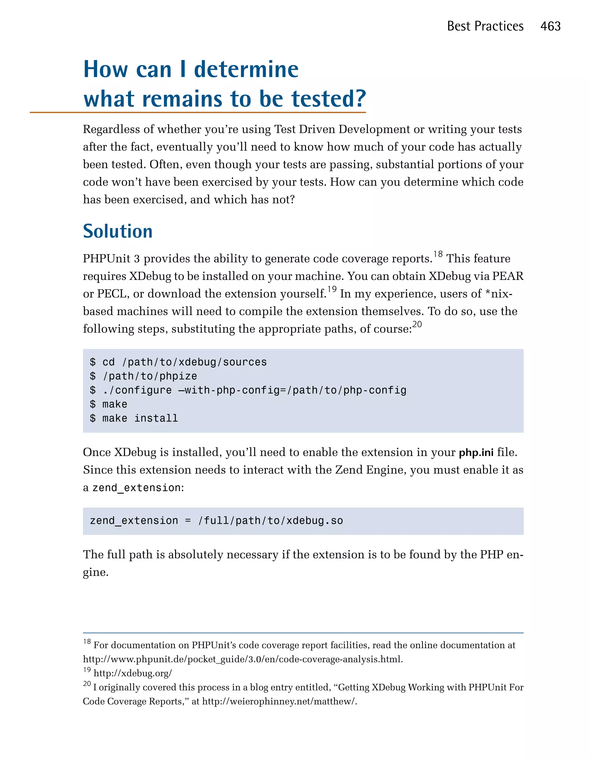 Best Practices        463


How can I determine
what remains to be tested?
Regardless of whether you’re using Test Driven Development or writing your tests
after the fact, eventually you’ll need to know how much of your code has actually
been tested. Often, even though your tests are passing, substantial portions of your
code won’t have been exercised by your tests. How can you determine which code
has been exercised, and which has not?

Solution
PHPUnit 3 provides the ability to generate code coverage reports.18 This feature
requires XDebug to be installed on your machine. You can obtain XDebug via PEAR
or PECL, or download the extension yourself.19 In my experience, users of *nix­
based machines will need to compile the extension themselves. To do so, use the
following steps, substituting the appropriate paths, of course:20

 $   cd /path/to/xdebug/sources 

 $   /path/to/phpize 

 $   ./configure —with-php-config=/path/to/php-config 

 $   make 

 $   make install 



Once XDebug is installed, you’ll need to enable the extension in your php.ini file.
Since this extension needs to interact with the Zend Engine, you must enable it as
a zend_extension:

 zend_extension = /full/path/to/xdebug.so 



The full path is absolutely necessary if the extension is to be found by the PHP en­
gine.




18
   For documentation on PHPUnit’s code coverage report facilities, read the online documentation at

http://www.phpunit.de/pocket_guide/3.0/en/code-coverage-analysis.html.

19
   http://xdebug.org/

20
   I originally covered this process in a blog entry entitled, “Getting XDebug Working with PHPUnit For

Code Coverage Reports,” at http://weierophinney.net/matthew/.

 
