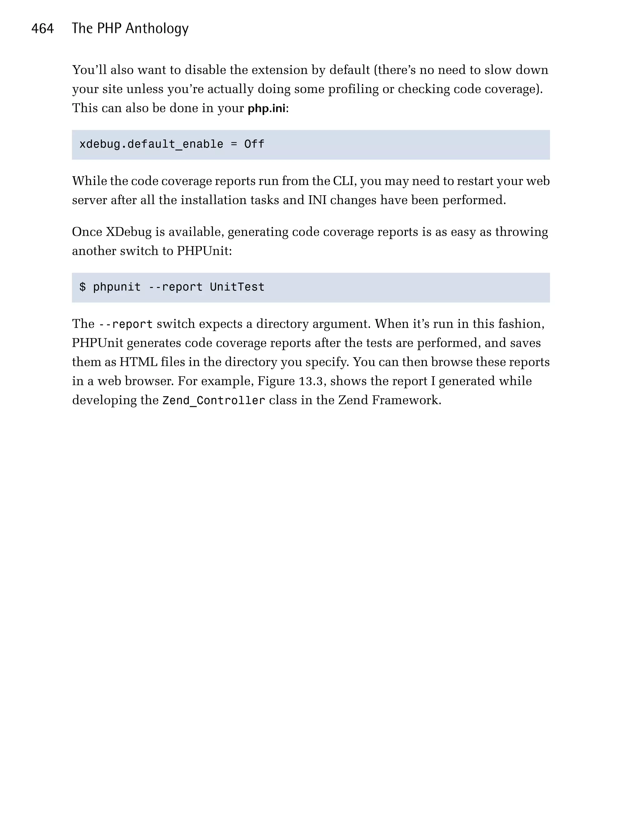 464   The PHP Anthology

      You’ll also want to disable the extension by default (there’s no need to slow down
      your site unless you’re actually doing some profiling or checking code coverage).
      This can also be done in your php.ini:

       xdebug.default_enable = Off 



      While the code coverage reports run from the CLI, you may need to restart your web
      server after all the installation tasks and INI changes have been performed.

      Once XDebug is available, generating code coverage reports is as easy as throwing
      another switch to PHPUnit:

       $ phpunit --report UnitTest 



      The --report switch expects a directory argument. When it’s run in this fashion,
      PHPUnit generates code coverage reports after the tests are performed, and saves
      them as HTML files in the directory you specify. You can then browse these reports
      in a web browser. For example, Figure 13.3, shows the report I generated while
      developing the Zend_Controller class in the Zend Framework.
 
