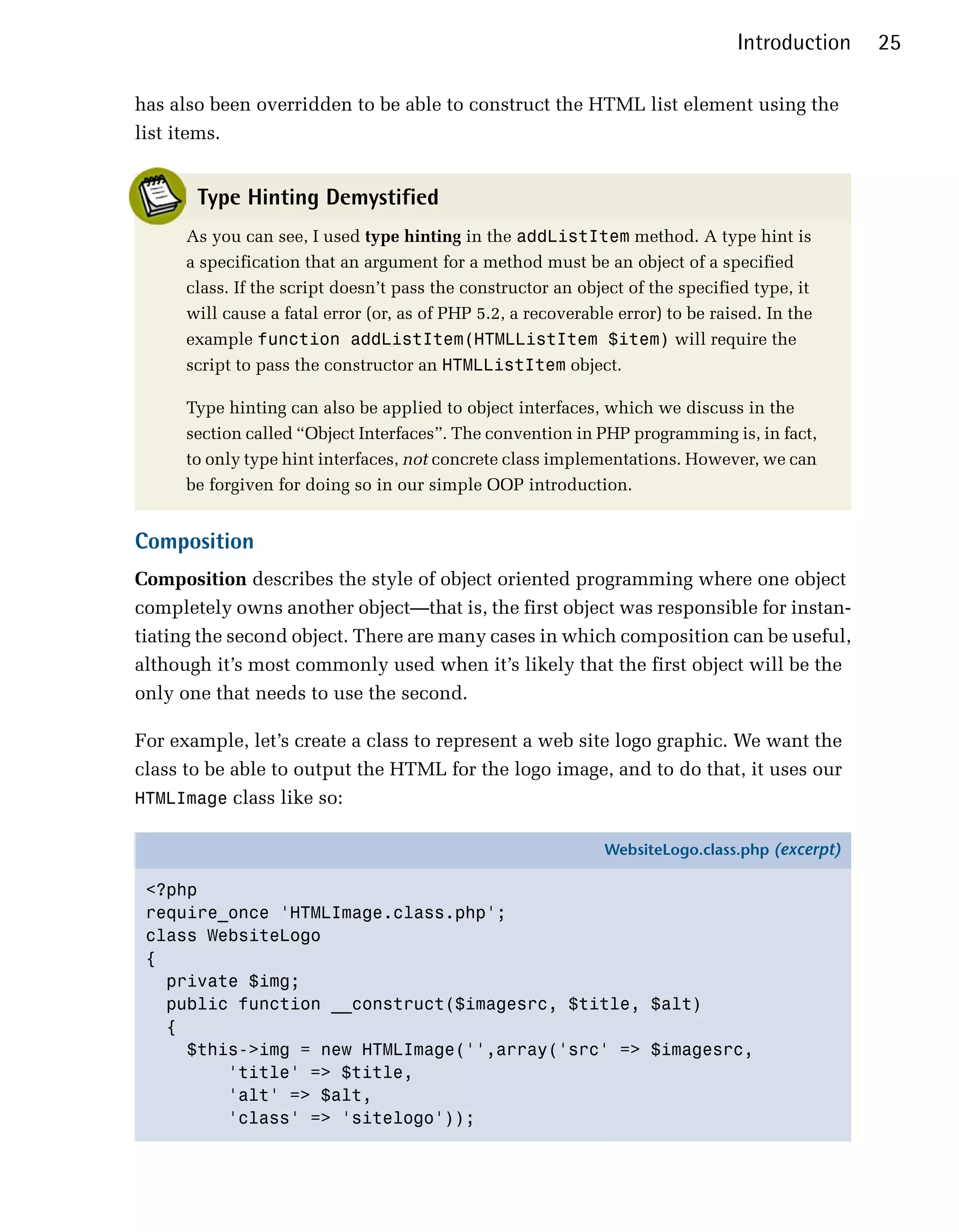 Introduction    25

has also been overridden to be able to construct the HTML list element using the
list items.


       Type Hinting Demystified
      As you can see, I used type hinting in the addListItem method. A type hint is
      a specification that an argument for a method must be an object of a specified
      class. If the script doesn’t pass the constructor an object of the specified type, it
      will cause a fatal error (or, as of PHP 5.2, a recoverable error) to be raised. In the
      example function addListItem(HTMLListItem $item) will require the
      script to pass the constructor an HTMLListItem object.

      Type hinting can also be applied to object interfaces, which we discuss in the
      section called “Object Interfaces”. The convention in PHP programming is, in fact,
      to only type hint interfaces, not concrete class implementations. However, we can
      be forgiven for doing so in our simple OOP introduction.


Composition
Composition describes the style of object oriented programming where one object
completely owns another object—that is, the first object was responsible for instan­
tiating the second object. There are many cases in which composition can be useful,
although it’s most commonly used when it’s likely that the first object will be the
only one that needs to use the second.

For example, let’s create a class to represent a web site logo graphic. We want the
class to be able to output the HTML for the logo image, and to do that, it uses our
HTMLImage class like so:

                                                               WebsiteLogo.class.php (excerpt)

 <?php
 require_once 'HTMLImage.class.php';
 class WebsiteLogo
 {
   private $img;
   public function __construct($imagesrc, $title, $alt)
   {
     $this->img = new HTMLImage('',array('src' => $imagesrc,
         'title' => $title,
         'alt' => $alt,
         'class' => 'sitelogo'));
 