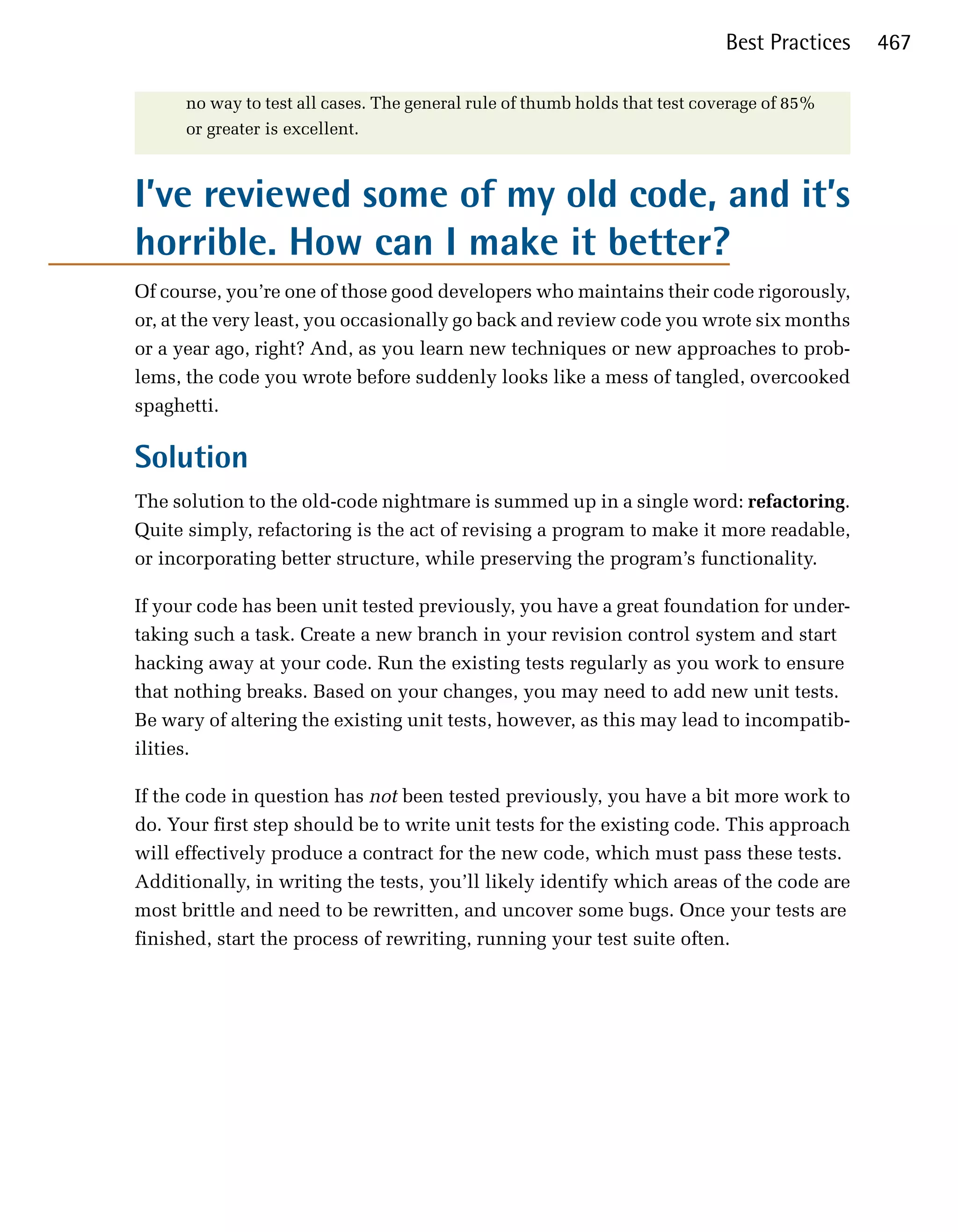 Best Practices   467

      no way to test all cases. The general rule of thumb holds that test coverage of 85%
      or greater is excellent.



I’ve reviewed some of my old code, and it’s
horrible. How can I make it better?
Of course, you’re one of those good developers who maintains their code rigorously,
or, at the very least, you occasionally go back and review code you wrote six months
or a year ago, right? And, as you learn new techniques or new approaches to prob­
lems, the code you wrote before suddenly looks like a mess of tangled, overcooked
spaghetti.

Solution
The solution to the old-code nightmare is summed up in a single word: refactoring.
Quite simply, refactoring is the act of revising a program to make it more readable,
or incorporating better structure, while preserving the program’s functionality.

If your code has been unit tested previously, you have a great foundation for under­
taking such a task. Create a new branch in your revision control system and start
hacking away at your code. Run the existing tests regularly as you work to ensure
that nothing breaks. Based on your changes, you may need to add new unit tests.
Be wary of altering the existing unit tests, however, as this may lead to incompatib­
ilities.

If the code in question has not been tested previously, you have a bit more work to
do. Your first step should be to write unit tests for the existing code. This approach
will effectively produce a contract for the new code, which must pass these tests.
Additionally, in writing the tests, you’ll likely identify which areas of the code are
most brittle and need to be rewritten, and uncover some bugs. Once your tests are
finished, start the process of rewriting, running your test suite often.
 
