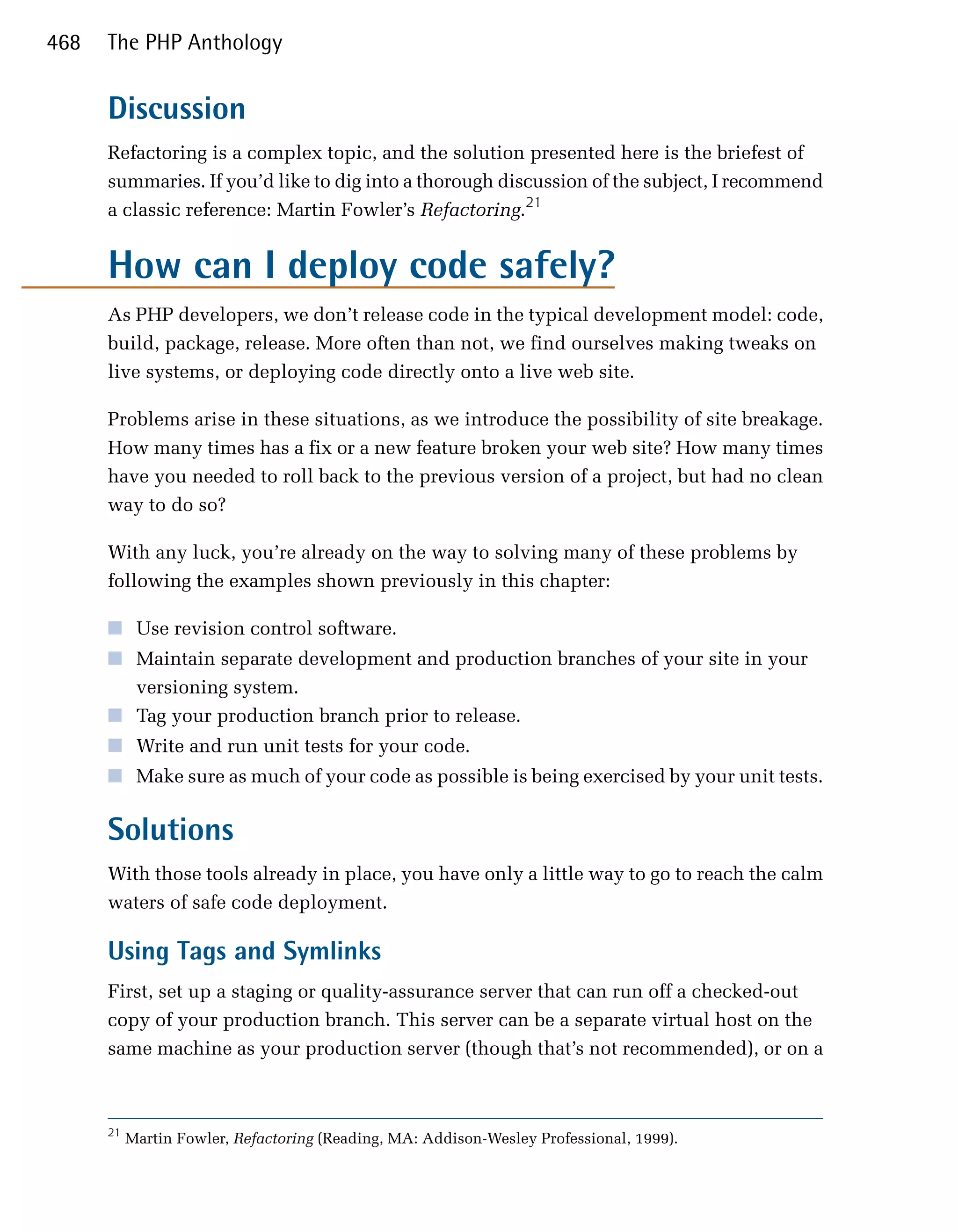 468   The PHP Anthology


      Discussion
      Refactoring is a complex topic, and the solution presented here is the briefest of
      summaries. If you’d like to dig into a thorough discussion of the subject, I recommend
      a classic reference: Martin Fowler’s Refactoring.21


      How can I deploy code safely?
      As PHP developers, we don’t release code in the typical development model: code,
      build, package, release. More often than not, we find ourselves making tweaks on
      live systems, or deploying code directly onto a live web site.

      Problems arise in these situations, as we introduce the possibility of site breakage.
      How many times has a fix or a new feature broken your web site? How many times
      have you needed to roll back to the previous version of a project, but had no clean
      way to do so?

      With any luck, you’re already on the way to solving many of these problems by
      following the examples shown previously in this chapter:

      ■	 Use revision control software.
      ■	 Maintain separate development and production branches of your site in your
         versioning system.
      ■	 Tag your production branch prior to release.
      ■	 Write and run unit tests for your code.
      ■	 Make sure as much of your code as possible is being exercised by your unit tests.


      Solutions
      With those tools already in place, you have only a little way to go to reach the calm
      waters of safe code deployment.

      Using Tags and Symlinks
      First, set up a staging or quality-assurance server that can run off a checked-out
      copy of your production branch. This server can be a separate virtual host on the
      same machine as your production server (though that’s not recommended), or on a



      21
           Martin Fowler, Refactoring (Reading, MA: Addison-Wesley Professional, 1999).
 