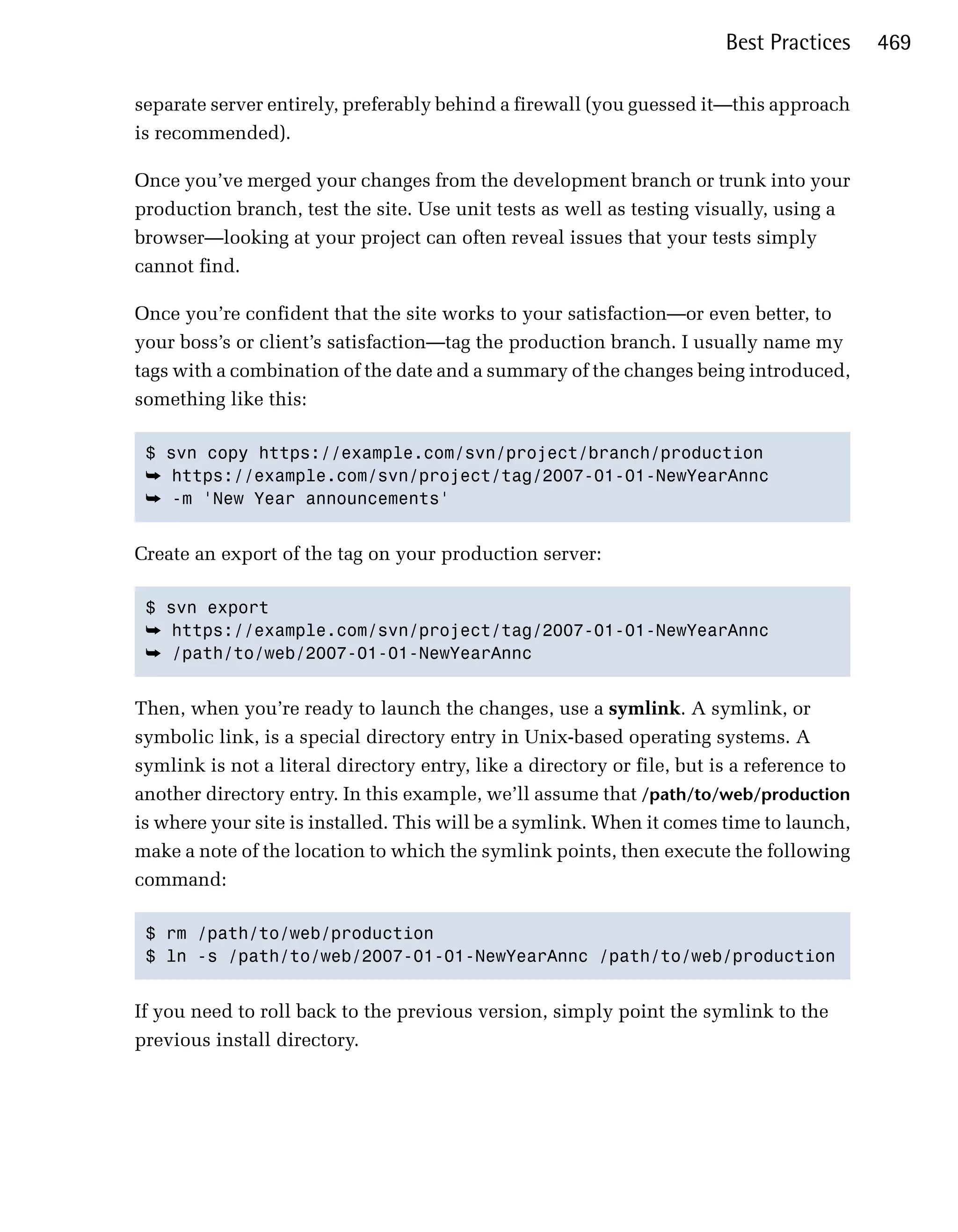 Best Practices     469

separate server entirely, preferably behind a firewall (you guessed it—this approach
is recommended).

Once you’ve merged your changes from the development branch or trunk into your
production branch, test the site. Use unit tests as well as testing visually, using a
browser—looking at your project can often reveal issues that your tests simply
cannot find.

Once you’re confident that the site works to your satisfaction—or even better, to
your boss’s or client’s satisfaction—tag the production branch. I usually name my
tags with a combination of the date and a summary of the changes being introduced,
something like this:

 $ svn copy https://example.com/svn/project/branch/production

 ➥ https://example.com/svn/project/tag/2007-01-01-NewYearAnnc

 ➥ -m 'New Year announcements' 



Create an export of the tag on your production server:

 $ svn export

 ➥ https://example.com/svn/project/tag/2007-01-01-NewYearAnnc
 ➥ /path/to/web/2007-01-01-NewYearAnnc


Then, when you’re ready to launch the changes, use a symlink. A symlink, or
symbolic link, is a special directory entry in Unix-based operating systems. A
symlink is not a literal directory entry, like a directory or file, but is a reference to
another directory entry. In this example, we’ll assume that /path/to/web/production
is where your site is installed. This will be a symlink. When it comes time to launch,
make a note of the location to which the symlink points, then execute the following
command:

 $ rm /path/to/web/production 

 $ ln -s /path/to/web/2007-01-01-NewYearAnnc /path/to/web/production 



If you need to roll back to the previous version, simply point the symlink to the
previous install directory.
 