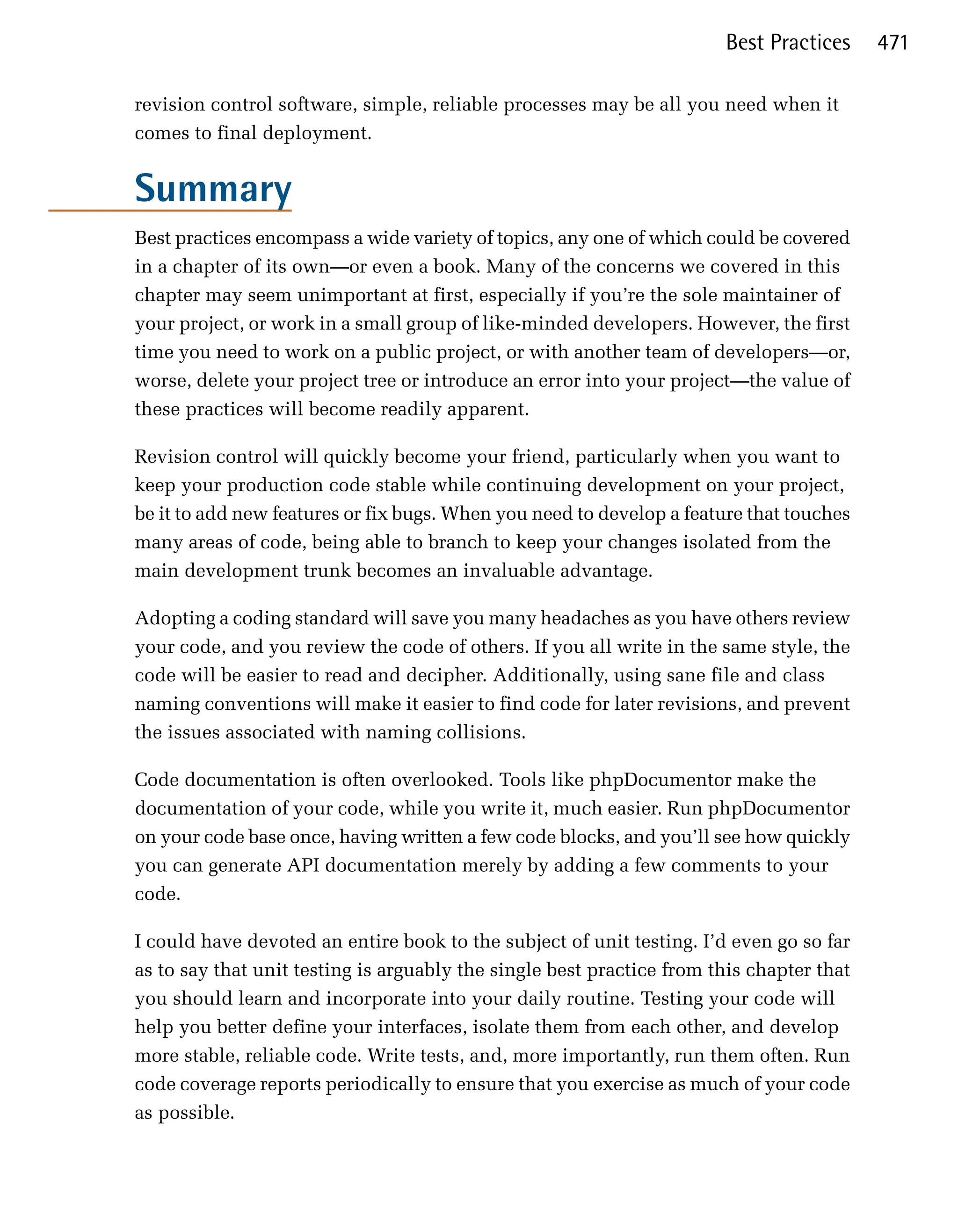 Best Practices     471

revision control software, simple, reliable processes may be all you need when it
comes to final deployment.


Summary
Best practices encompass a wide variety of topics, any one of which could be covered
in a chapter of its own—or even a book. Many of the concerns we covered in this
chapter may seem unimportant at first, especially if you’re the sole maintainer of
your project, or work in a small group of like-minded developers. However, the first
time you need to work on a public project, or with another team of developers—or,
worse, delete your project tree or introduce an error into your project—the value of
these practices will become readily apparent.

Revision control will quickly become your friend, particularly when you want to
keep your production code stable while continuing development on your project,
be it to add new features or fix bugs. When you need to develop a feature that touches
many areas of code, being able to branch to keep your changes isolated from the
main development trunk becomes an invaluable advantage.

Adopting a coding standard will save you many headaches as you have others review
your code, and you review the code of others. If you all write in the same style, the
code will be easier to read and decipher. Additionally, using sane file and class
naming conventions will make it easier to find code for later revisions, and prevent
the issues associated with naming collisions.

Code documentation is often overlooked. Tools like phpDocumentor make the
documentation of your code, while you write it, much easier. Run phpDocumentor
on your code base once, having written a few code blocks, and you’ll see how quickly
you can generate API documentation merely by adding a few comments to your
code.

I could have devoted an entire book to the subject of unit testing. I’d even go so far
as to say that unit testing is arguably the single best practice from this chapter that
you should learn and incorporate into your daily routine. Testing your code will
help you better define your interfaces, isolate them from each other, and develop
more stable, reliable code. Write tests, and, more importantly, run them often. Run
code coverage reports periodically to ensure that you exercise as much of your code
as possible.
 