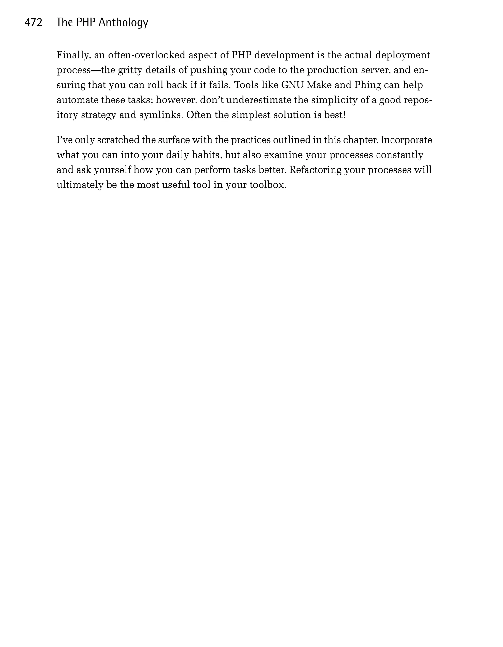 472   The PHP Anthology

      Finally, an often-overlooked aspect of PHP development is the actual deployment
      process—the gritty details of pushing your code to the production server, and en­
      suring that you can roll back if it fails. Tools like GNU Make and Phing can help
      automate these tasks; however, don’t underestimate the simplicity of a good repos­
      itory strategy and symlinks. Often the simplest solution is best!

      I’ve only scratched the surface with the practices outlined in this chapter. Incorporate
      what you can into your daily habits, but also examine your processes constantly
      and ask yourself how you can perform tasks better. Refactoring your processes will
      ultimately be the most useful tool in your toolbox.
 