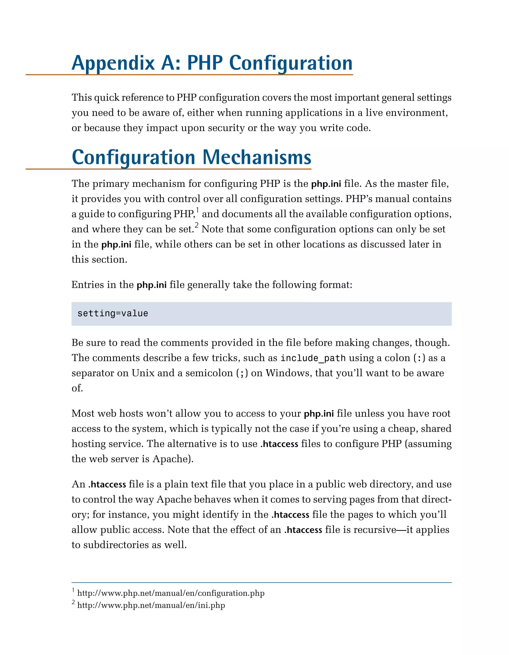 Appendix A: PHP Configuration

This quick reference to PHP configuration covers the most important general settings
you need to be aware of, either when running applications in a live environment,
or because they impact upon security or the way you write code.


Configuration Mechanisms
The primary mechanism for configuring PHP is the php.ini file. As the master file,
it provides you with control over all configuration settings. PHP’s manual contains
a guide to configuring PHP,1 and documents all the available configuration options,
and where they can be set.2 Note that some configuration options can only be set
in the php.ini file, while others can be set in other locations as discussed later in
this section.

Entries in the php.ini file generally take the following format:

    setting=value



Be sure to read the comments provided in the file before making changes, though.
The comments describe a few tricks, such as include_path using a colon (:) as a
separator on Unix and a semicolon (;) on Windows, that you’ll want to be aware
of.

Most web hosts won’t allow you to access to your php.ini file unless you have root
access to the system, which is typically not the case if you’re using a cheap, shared
hosting service. The alternative is to use .htaccess files to configure PHP (assuming
the web server is Apache).

An .htaccess file is a plain text file that you place in a public web directory, and use
to control the way Apache behaves when it comes to serving pages from that direct­
ory; for instance, you might identify in the .htaccess file the pages to which you’ll
allow public access. Note that the effect of an .htaccess file is recursive—it applies
to subdirectories as well.



1
    http://www.php.net/manual/en/configuration.php
2
    http://www.php.net/manual/en/ini.php
 