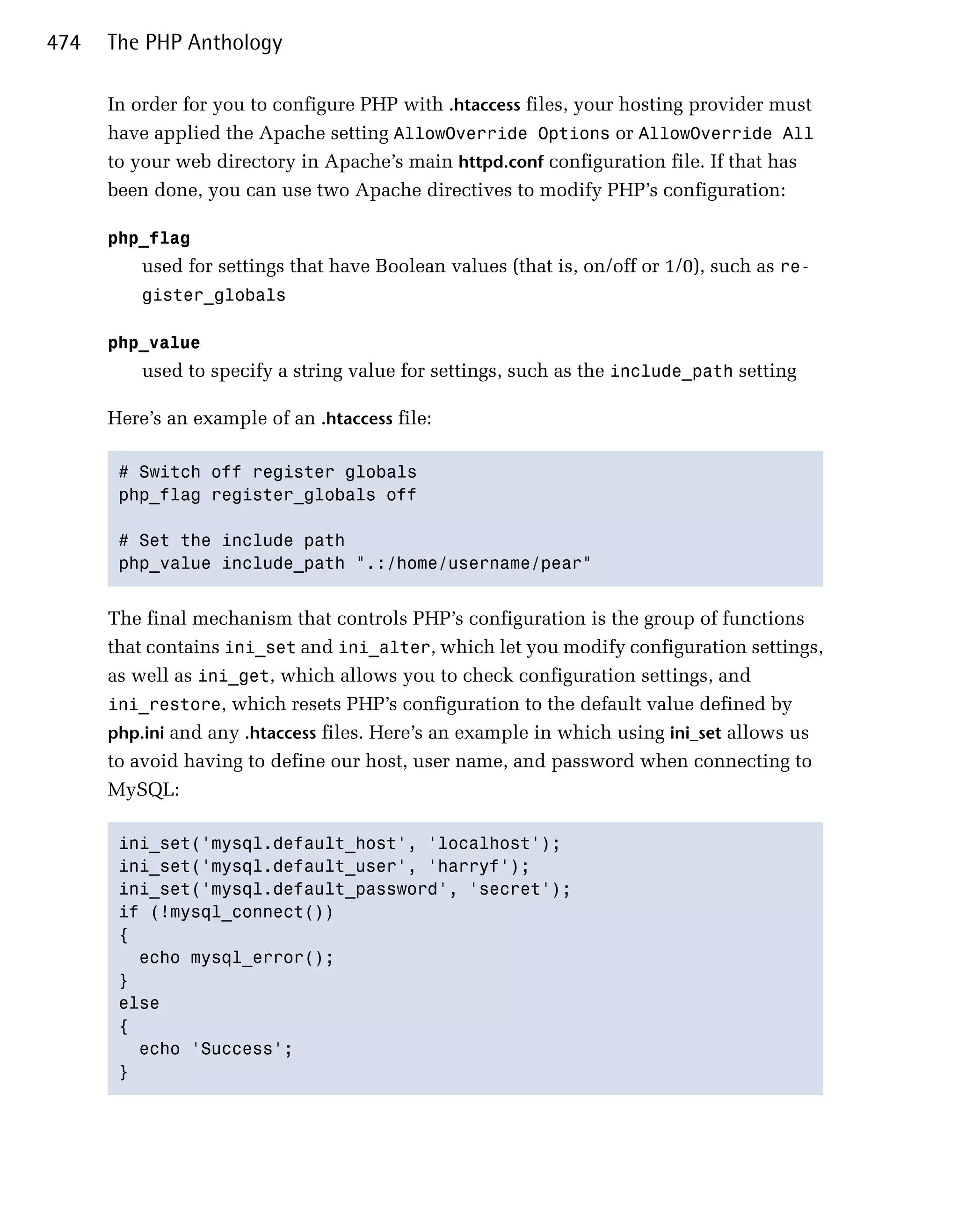 474   The PHP Anthology

      In order for you to configure PHP with .htaccess files, your hosting provider must
      have applied the Apache setting AllowOverride Options or AllowOverride All
      to your web directory in Apache’s main httpd.conf configuration file. If that has
      been done, you can use two Apache directives to modify PHP’s configuration:

      php_flag

          used for settings that have Boolean values (that is, on/off or 1/0), such as re­
          gister_globals


      php_value

          used to specify a string value for settings, such as the include_path setting

      Here’s an example of an .htaccess file:

       # Switch off register globals

       php_flag register_globals off


       # Set the include path

       php_value include_path ".:/home/username/pear"



      The final mechanism that controls PHP’s configuration is the group of functions
      that contains ini_set and ini_alter, which let you modify configuration settings,
      as well as ini_get, which allows you to check configuration settings, and
      ini_restore, which resets PHP’s configuration to the default value defined by
      php.ini and any .htaccess files. Here’s an example in which using ini_set allows us
      to avoid having to define our host, user name, and password when connecting to
      MySQL:

       ini_set('mysql.default_host', 'localhost');

       ini_set('mysql.default_user', 'harryf');

       ini_set('mysql.default_password', 'secret');

       if (!mysql_connect())

       {

         echo mysql_error();

       }

       else

       {

         echo 'Success';

       }

 