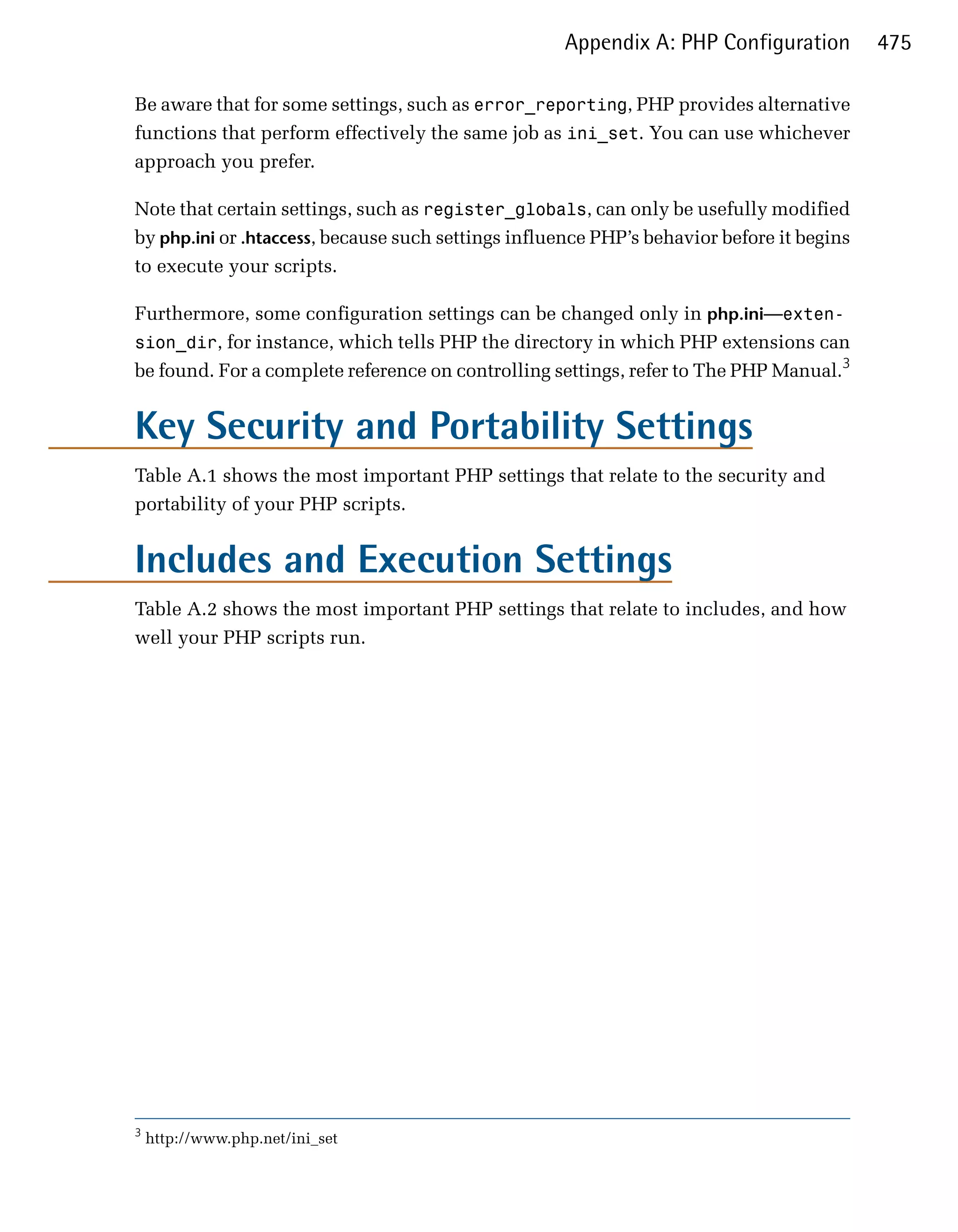 Appendix A: PHP Configuration          475

Be aware that for some settings, such as error_reporting, PHP provides alternative
functions that perform effectively the same job as ini_set. You can use whichever
approach you prefer.

Note that certain settings, such as register_globals, can only be usefully modified
by php.ini or .htaccess, because such settings influence PHP’s behavior before it begins
to execute your scripts.

Furthermore, some configuration settings can be changed only in php.ini—exten­
sion_dir, for instance, which tells PHP the directory in which PHP extensions can
be found. For a complete reference on controlling settings, refer to The PHP Manual.3


Key Security and Portability Settings
Table A.1 shows the most important PHP settings that relate to the security and
portability of your PHP scripts.


Includes and Execution Settings
Table A.2 shows the most important PHP settings that relate to includes, and how
well your PHP scripts run.




3
    http://www.php.net/ini_set
 