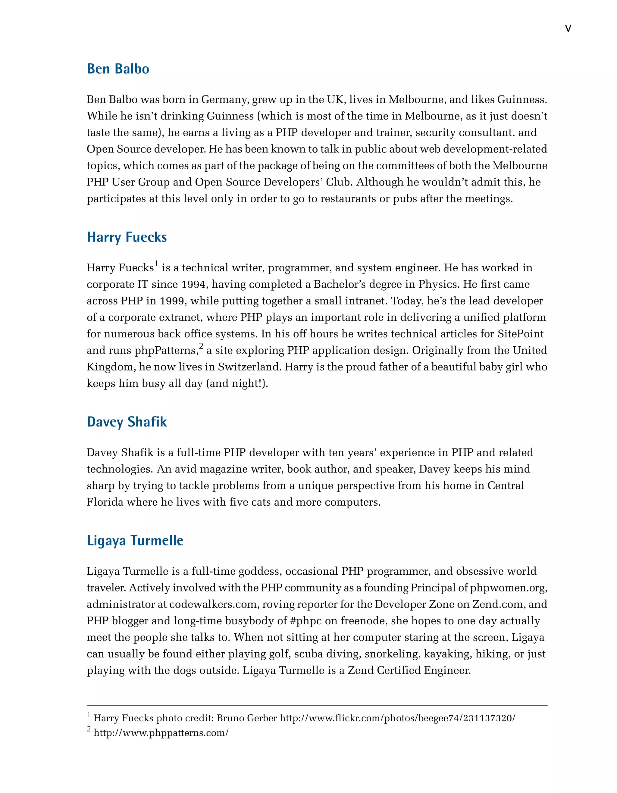 v

Ben Balbo

Ben Balbo was born in Germany, grew up in the UK, lives in Melbourne, and likes Guinness.
While he isn’t drinking Guinness (which is most of the time in Melbourne, as it just doesn’t
taste the same), he earns a living as a PHP developer and trainer, security consultant, and
Open Source developer. He has been known to talk in public about web development-related
topics, which comes as part of the package of being on the committees of both the Melbourne
PHP User Group and Open Source Developers’ Club. Although he wouldn’t admit this, he
participates at this level only in order to go to restaurants or pubs after the meetings.


Harry Fuecks

Harry Fuecks1 is a technical writer, programmer, and system engineer. He has worked in
corporate IT since 1994, having completed a Bachelor’s degree in Physics. He first came
across PHP in 1999, while putting together a small intranet. Today, he’s the lead developer
of a corporate extranet, where PHP plays an important role in delivering a unified platform
for numerous back office systems. In his off hours he writes technical articles for SitePoint
and runs phpPatterns,2 a site exploring PHP application design. Originally from the United
Kingdom, he now lives in Switzerland. Harry is the proud father of a beautiful baby girl who
keeps him busy all day (and night!).


Davey Shafik

Davey Shafik is a full-time PHP developer with ten years’ experience in PHP and related
technologies. An avid magazine writer, book author, and speaker, Davey keeps his mind
sharp by trying to tackle problems from a unique perspective from his home in Central
Florida where he lives with five cats and more computers.


Ligaya Turmelle

Ligaya Turmelle is a full-time goddess, occasional PHP programmer, and obsessive world
traveler. Actively involved with the PHP community as a founding Principal of phpwomen.org,
administrator at codewalkers.com, roving reporter for the Developer Zone on Zend.com, and
PHP blogger and long-time busybody of #phpc on freenode, she hopes to one day actually
meet the people she talks to. When not sitting at her computer staring at the screen, Ligaya
can usually be found either playing golf, scuba diving, snorkeling, kayaking, hiking, or just
playing with the dogs outside. Ligaya Turmelle is a Zend Certified Engineer.


1
    Harry Fuecks photo credit: Bruno Gerber http://www.flickr.com/photos/beegee74/231137320/
2
    http://www.phppatterns.com/
 