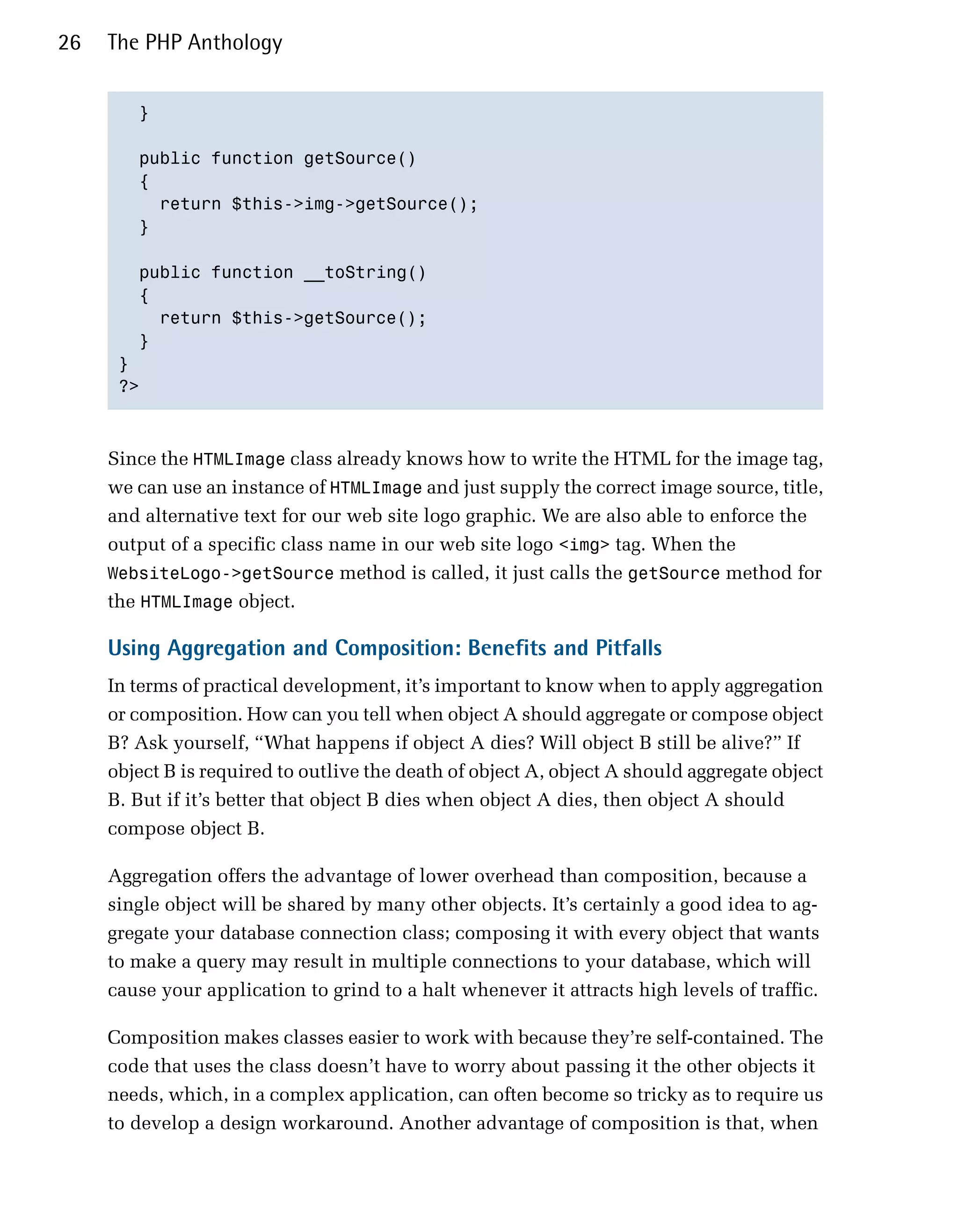 26   The PHP Anthology


        }


        public function getSource()

        {

          return $this->img->getSource();

        }


        public function __toString()

        {

          return $this->getSource();

        }

      }

      ?>




     Since the HTMLImage class already knows how to write the HTML for the image tag,
     we can use an instance of HTMLImage and just supply the correct image source, title,
     and alternative text for our web site logo graphic. We are also able to enforce the
     output of a specific class name in our web site logo <img> tag. When the
     WebsiteLogo->getSource method is called, it just calls the getSource method for
     the HTMLImage object.

     Using Aggregation and Composition: Benefits and Pitfalls
     In terms of practical development, it’s important to know when to apply aggregation
     or composition. How can you tell when object A should aggregate or compose object
     B? Ask yourself, “What happens if object A dies? Will object B still be alive?” If
     object B is required to outlive the death of object A, object A should aggregate object
     B. But if it’s better that object B dies when object A dies, then object A should
     compose object B.

     Aggregation offers the advantage of lower overhead than composition, because a
     single object will be shared by many other objects. It’s certainly a good idea to ag­
     gregate your database connection class; composing it with every object that wants
     to make a query may result in multiple connections to your database, which will
     cause your application to grind to a halt whenever it attracts high levels of traffic.

     Composition makes classes easier to work with because they’re self-contained. The
     code that uses the class doesn’t have to worry about passing it the other objects it
     needs, which, in a complex application, can often become so tricky as to require us
     to develop a design workaround. Another advantage of composition is that, when
 