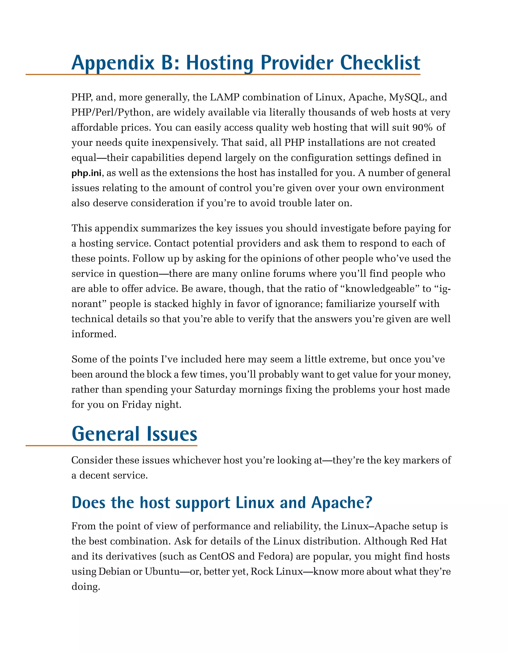 Appendix B: Hosting Provider Checklist

PHP, and, more generally, the LAMP combination of Linux, Apache, MySQL, and
PHP/Perl/Python, are widely available via literally thousands of web hosts at very
affordable prices. You can easily access quality web hosting that will suit 90% of
your needs quite inexpensively. That said, all PHP installations are not created
equal—their capabilities depend largely on the configuration settings defined in
php.ini, as well as the extensions the host has installed for you. A number of general
issues relating to the amount of control you’re given over your own environment
also deserve consideration if you’re to avoid trouble later on.

This appendix summarizes the key issues you should investigate before paying for
a hosting service. Contact potential providers and ask them to respond to each of
these points. Follow up by asking for the opinions of other people who’ve used the
service in question—there are many online forums where you’ll find people who
are able to offer advice. Be aware, though, that the ratio of “knowledgeable” to “ig­
norant” people is stacked highly in favor of ignorance; familiarize yourself with
technical details so that you’re able to verify that the answers you’re given are well
informed.

Some of the points I’ve included here may seem a little extreme, but once you’ve
been around the block a few times, you’ll probably want to get value for your money,
rather than spending your Saturday mornings fixing the problems your host made
for you on Friday night.


General Issues
Consider these issues whichever host you’re looking at—they’re the key markers of
a decent service.

Does the host support Linux and Apache?
From the point of view of performance and reliability, the Linux–Apache setup is
the best combination. Ask for details of the Linux distribution. Although Red Hat
and its derivatives (such as CentOS and Fedora) are popular, you might find hosts
using Debian or Ubuntu—or, better yet, Rock Linux—know more about what they’re
doing.
 