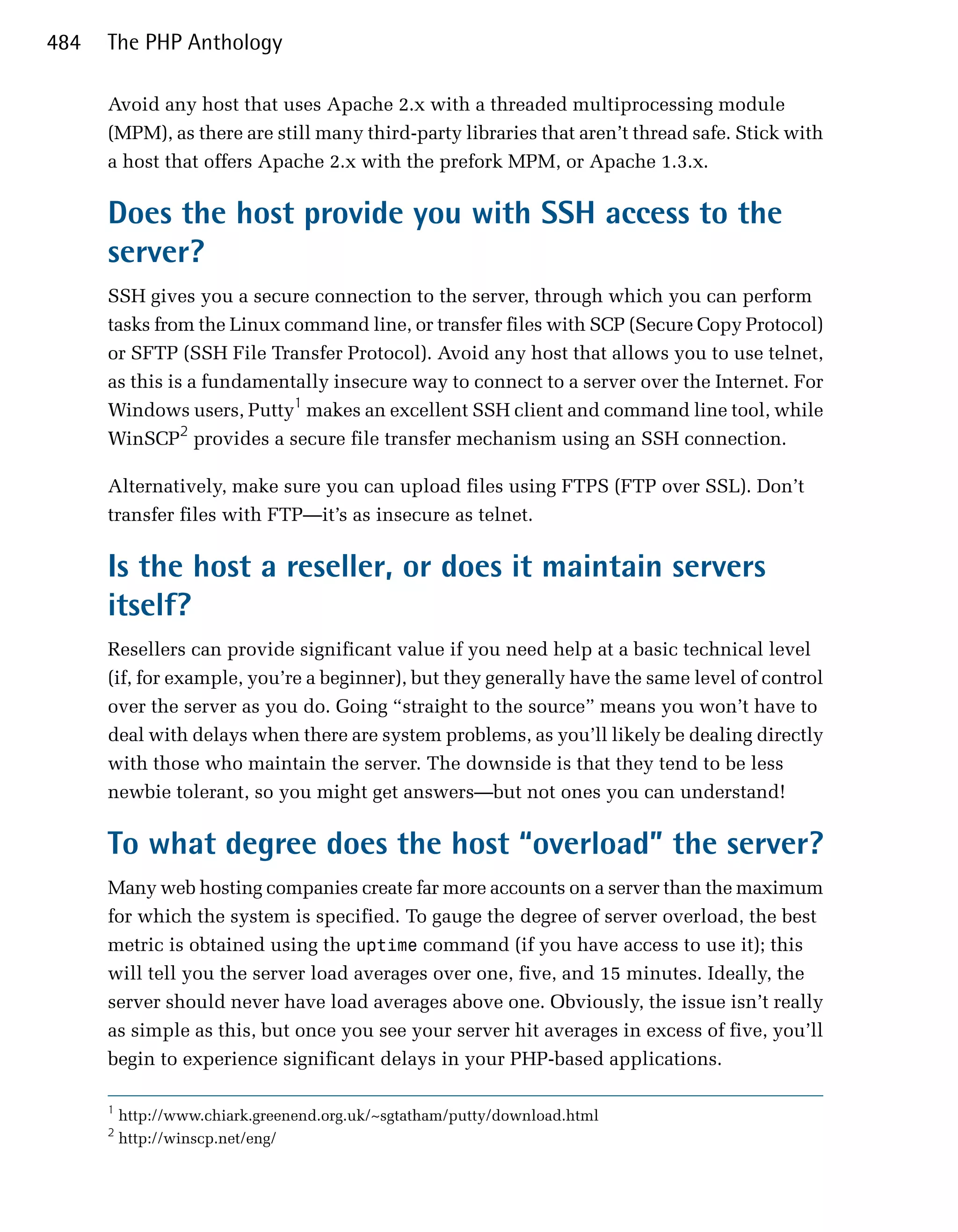 484   The PHP Anthology

      Avoid any host that uses Apache 2.x with a threaded multiprocessing module
      (MPM), as there are still many third-party libraries that aren’t thread safe. Stick with
      a host that offers Apache 2.x with the prefork MPM, or Apache 1.3.x.

      Does the host provide you with SSH access to the
      server?
      SSH gives you a secure connection to the server, through which you can perform
      tasks from the Linux command line, or transfer files with SCP (Secure Copy Protocol)
      or SFTP (SSH File Transfer Protocol). Avoid any host that allows you to use telnet,
      as this is a fundamentally insecure way to connect to a server over the Internet. For
      Windows users, Putty1 makes an excellent SSH client and command line tool, while
      WinSCP2 provides a secure file transfer mechanism using an SSH connection.

      Alternatively, make sure you can upload files using FTPS (FTP over SSL). Don’t
      transfer files with FTP—it’s as insecure as telnet.

      Is the host a reseller, or does it maintain servers
      itself?
      Resellers can provide significant value if you need help at a basic technical level
      (if, for example, you’re a beginner), but they generally have the same level of control
      over the server as you do. Going “straight to the source” means you won’t have to
      deal with delays when there are system problems, as you’ll likely be dealing directly
      with those who maintain the server. The downside is that they tend to be less
      newbie tolerant, so you might get answers—but not ones you can understand!

      To what degree does the host “overload” the server?
      Many web hosting companies create far more accounts on a server than the maximum
      for which the system is specified. To gauge the degree of server overload, the best
      metric is obtained using the uptime command (if you have access to use it); this
      will tell you the server load averages over one, five, and 15 minutes. Ideally, the
      server should never have load averages above one. Obviously, the issue isn’t really
      as simple as this, but once you see your server hit averages in excess of five, you’ll
      begin to experience significant delays in your PHP-based applications.

      1
          http://www.chiark.greenend.org.uk/~sgtatham/putty/download.html
      2
          http://winscp.net/eng/
 