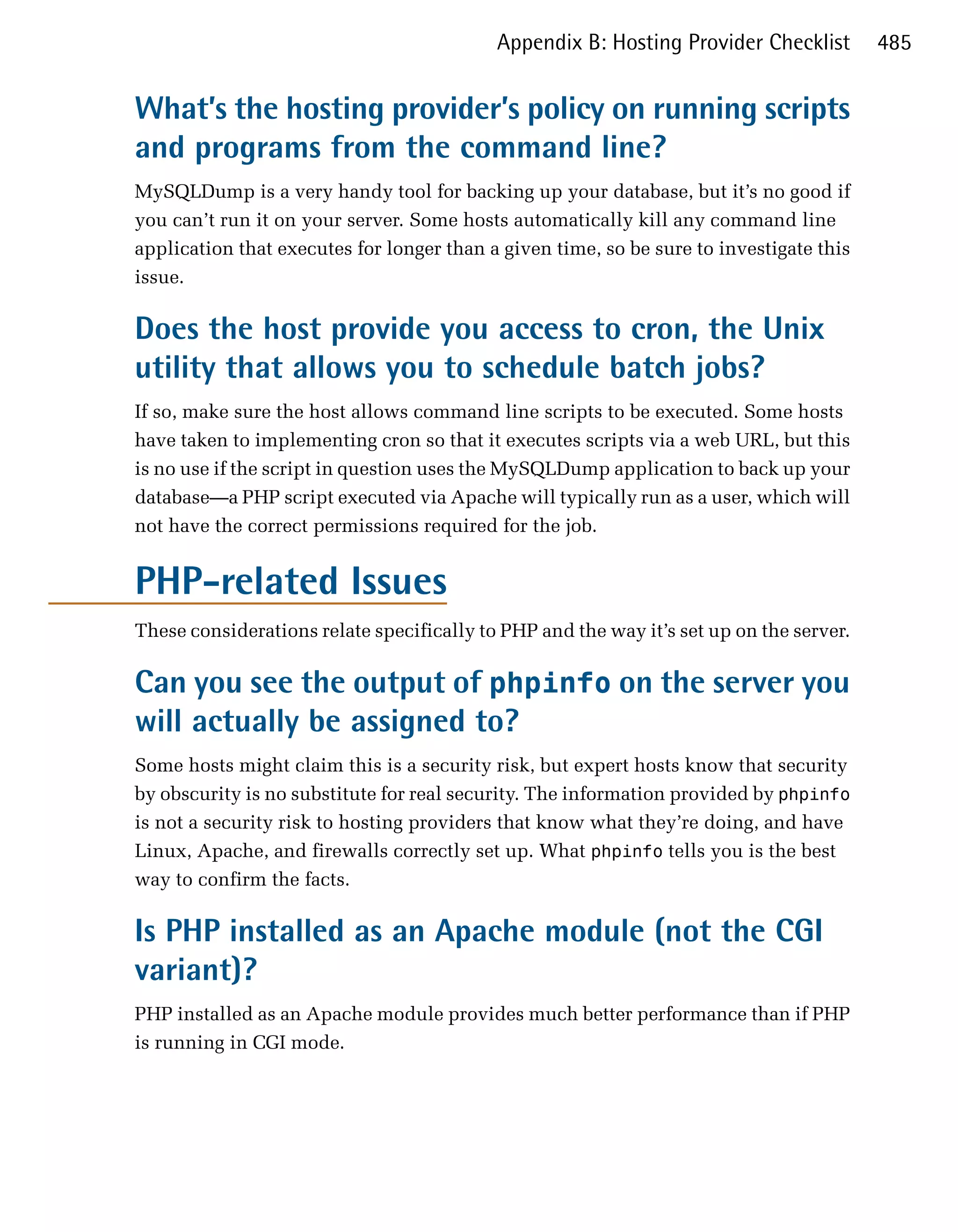 Appendix B: Hosting Provider Checklist        485


What’s the hosting provider’s policy on running scripts
and programs from the command line?
MySQLDump is a very handy tool for backing up your database, but it’s no good if
you can’t run it on your server. Some hosts automatically kill any command line
application that executes for longer than a given time, so be sure to investigate this
issue.

Does the host provide you access to cron, the Unix
utility that allows you to schedule batch jobs?
If so, make sure the host allows command line scripts to be executed. Some hosts
have taken to implementing cron so that it executes scripts via a web URL, but this
is no use if the script in question uses the MySQLDump application to back up your
database—a PHP script executed via Apache will typically run as a user, which will
not have the correct permissions required for the job.


PHP-related Issues
These considerations relate specifically to PHP and the way it’s set up on the server.

Can you see the output of phpinfo on the server you
will actually be assigned to?
Some hosts might claim this is a security risk, but expert hosts know that security
by obscurity is no substitute for real security. The information provided by phpinfo
is not a security risk to hosting providers that know what they’re doing, and have
Linux, Apache, and firewalls correctly set up. What phpinfo tells you is the best
way to confirm the facts.

Is PHP installed as an Apache module (not the CGI
variant)?
PHP installed as an Apache module provides much better performance than if PHP
is running in CGI mode.
 