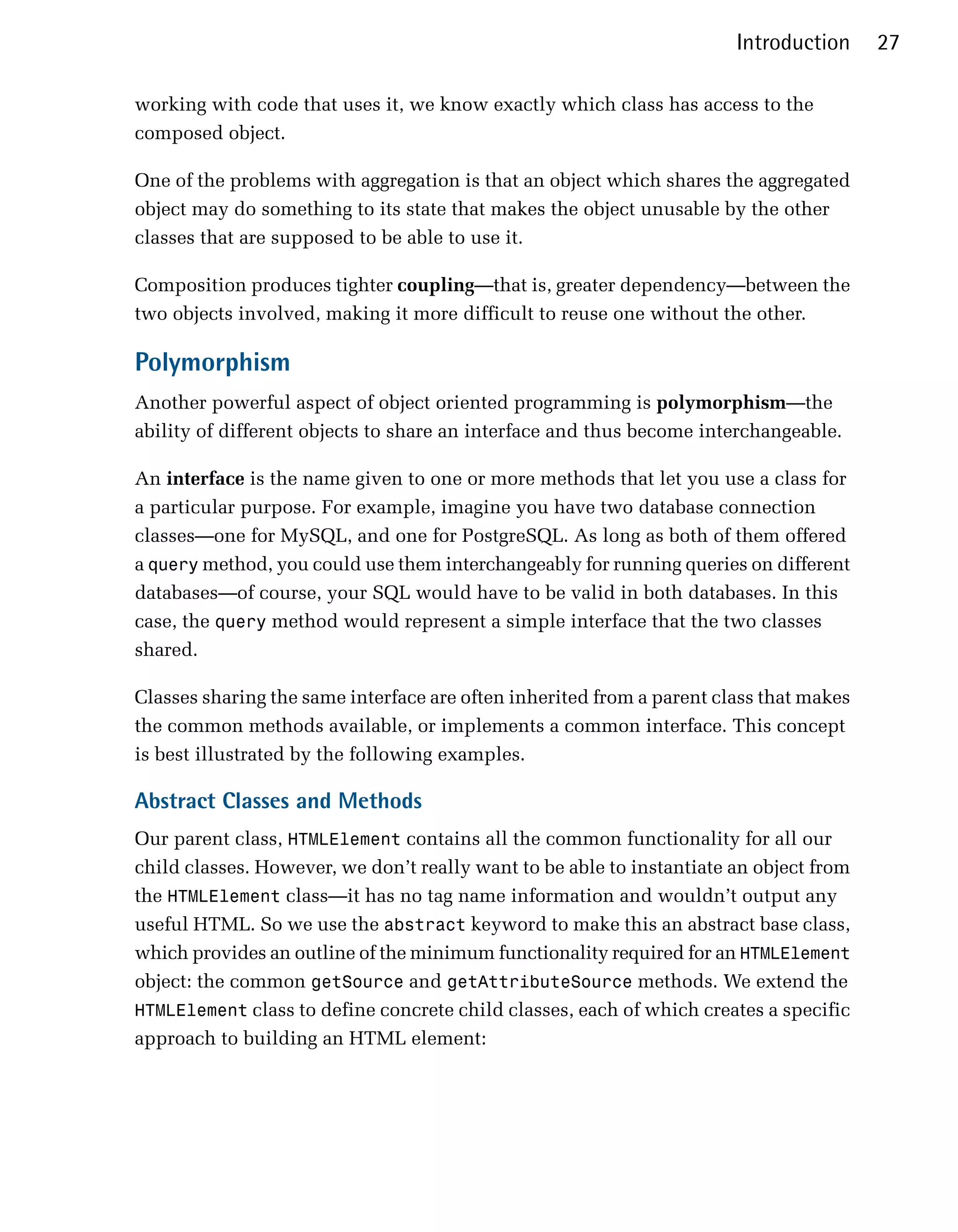 Introduction     27

working with code that uses it, we know exactly which class has access to the
composed object.

One of the problems with aggregation is that an object which shares the aggregated
object may do something to its state that makes the object unusable by the other
classes that are supposed to be able to use it.

Composition produces tighter coupling—that is, greater dependency—between the
two objects involved, making it more difficult to reuse one without the other.

Polymorphism
Another powerful aspect of object oriented programming is polymorphism—the
ability of different objects to share an interface and thus become interchangeable.

An interface is the name given to one or more methods that let you use a class for
a particular purpose. For example, imagine you have two database connection
classes—one for MySQL, and one for PostgreSQL. As long as both of them offered
a query method, you could use them interchangeably for running queries on different
databases—of course, your SQL would have to be valid in both databases. In this
case, the query method would represent a simple interface that the two classes
shared.

Classes sharing the same interface are often inherited from a parent class that makes
the common methods available, or implements a common interface. This concept
is best illustrated by the following examples.

Abstract Classes and Methods
Our parent class, HTMLElement contains all the common functionality for all our
child classes. However, we don’t really want to be able to instantiate an object from
the HTMLElement class—it has no tag name information and wouldn’t output any
useful HTML. So we use the abstract keyword to make this an abstract base class,
which provides an outline of the minimum functionality required for an HTMLElement
object: the common getSource and getAttributeSource methods. We extend the
HTMLElement class to define concrete child classes, each of which creates a specific
approach to building an HTML element:
 