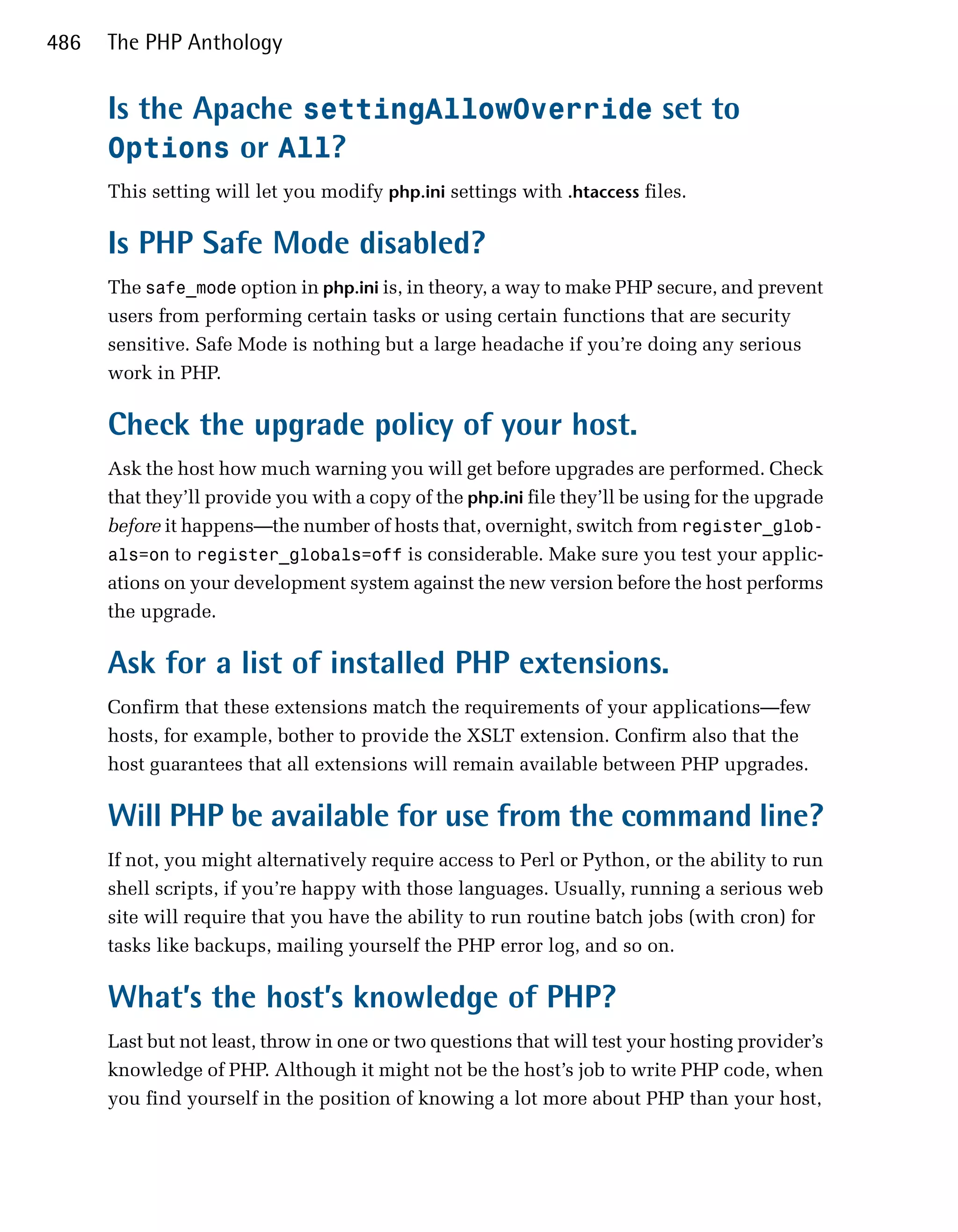 486   The PHP Anthology


      Is the Apache settingAllowOverride set to
      Options or All?
      This setting will let you modify php.ini settings with .htaccess files.

      Is PHP Safe Mode disabled?
      The safe_mode option in php.ini is, in theory, a way to make PHP secure, and prevent
      users from performing certain tasks or using certain functions that are security
      sensitive. Safe Mode is nothing but a large headache if you’re doing any serious
      work in PHP.

      Check the upgrade policy of your host.
      Ask the host how much warning you will get before upgrades are performed. Check
      that they’ll provide you with a copy of the php.ini file they’ll be using for the upgrade
      before it happens—the number of hosts that, overnight, switch from register_glob­
      als=on to register_globals=off is considerable. Make sure you test your applic­
      ations on your development system against the new version before the host performs
      the upgrade.

      Ask for a list of installed PHP extensions.
      Confirm that these extensions match the requirements of your applications—few
      hosts, for example, bother to provide the XSLT extension. Confirm also that the
      host guarantees that all extensions will remain available between PHP upgrades.

      Will PHP be available for use from the command line?
      If not, you might alternatively require access to Perl or Python, or the ability to run
      shell scripts, if you’re happy with those languages. Usually, running a serious web
      site will require that you have the ability to run routine batch jobs (with cron) for
      tasks like backups, mailing yourself the PHP error log, and so on.

      What’s the host’s knowledge of PHP?
      Last but not least, throw in one or two questions that will test your hosting provider’s
      knowledge of PHP. Although it might not be the host’s job to write PHP code, when
      you find yourself in the position of knowing a lot more about PHP than your host,
 