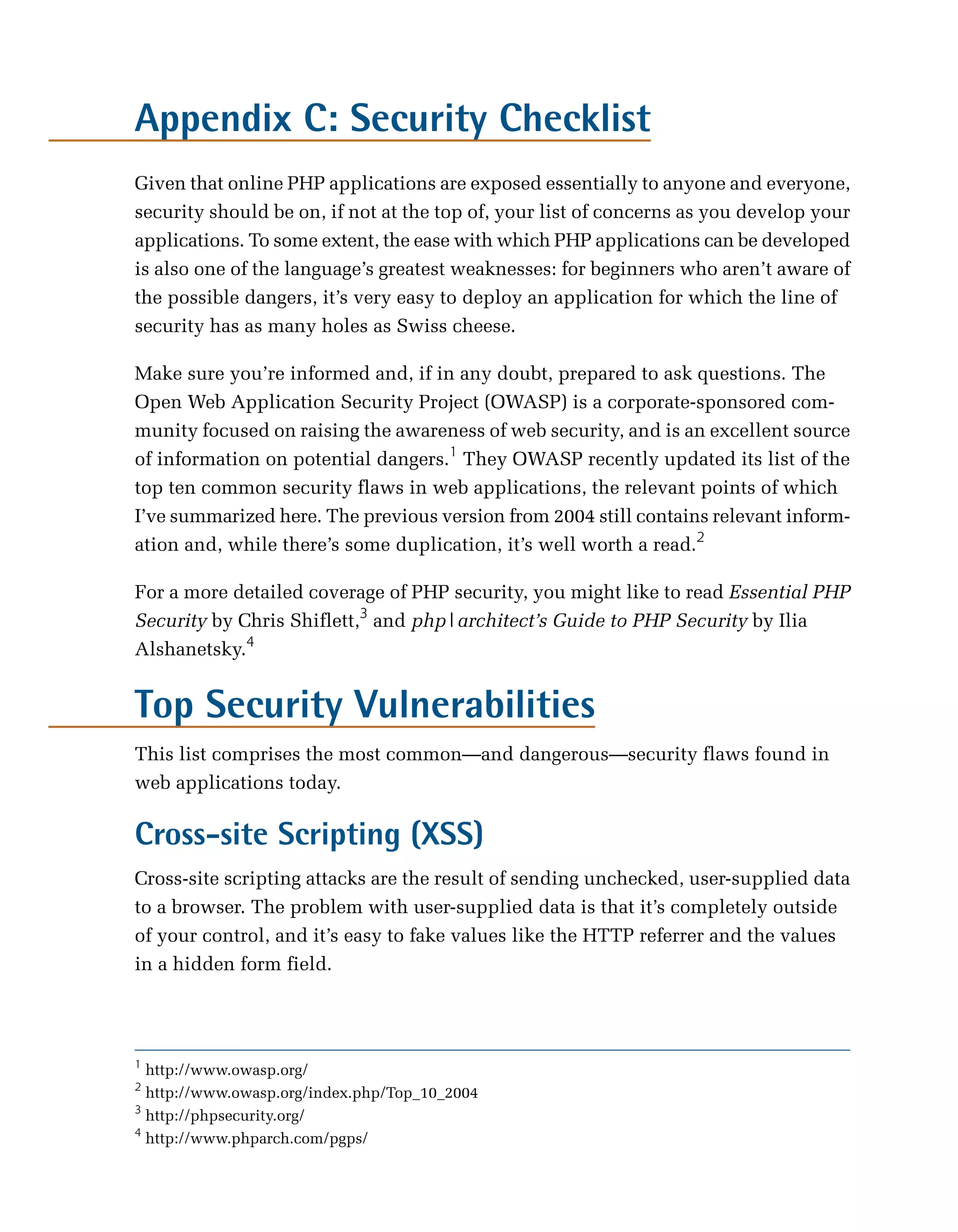 Appendix C: Security Checklist
Given that online PHP applications are exposed essentially to anyone and everyone,
security should be on, if not at the top of, your list of concerns as you develop your
applications. To some extent, the ease with which PHP applications can be developed
is also one of the language’s greatest weaknesses: for beginners who aren’t aware of
the possible dangers, it’s very easy to deploy an application for which the line of
security has as many holes as Swiss cheese.

Make sure you’re informed and, if in any doubt, prepared to ask questions. The
Open Web Application Security Project (OWASP) is a corporate-sponsored com­
munity focused on raising the awareness of web security, and is an excellent source
of information on potential dangers.1 They OWASP recently updated its list of the
top ten common security flaws in web applications, the relevant points of which
I’ve summarized here. The previous version from 2004 still contains relevant inform­
ation and, while there’s some duplication, it’s well worth a read.2

For a more detailed coverage of PHP security, you might like to read Essential PHP
Security by Chris Shiflett,3 and php|architect’s Guide to PHP Security by Ilia
Alshanetsky.4


Top Security Vulnerabilities
This list comprises the most common—and dangerous—security flaws found in
web applications today.

Cross-site Scripting (XSS)
Cross-site scripting attacks are the result of sending unchecked, user-supplied data
to a browser. The problem with user-supplied data is that it’s completely outside
of your control, and it’s easy to fake values like the HTTP referrer and the values
in a hidden form field.




1
  http://www.owasp.org/
2
  http://www.owasp.org/index.php/Top_10_2004
3
  http://phpsecurity.org/
4
  http://www.phparch.com/pgps/
 