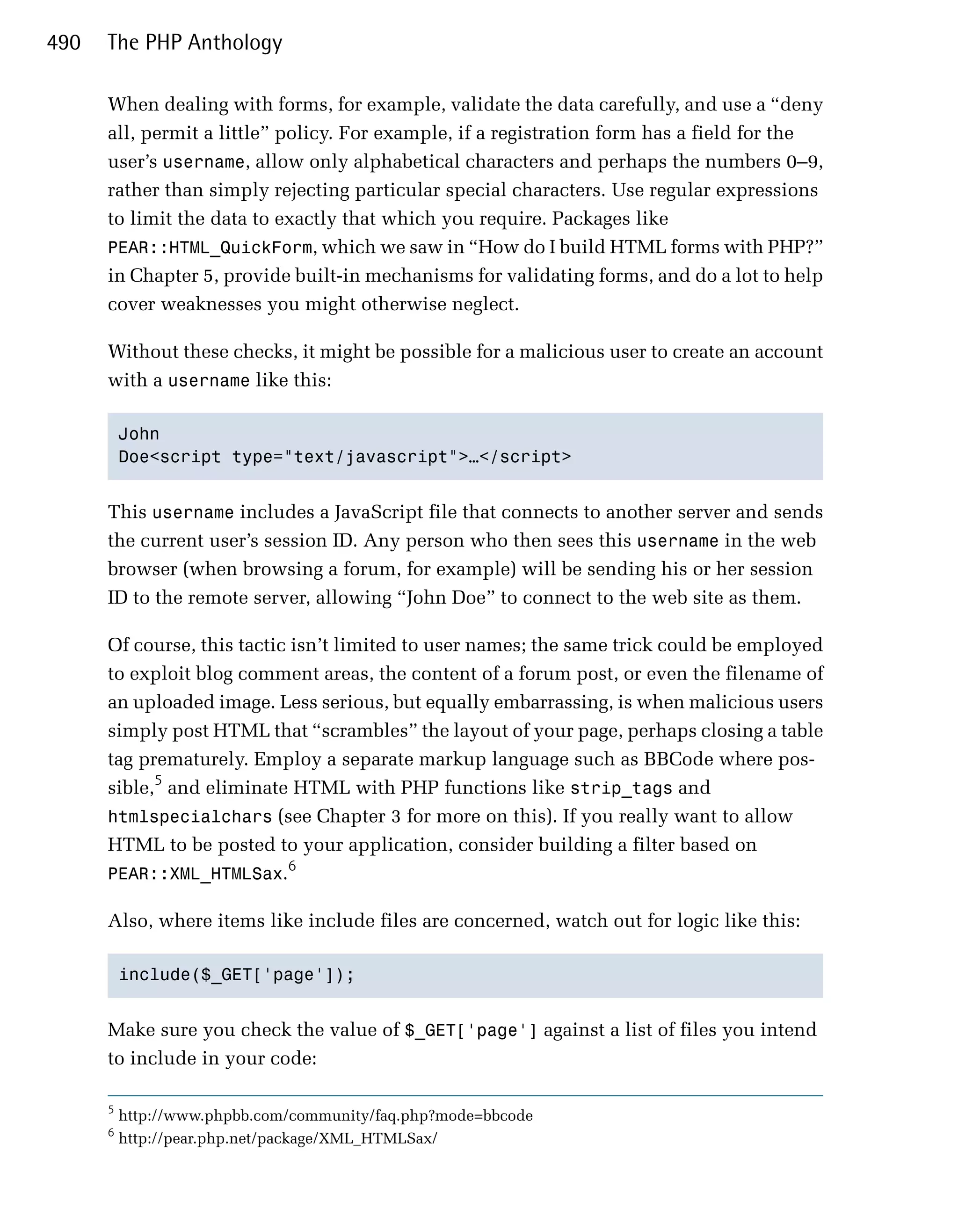 490   The PHP Anthology

      When dealing with forms, for example, validate the data carefully, and use a “deny
      all, permit a little” policy. For example, if a registration form has a field for the
      user’s username, allow only alphabetical characters and perhaps the numbers 0–9,
      rather than simply rejecting particular special characters. Use regular expressions
      to limit the data to exactly that which you require. Packages like
      PEAR::HTML_QuickForm, which we saw in “How do I build HTML forms with PHP?”
      in Chapter 5, provide built-in mechanisms for validating forms, and do a lot to help
      cover weaknesses you might otherwise neglect.

      Without these checks, it might be possible for a malicious user to create an account
      with a username like this:

          John

          Doe<script type="text/javascript">…</script>



      This username includes a JavaScript file that connects to another server and sends
      the current user’s session ID. Any person who then sees this username in the web
      browser (when browsing a forum, for example) will be sending his or her session
      ID to the remote server, allowing “John Doe” to connect to the web site as them.

      Of course, this tactic isn’t limited to user names; the same trick could be employed
      to exploit blog comment areas, the content of a forum post, or even the filename of
      an uploaded image. Less serious, but equally embarrassing, is when malicious users
      simply post HTML that “scrambles” the layout of your page, perhaps closing a table
      tag prematurely. Employ a separate markup language such as BBCode where pos­
      sible,5 and eliminate HTML with PHP functions like strip_tags and
      htmlspecialchars (see Chapter 3 for more on this). If you really want to allow
      HTML to be posted to your application, consider building a filter based on
                            6
      PEAR::XML_HTMLSax.

      Also, where items like include files are concerned, watch out for logic like this:

          include($_GET['page']);



      Make sure you check the value of $_GET['page'] against a list of files you intend
      to include in your code:

      5
          http://www.phpbb.com/community/faq.php?mode=bbcode
      6
          http://pear.php.net/package/XML_HTMLSax/
 