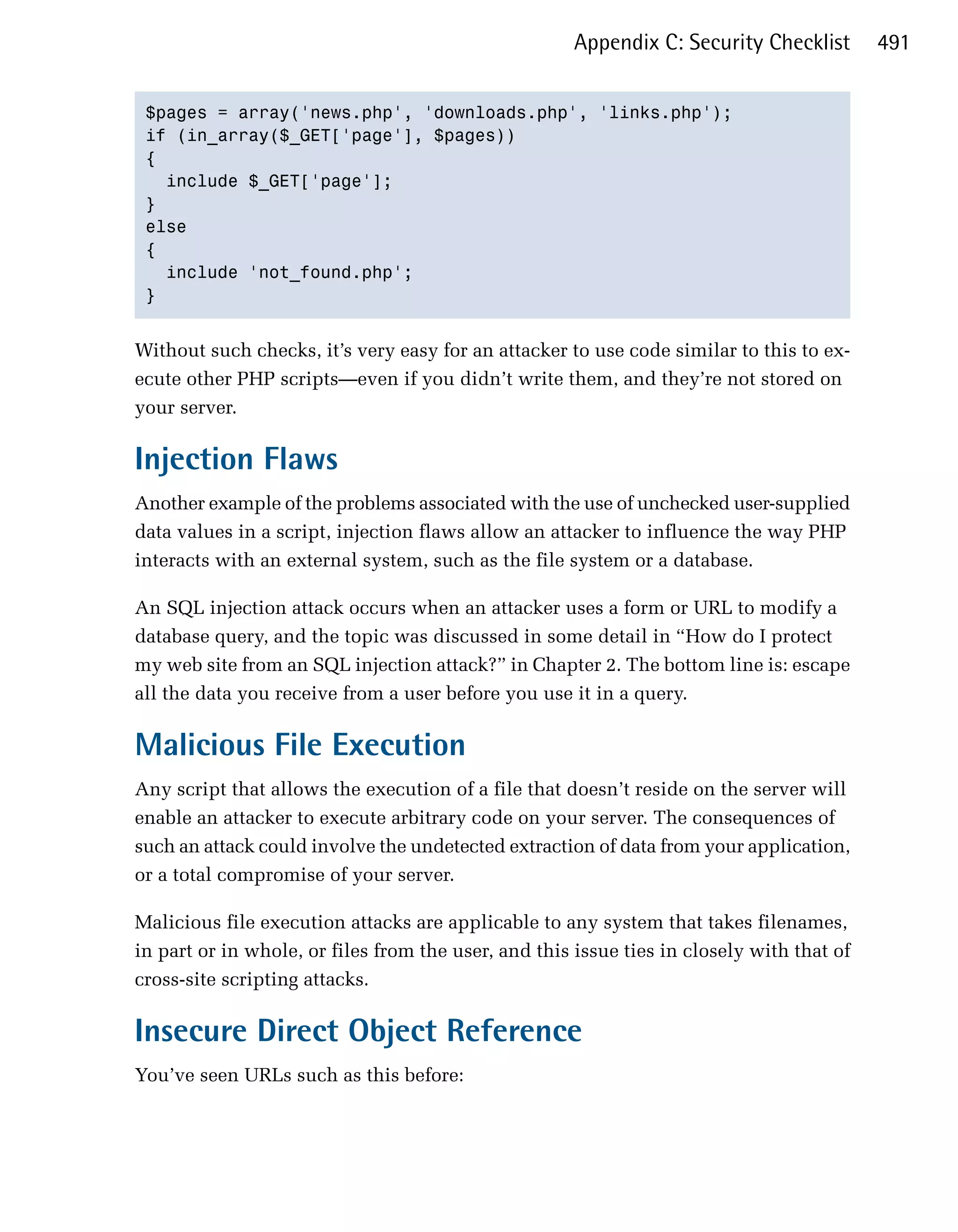 Appendix C: Security Checklist       491


 $pages = array('news.php', 'downloads.php', 'links.php');

 if (in_array($_GET['page'], $pages))

 {

   include $_GET['page'];

 }

 else

 {

   include 'not_found.php';

 }



Without such checks, it’s very easy for an attacker to use code similar to this to ex­
ecute other PHP scripts—even if you didn’t write them, and they’re not stored on
your server.

Injection Flaws
Another example of the problems associated with the use of unchecked user-supplied
data values in a script, injection flaws allow an attacker to influence the way PHP
interacts with an external system, such as the file system or a database.

An SQL injection attack occurs when an attacker uses a form or URL to modify a
database query, and the topic was discussed in some detail in “How do I protect
my web site from an SQL injection attack?” in Chapter 2. The bottom line is: escape
all the data you receive from a user before you use it in a query.

Malicious File Execution
Any script that allows the execution of a file that doesn’t reside on the server will
enable an attacker to execute arbitrary code on your server. The consequences of
such an attack could involve the undetected extraction of data from your application,
or a total compromise of your server.

Malicious file execution attacks are applicable to any system that takes filenames,
in part or in whole, or files from the user, and this issue ties in closely with that of
cross-site scripting attacks.

Insecure Direct Object Reference
You’ve seen URLs such as this before:
 