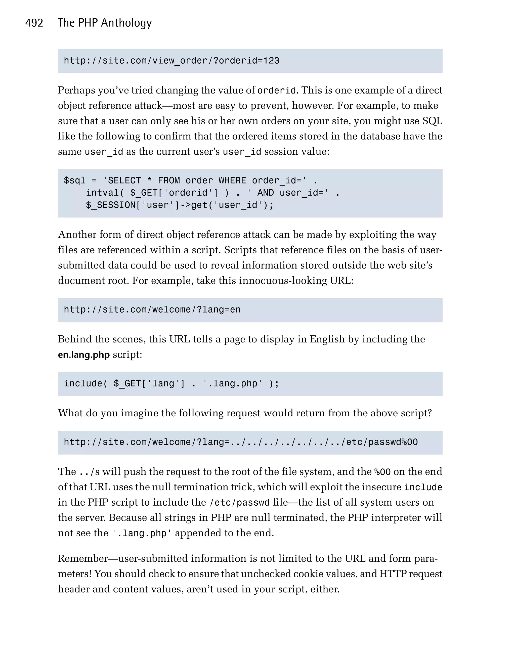 492   The PHP Anthology


       http://site.com/view_order/?orderid=123



      Perhaps you’ve tried changing the value of orderid. This is one example of a direct
      object reference attack—most are easy to prevent, however. For example, to make
      sure that a user can only see his or her own orders on your site, you might use SQL
      like the following to confirm that the ordered items stored in the database have the
      same user_id as the current user’s user_id session value:

       $sql = 'SELECT * FROM order WHERE order_id=' .

           intval( $_GET['orderid'] ) . ' AND user_id=' .

           $_SESSION['user']->get('user_id');



      Another form of direct object reference attack can be made by exploiting the way
      files are referenced within a script. Scripts that reference files on the basis of user-
      submitted data could be used to reveal information stored outside the web site’s
      document root. For example, take this innocuous-looking URL:

       http://site.com/welcome/?lang=en



      Behind the scenes, this URL tells a page to display in English by including the
      en.lang.php script:


       include( $_GET['lang'] . '.lang.php' );



      What do you imagine the following request would return from the above script?

       http://site.com/welcome/?lang=../../../../../../../etc/passwd%00



      The ../s will push the request to the root of the file system, and the %00 on the end
      of that URL uses the null termination trick, which will exploit the insecure include
      in the PHP script to include the /etc/passwd file—the list of all system users on
      the server. Because all strings in PHP are null terminated, the PHP interpreter will
      not see the '.lang.php' appended to the end.

      Remember—user-submitted information is not limited to the URL and form para­
      meters! You should check to ensure that unchecked cookie values, and HTTP request
      header and content values, aren’t used in your script, either.
 