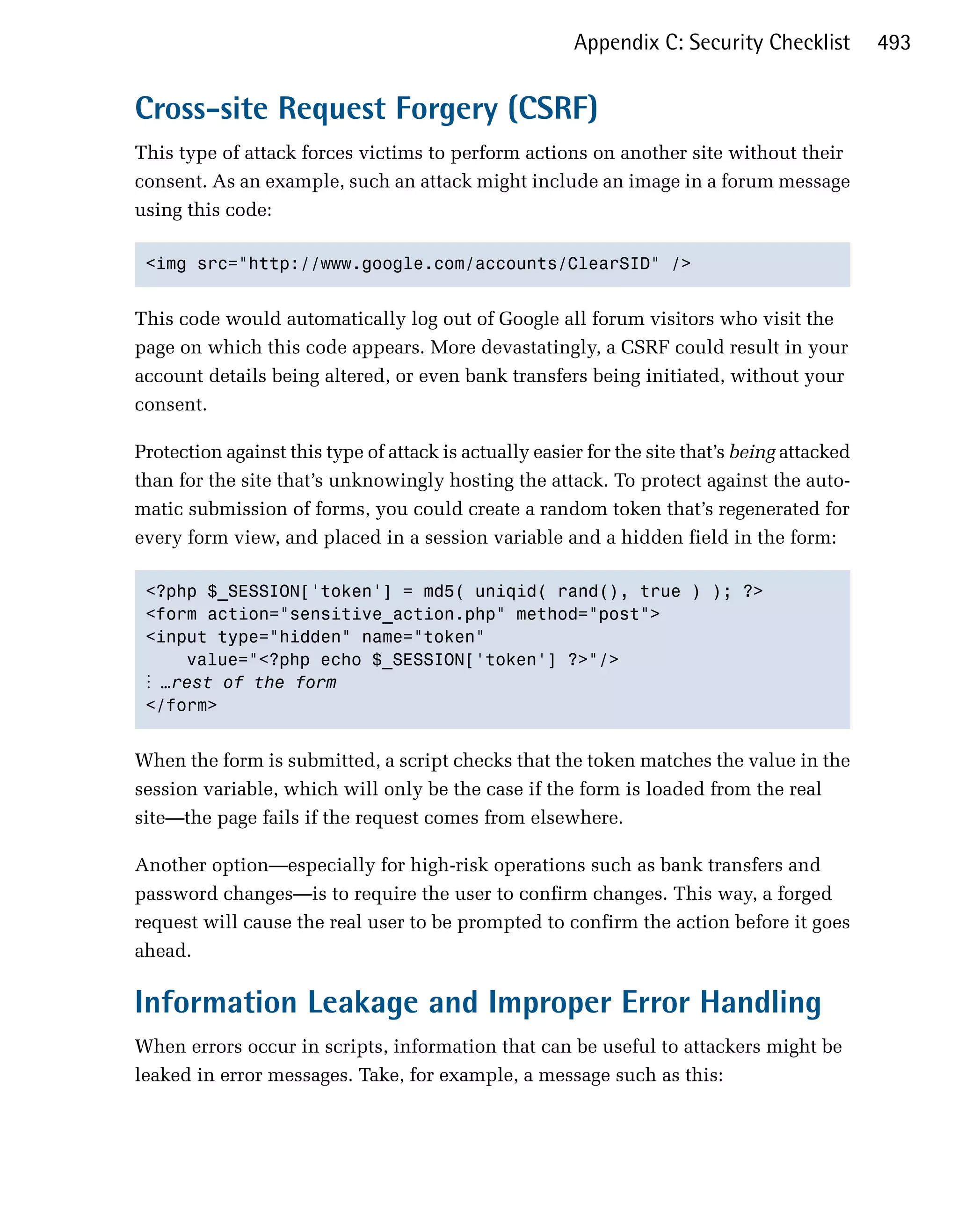 Appendix C: Security Checklist         493


Cross-site Request Forgery (CSRF)
This type of attack forces victims to perform actions on another site without their
consent. As an example, such an attack might include an image in a forum message
using this code:

 <img src="http://www.google.com/accounts/ClearSID" />



This code would automatically log out of Google all forum visitors who visit the
page on which this code appears. More devastatingly, a CSRF could result in your
account details being altered, or even bank transfers being initiated, without your
consent.

Protection against this type of attack is actually easier for the site that’s being attacked
than for the site that’s unknowingly hosting the attack. To protect against the auto­
matic submission of forms, you could create a random token that’s regenerated for
every form view, and placed in a session variable and a hidden field in the form:

 <?php $_SESSION['token'] = md5( uniqid( rand(), true ) ); ?>

 <form action="sensitive_action.php" method="post">

 <input type="hidden" name="token" 

     value="<?php echo $_SESSION['token'] ?>"/>

 ⋮ …rest of the form
 </form>



When the form is submitted, a script checks that the token matches the value in the
session variable, which will only be the case if the form is loaded from the real
site—the page fails if the request comes from elsewhere.

Another option—especially for high-risk operations such as bank transfers and
password changes—is to require the user to confirm changes. This way, a forged
request will cause the real user to be prompted to confirm the action before it goes
ahead.

Information Leakage and Improper Error Handling
When errors occur in scripts, information that can be useful to attackers might be
leaked in error messages. Take, for example, a message such as this:
 
