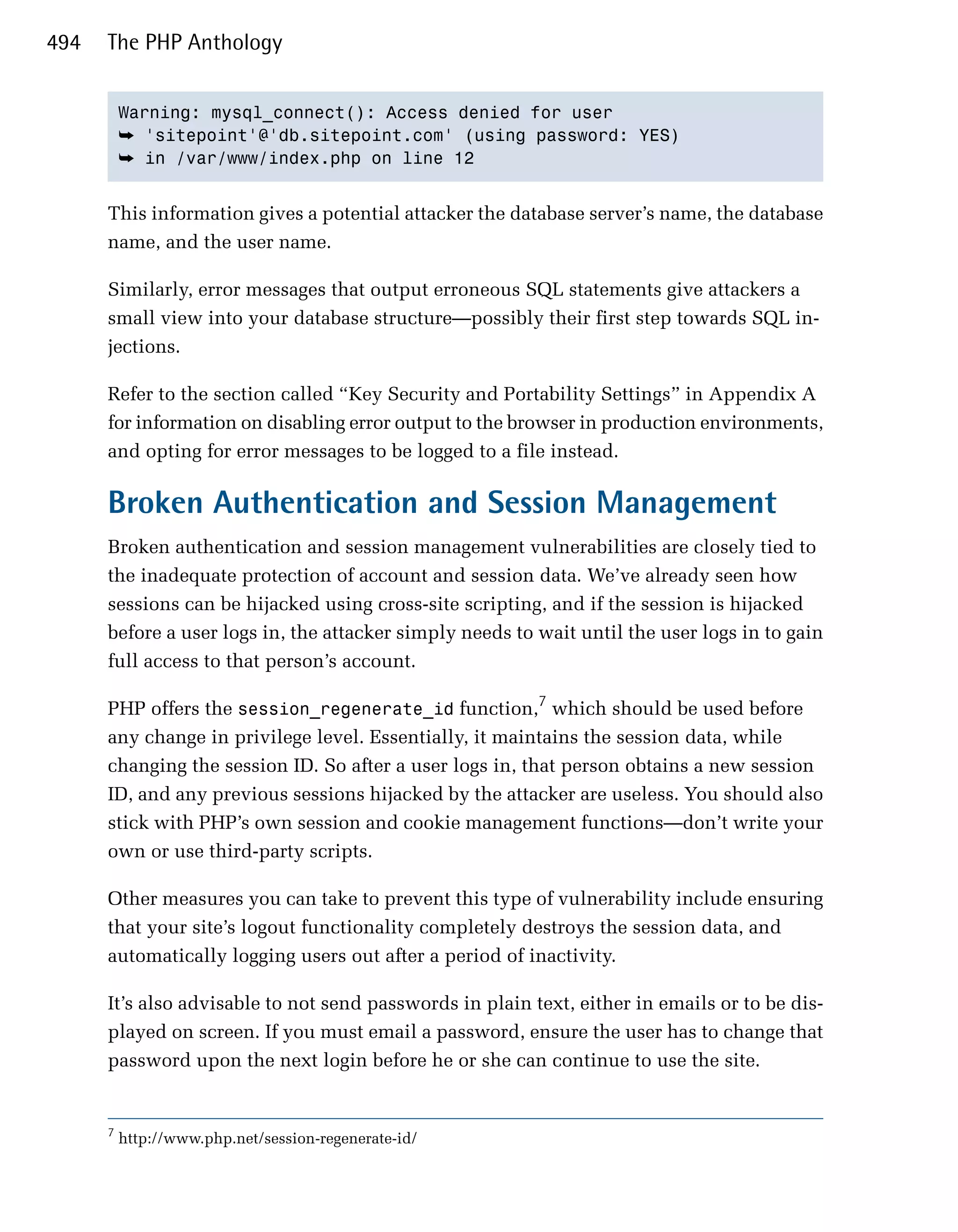 494   The PHP Anthology


          Warning: mysql_connect(): Access denied for user

          ➥ 'sitepoint'@'db.sitepoint.com' (using password: YES)
          ➥ in /var/www/index.php on line 12


      This information gives a potential attacker the database server’s name, the database
      name, and the user name.

      Similarly, error messages that output erroneous SQL statements give attackers a
      small view into your database structure—possibly their first step towards SQL in­
      jections.

      Refer to the section called “Key Security and Portability Settings” in Appendix A
      for information on disabling error output to the browser in production environments,
      and opting for error messages to be logged to a file instead.

      Broken Authentication and Session Management
      Broken authentication and session management vulnerabilities are closely tied to
      the inadequate protection of account and session data. We’ve already seen how
      sessions can be hijacked using cross-site scripting, and if the session is hijacked
      before a user logs in, the attacker simply needs to wait until the user logs in to gain
      full access to that person’s account.

      PHP offers the session_regenerate_id function,7 which should be used before
      any change in privilege level. Essentially, it maintains the session data, while
      changing the session ID. So after a user logs in, that person obtains a new session
      ID, and any previous sessions hijacked by the attacker are useless. You should also
      stick with PHP’s own session and cookie management functions—don’t write your
      own or use third-party scripts.

      Other measures you can take to prevent this type of vulnerability include ensuring
      that your site’s logout functionality completely destroys the session data, and
      automatically logging users out after a period of inactivity.

      It’s also advisable to not send passwords in plain text, either in emails or to be dis­
      played on screen. If you must email a password, ensure the user has to change that
      password upon the next login before he or she can continue to use the site.


      7
          http://www.php.net/session-regenerate-id/
 