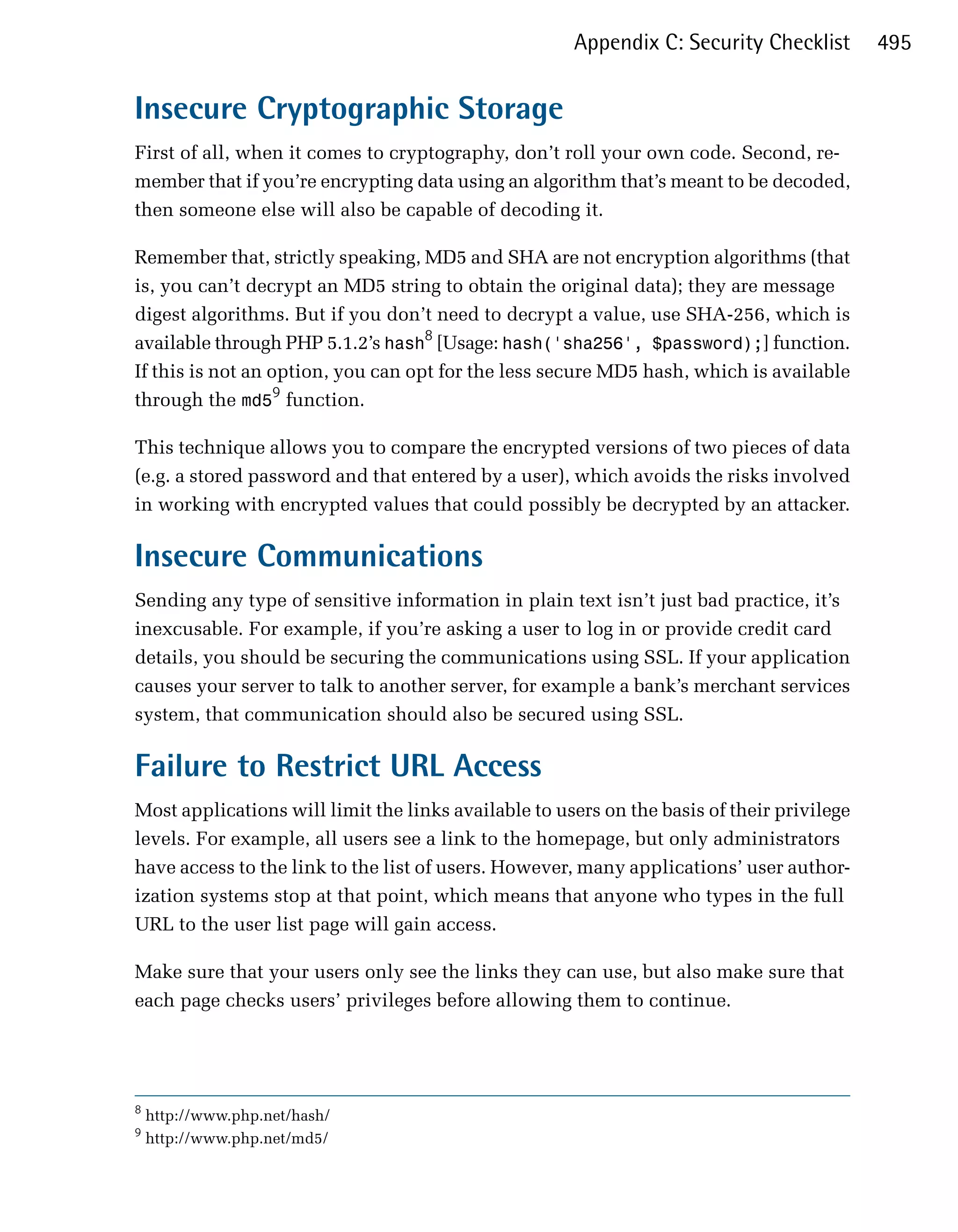 Appendix C: Security Checklist        495


Insecure Cryptographic Storage
First of all, when it comes to cryptography, don’t roll your own code. Second, re­
member that if you’re encrypting data using an algorithm that’s meant to be decoded,
then someone else will also be capable of decoding it.

Remember that, strictly speaking, MD5 and SHA are not encryption algorithms (that
is, you can’t decrypt an MD5 string to obtain the original data); they are message
digest algorithms. But if you don’t need to decrypt a value, use SHA-256, which is
available through PHP 5.1.2’s hash8 [Usage: hash('sha256', $password);] function.
If this is not an option, you can opt for the less secure MD5 hash, which is available
through the md59 function.

This technique allows you to compare the encrypted versions of two pieces of data
(e.g. a stored password and that entered by a user), which avoids the risks involved
in working with encrypted values that could possibly be decrypted by an attacker.

Insecure Communications
Sending any type of sensitive information in plain text isn’t just bad practice, it’s
inexcusable. For example, if you’re asking a user to log in or provide credit card
details, you should be securing the communications using SSL. If your application
causes your server to talk to another server, for example a bank’s merchant services
system, that communication should also be secured using SSL.

Failure to Restrict URL Access
Most applications will limit the links available to users on the basis of their privilege
levels. For example, all users see a link to the homepage, but only administrators
have access to the link to the list of users. However, many applications’ user author­
ization systems stop at that point, which means that anyone who types in the full
URL to the user list page will gain access.

Make sure that your users only see the links they can use, but also make sure that
each page checks users’ privileges before allowing them to continue.




8
    http://www.php.net/hash/
9
    http://www.php.net/md5/
 