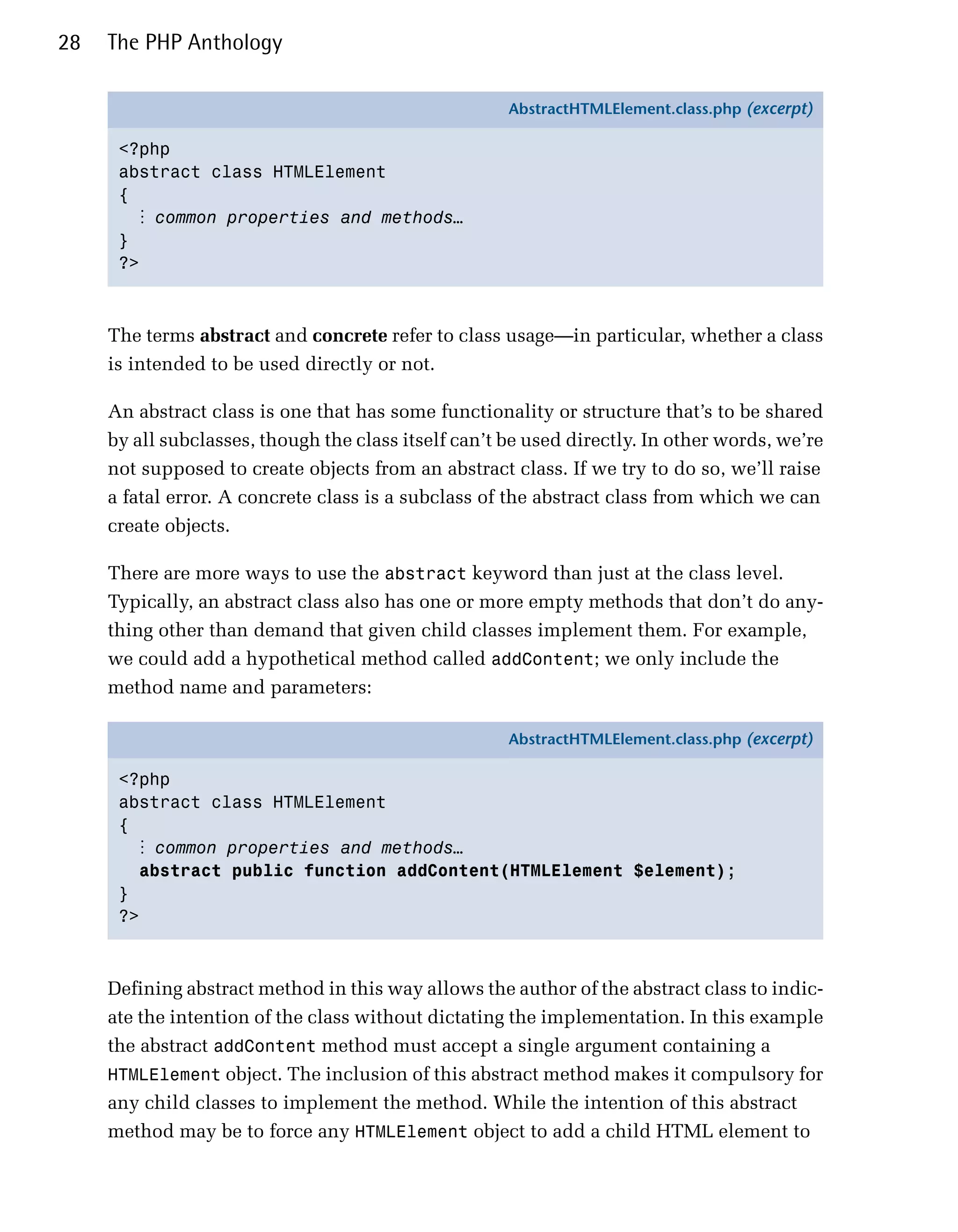 28   The PHP Anthology

                                                      AbstractHTMLElement.class.php (excerpt)

      <?php
      abstract class HTMLElement
      {
        ⋮ common properties and methods…
      }
      ?>



     The terms abstract and concrete refer to class usage—in particular, whether a class
     is intended to be used directly or not.

     An abstract class is one that has some functionality or structure that’s to be shared
     by all subclasses, though the class itself can’t be used directly. In other words, we’re
     not supposed to create objects from an abstract class. If we try to do so, we’ll raise
     a fatal error. A concrete class is a subclass of the abstract class from which we can
     create objects.

     There are more ways to use the abstract keyword than just at the class level.
     Typically, an abstract class also has one or more empty methods that don’t do any­
     thing other than demand that given child classes implement them. For example,
     we could add a hypothetical method called addContent; we only include the
     method name and parameters:

                                                      AbstractHTMLElement.class.php (excerpt)

      <?php
      abstract class HTMLElement
      {
        ⋮ common properties and methods…
        abstract public function addContent(HTMLElement $element);
      }
      ?>



     Defining abstract method in this way allows the author of the abstract class to indic­
     ate the intention of the class without dictating the implementation. In this example
     the abstract addContent method must accept a single argument containing a
     HTMLElement object. The inclusion of this abstract method makes it compulsory for
     any child classes to implement the method. While the intention of this abstract
     method may be to force any HTMLElement object to add a child HTML element to
 