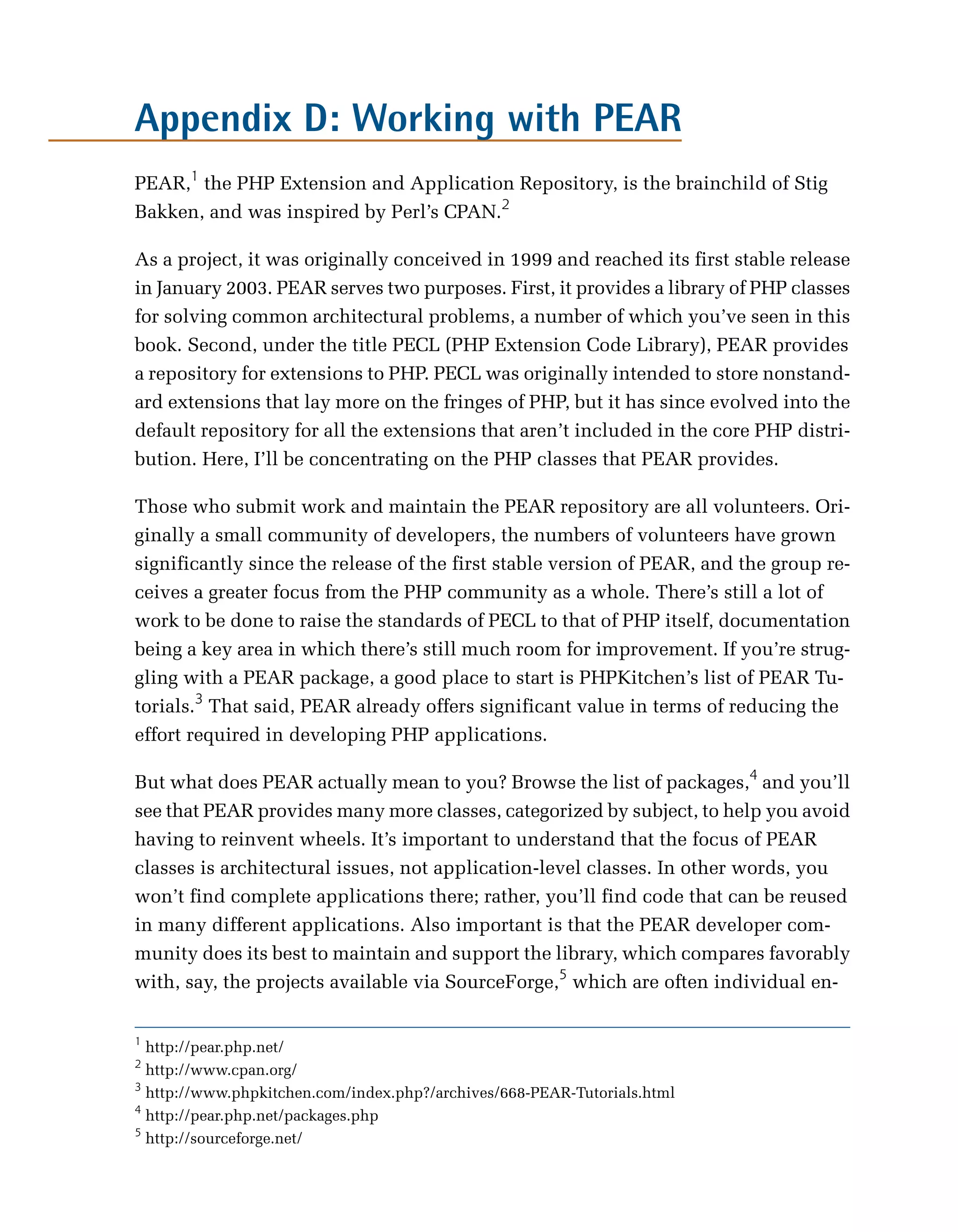 Appendix D: Working with PEAR

PEAR,1 the PHP Extension and Application Repository, is the brainchild of Stig
Bakken, and was inspired by Perl’s CPAN.2

As a project, it was originally conceived in 1999 and reached its first stable release
in January 2003. PEAR serves two purposes. First, it provides a library of PHP classes
for solving common architectural problems, a number of which you’ve seen in this
book. Second, under the title PECL (PHP Extension Code Library), PEAR provides
a repository for extensions to PHP. PECL was originally intended to store nonstand­
ard extensions that lay more on the fringes of PHP, but it has since evolved into the
default repository for all the extensions that aren’t included in the core PHP distri­
bution. Here, I’ll be concentrating on the PHP classes that PEAR provides.

Those who submit work and maintain the PEAR repository are all volunteers. Ori­
ginally a small community of developers, the numbers of volunteers have grown
significantly since the release of the first stable version of PEAR, and the group re­
ceives a greater focus from the PHP community as a whole. There’s still a lot of
work to be done to raise the standards of PECL to that of PHP itself, documentation
being a key area in which there’s still much room for improvement. If you’re strug­
gling with a PEAR package, a good place to start is PHPKitchen’s list of PEAR Tu­
torials.3 That said, PEAR already offers significant value in terms of reducing the
effort required in developing PHP applications.

But what does PEAR actually mean to you? Browse the list of packages,4 and you’ll
see that PEAR provides many more classes, categorized by subject, to help you avoid
having to reinvent wheels. It’s important to understand that the focus of PEAR
classes is architectural issues, not application-level classes. In other words, you
won’t find complete applications there; rather, you’ll find code that can be reused
in many different applications. Also important is that the PEAR developer com­
munity does its best to maintain and support the library, which compares favorably
with, say, the projects available via SourceForge,5 which are often individual en­

1
  http://pear.php.net/

2
  http://www.cpan.org/

3
  http://www.phpkitchen.com/index.php?/archives/668-PEAR-Tutorials.html

4
  http://pear.php.net/packages.php

5
  http://sourceforge.net/

 