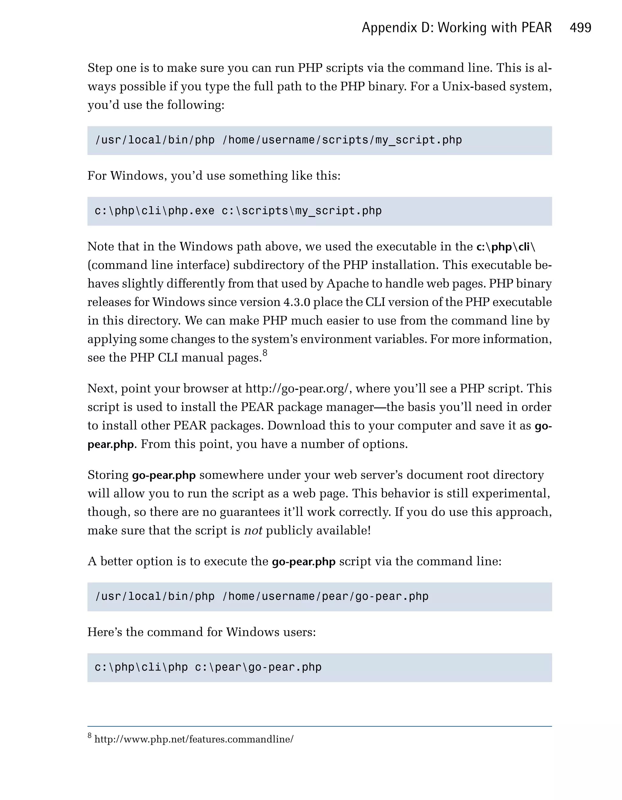 Appendix D: Working with PEAR         499

Step one is to make sure you can run PHP scripts via the command line. This is al­
ways possible if you type the full path to the PHP binary. For a Unix-based system,
you’d use the following:

    /usr/local/bin/php /home/username/scripts/my_script.php



For Windows, you’d use something like this:

    c:phpcliphp.exe c:scriptsmy_script.php



Note that in the Windows path above, we used the executable in the c:phpcli
(command line interface) subdirectory of the PHP installation. This executable be­
haves slightly differently from that used by Apache to handle web pages. PHP binary
releases for Windows since version 4.3.0 place the CLI version of the PHP executable
in this directory. We can make PHP much easier to use from the command line by
applying some changes to the system’s environment variables. For more information,
see the PHP CLI manual pages.8

Next, point your browser at http://go-pear.org/, where you’ll see a PHP script. This
script is used to install the PEAR package manager—the basis you’ll need in order
to install other PEAR packages. Download this to your computer and save it as go-
pear.php. From this point, you have a number of options.

Storing go-pear.php somewhere under your web server’s document root directory
will allow you to run the script as a web page. This behavior is still experimental,
though, so there are no guarantees it’ll work correctly. If you do use this approach,
make sure that the script is not publicly available!

A better option is to execute the go-pear.php script via the command line:

    /usr/local/bin/php /home/username/pear/go-pear.php



Here’s the command for Windows users:

    c:phpcliphp c:peargo-pear.php





8
    http://www.php.net/features.commandline/
 