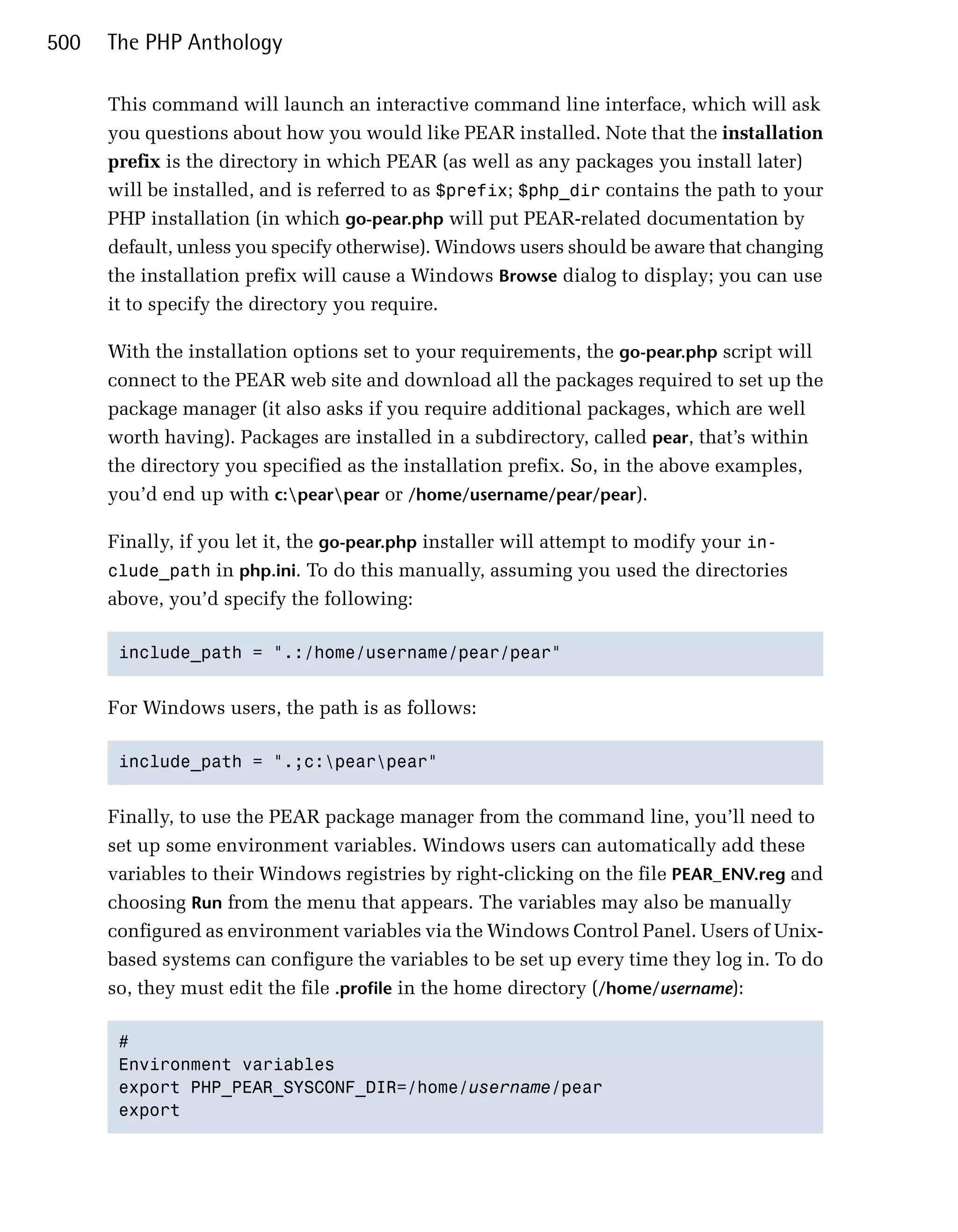 500   The PHP Anthology

      This command will launch an interactive command line interface, which will ask
      you questions about how you would like PEAR installed. Note that the installation
      prefix is the directory in which PEAR (as well as any packages you install later)
      will be installed, and is referred to as $prefix; $php_dir contains the path to your
      PHP installation (in which go-pear.php will put PEAR-related documentation by
      default, unless you specify otherwise). Windows users should be aware that changing
      the installation prefix will cause a Windows Browse dialog to display; you can use
      it to specify the directory you require.

      With the installation options set to your requirements, the go-pear.php script will
      connect to the PEAR web site and download all the packages required to set up the
      package manager (it also asks if you require additional packages, which are well
      worth having). Packages are installed in a subdirectory, called pear, that’s within
      the directory you specified as the installation prefix. So, in the above examples,
      you’d end up with c:pearpear or /home/username/pear/pear).

      Finally, if you let it, the go-pear.php installer will attempt to modify your in­
      clude_path in php.ini. To do this manually, assuming you used the directories
      above, you’d specify the following:

       include_path = ".:/home/username/pear/pear"



      For Windows users, the path is as follows:

       include_path = ".;c:pearpear"



      Finally, to use the PEAR package manager from the command line, you’ll need to
      set up some environment variables. Windows users can automatically add these
      variables to their Windows registries by right-clicking on the file PEAR_ENV.reg and
      choosing Run from the menu that appears. The variables may also be manually
      configured as environment variables via the Windows Control Panel. Users of Unix­
      based systems can configure the variables to be set up every time they log in. To do
      so, they must edit the file .profile in the home directory (/home/username):

       #

       Environment variables

       export PHP_PEAR_SYSCONF_DIR=/home/username/pear

       export

 