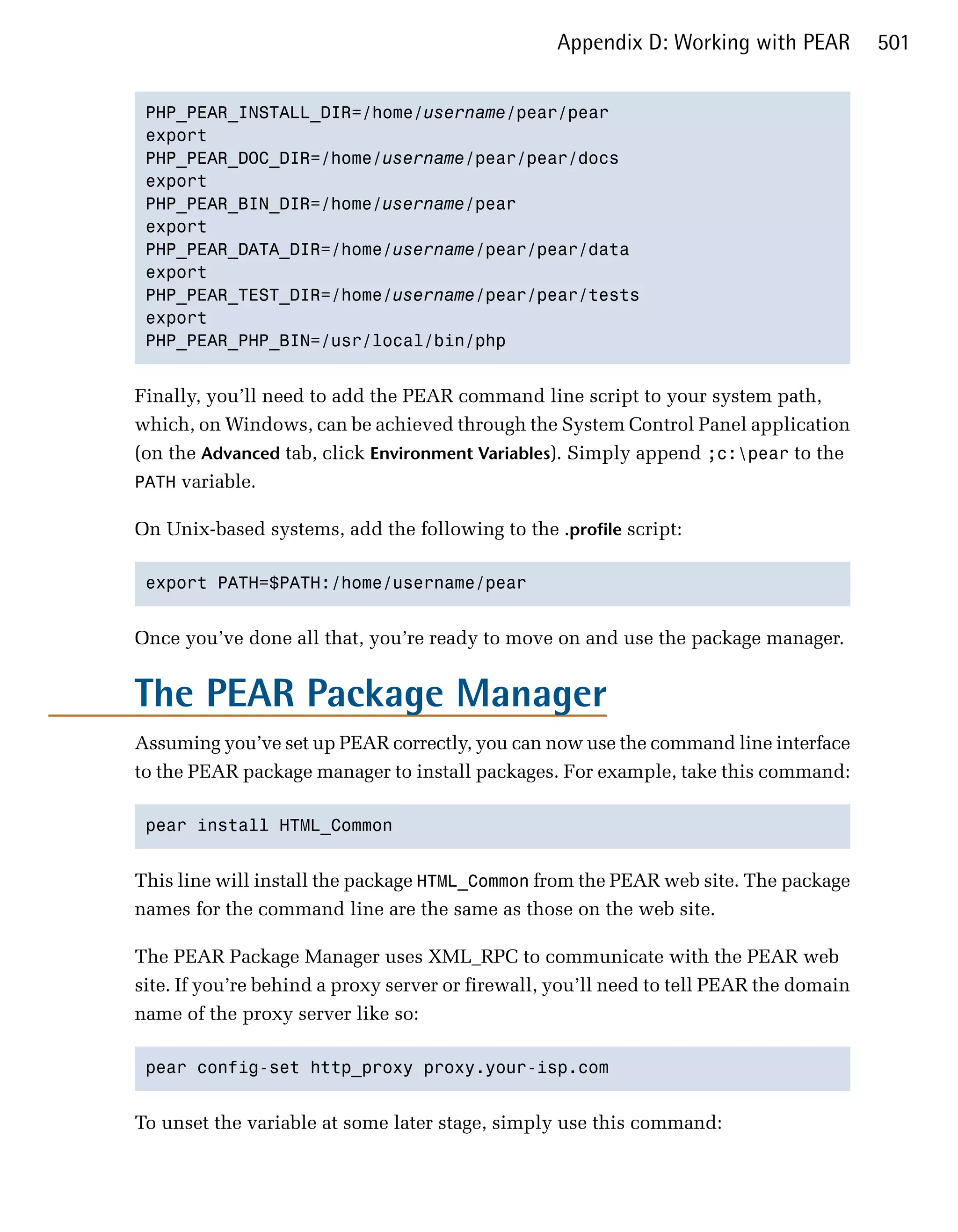 Appendix D: Working with PEAR          501


 PHP_PEAR_INSTALL_DIR=/home/username/pear/pear

 export

 PHP_PEAR_DOC_DIR=/home/username/pear/pear/docs

 export

 PHP_PEAR_BIN_DIR=/home/username/pear

 export

 PHP_PEAR_DATA_DIR=/home/username/pear/pear/data

 export

 PHP_PEAR_TEST_DIR=/home/username/pear/pear/tests

 export

 PHP_PEAR_PHP_BIN=/usr/local/bin/php



Finally, you’ll need to add the PEAR command line script to your system path,
which, on Windows, can be achieved through the System Control Panel application
(on the Advanced tab, click Environment Variables). Simply append ;c:pear to the
PATH variable.

On Unix-based systems, add the following to the .profile script:

 export PATH=$PATH:/home/username/pear



Once you’ve done all that, you’re ready to move on and use the package manager.


The PEAR Package Manager
Assuming you’ve set up PEAR correctly, you can now use the command line interface
to the PEAR package manager to install packages. For example, take this command:

 pear install HTML_Common



This line will install the package HTML_Common from the PEAR web site. The package
names for the command line are the same as those on the web site.

The PEAR Package Manager uses XML_RPC to communicate with the PEAR web
site. If you’re behind a proxy server or firewall, you’ll need to tell PEAR the domain
name of the proxy server like so:

 pear config-set http_proxy proxy.your-isp.com



To unset the variable at some later stage, simply use this command:
 