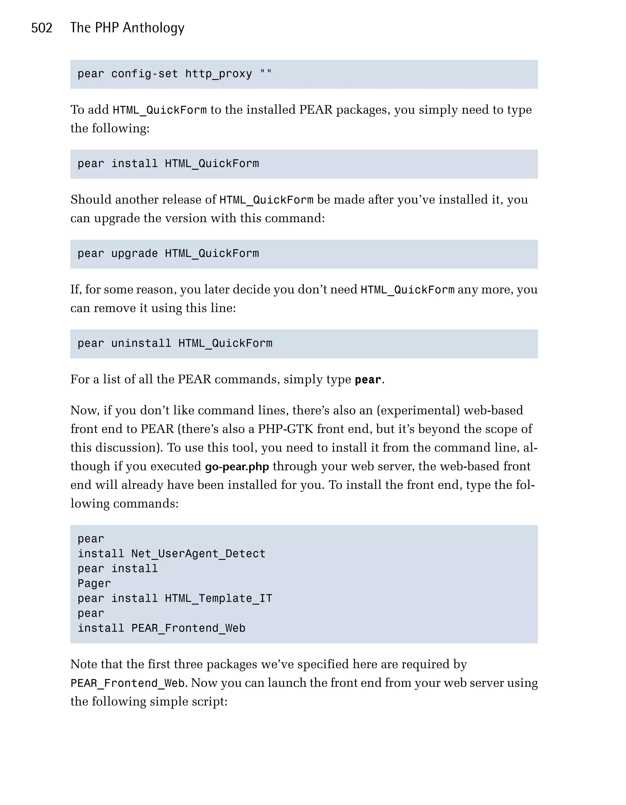 502   The PHP Anthology


       pear config-set http_proxy ""



      To add HTML_QuickForm to the installed PEAR packages, you simply need to type
      the following:

       pear install HTML_QuickForm



      Should another release of HTML_QuickForm be made after you’ve installed it, you
      can upgrade the version with this command:

       pear upgrade HTML_QuickForm



      If, for some reason, you later decide you don’t need HTML_QuickForm any more, you
      can remove it using this line:

       pear uninstall HTML_QuickForm



      For a list of all the PEAR commands, simply type pear.

      Now, if you don’t like command lines, there’s also an (experimental) web-based
      front end to PEAR (there’s also a PHP-GTK front end, but it’s beyond the scope of
      this discussion). To use this tool, you need to install it from the command line, al­
      though if you executed go-pear.php through your web server, the web-based front
      end will already have been installed for you. To install the front end, type the fol­
      lowing commands:

       pear

       install Net_UserAgent_Detect

       pear install

       Pager

       pear install HTML_Template_IT

       pear

       install PEAR_Frontend_Web



      Note that the first three packages we’ve specified here are required by
      PEAR_Frontend_Web. Now you can launch the front end from your web server using
      the following simple script:
 