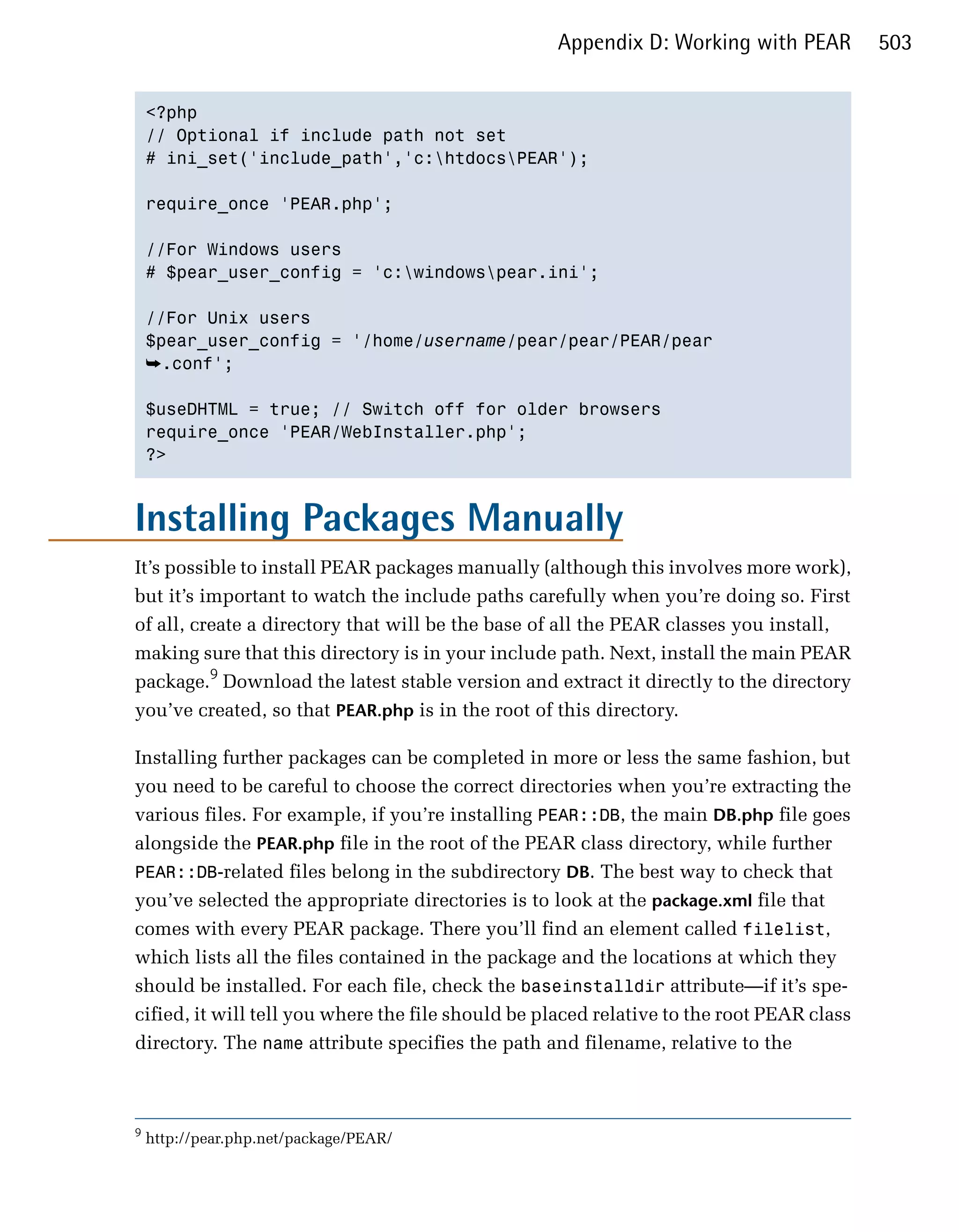Appendix D: Working with PEAR           503


    <?php

    // Optional if include path not set

    # ini_set('include_path','c:htdocsPEAR');


    require_once 'PEAR.php';


    //For Windows users

    # $pear_user_config = 'c:windowspear.ini';


    //For Unix users

    $pear_user_config = '/home/username/pear/pear/PEAR/pear

    ➥.conf';

    $useDHTML = true; // Switch off for older browsers

    require_once 'PEAR/WebInstaller.php';

    ?>




Installing Packages Manually
It’s possible to install PEAR packages manually (although this involves more work),
but it’s important to watch the include paths carefully when you’re doing so. First
of all, create a directory that will be the base of all the PEAR classes you install,
making sure that this directory is in your include path. Next, install the main PEAR
package.9 Download the latest stable version and extract it directly to the directory
you’ve created, so that PEAR.php is in the root of this directory.

Installing further packages can be completed in more or less the same fashion, but
you need to be careful to choose the correct directories when you’re extracting the
various files. For example, if you’re installing PEAR::DB, the main DB.php file goes
alongside the PEAR.php file in the root of the PEAR class directory, while further
PEAR::DB-related files belong in the subdirectory DB. The best way to check that
you’ve selected the appropriate directories is to look at the package.xml file that
comes with every PEAR package. There you’ll find an element called filelist,
which lists all the files contained in the package and the locations at which they
should be installed. For each file, check the baseinstalldir attribute—if it’s spe­
cified, it will tell you where the file should be placed relative to the root PEAR class
directory. The name attribute specifies the path and filename, relative to the



9
    http://pear.php.net/package/PEAR/
 