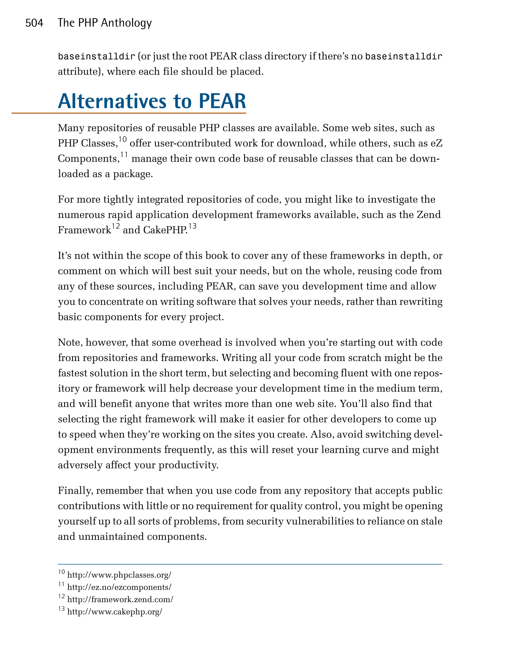 504   The PHP Anthology

      baseinstalldir (or just the root PEAR class directory if there’s no baseinstalldir
      attribute), where each file should be placed.


      Alternatives to PEAR
      Many repositories of reusable PHP classes are available. Some web sites, such as
      PHP Classes,10 offer user-contributed work for download, while others, such as eZ
      Components,11 manage their own code base of reusable classes that can be down­
      loaded as a package.

      For more tightly integrated repositories of code, you might like to investigate the
      numerous rapid application development frameworks available, such as the Zend
      Framework12 and CakePHP.13

      It’s not within the scope of this book to cover any of these frameworks in depth, or
      comment on which will best suit your needs, but on the whole, reusing code from
      any of these sources, including PEAR, can save you development time and allow
      you to concentrate on writing software that solves your needs, rather than rewriting
      basic components for every project.

      Note, however, that some overhead is involved when you’re starting out with code
      from repositories and frameworks. Writing all your code from scratch might be the
      fastest solution in the short term, but selecting and becoming fluent with one repos­
      itory or framework will help decrease your development time in the medium term,
      and will benefit anyone that writes more than one web site. You’ll also find that
      selecting the right framework will make it easier for other developers to come up
      to speed when they’re working on the sites you create. Also, avoid switching devel­
      opment environments frequently, as this will reset your learning curve and might
      adversely affect your productivity.

      Finally, remember that when you use code from any repository that accepts public
      contributions with little or no requirement for quality control, you might be opening
      yourself up to all sorts of problems, from security vulnerabilities to reliance on stale
      and unmaintained components.


      10
         http://www.phpclasses.org/
      11
         http://ez.no/ezcomponents/
      12
         http://framework.zend.com/
      13
         http://www.cakephp.org/
 