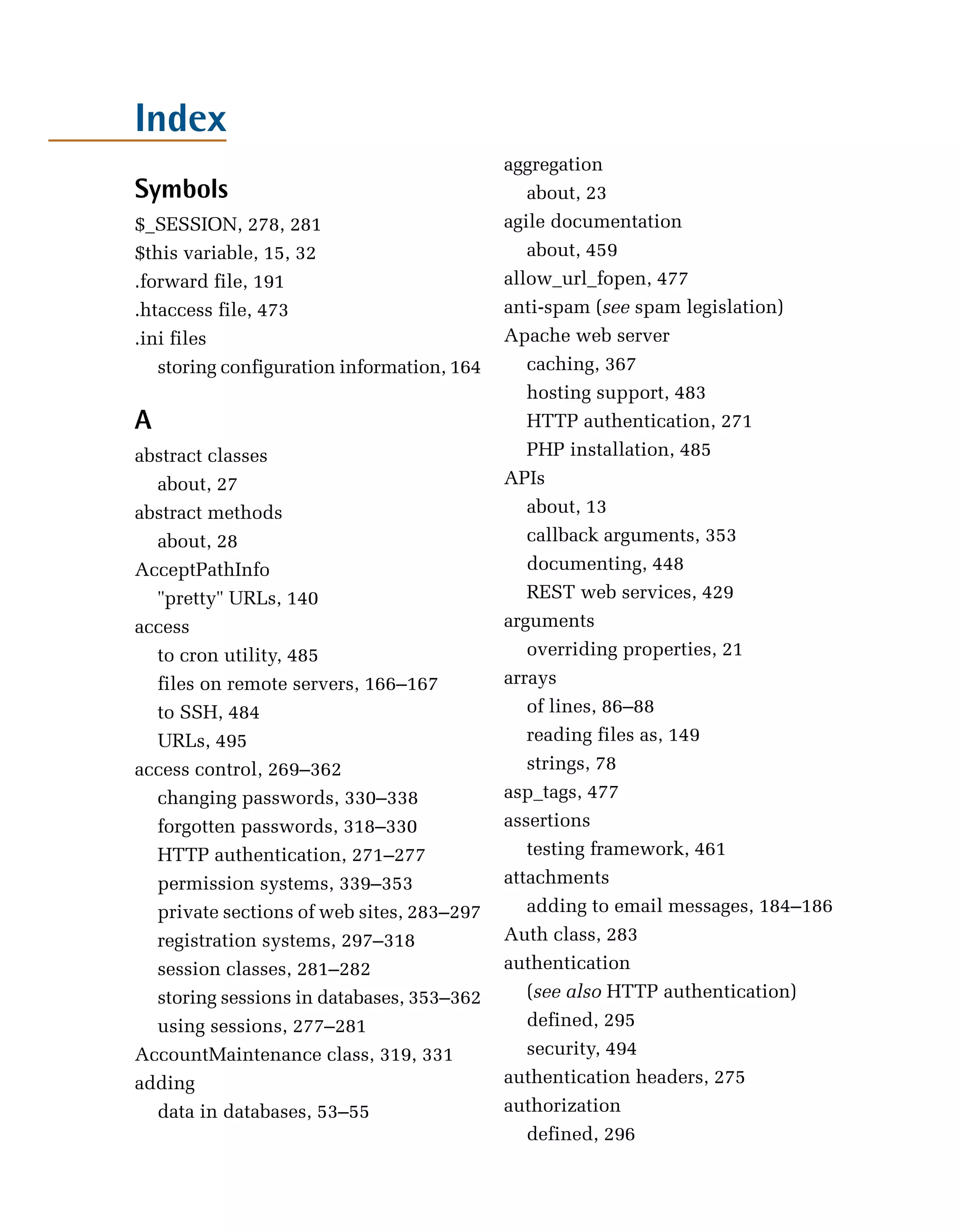 Index
                                           aggregation

Symbols                                       about, 23

$_SESSION, 278, 281
                       agile documentation

$this variable, 15, 32
                       about, 459

.forward file, 191
                        allow_url_fopen, 477

.htaccess file, 473
                       anti-spam (see spam legislation)

.ini files
                                Apache web server

   storing configuration information, 164
    caching, 367

                                              hosting support, 483

A                                             HTTP authentication, 271

abstract classes
                             PHP installation, 485

   about, 27
                              APIs

abstract methods
                             about, 13

   about, 28
                                 callback arguments, 353

AcceptPathInfo
                               documenting, 448

   "pretty" URLs, 140
                        REST web services, 429

access
                                    arguments

   to cron utility, 485
                      overriding properties, 21

   files on remote servers, 166–167
       arrays

   to SSH, 484
                               of lines, 86–88

   URLs, 495
                                 reading files as, 149

access control, 269–362
                      strings, 78

   changing passwords, 330–338
            asp_tags, 477

   forgotten passwords, 318–330
           assertions

   HTTP authentication, 271–277
              testing framework, 461

   permission systems, 339–353
            attachments

   private sections of web sites, 283–297
    adding to email messages, 184–186

   registration systems, 297–318
          Auth class, 283

   session classes, 281–282
               authentication

   storing sessions in databases, 353–362
    (see also HTTP authentication)

   using sessions, 277–281
                   defined, 295

AccountMaintenance class, 319, 331
           security, 494

adding
                                    authentication headers, 275

   data in databases, 53–55
               authorization

                                              defined, 296

 