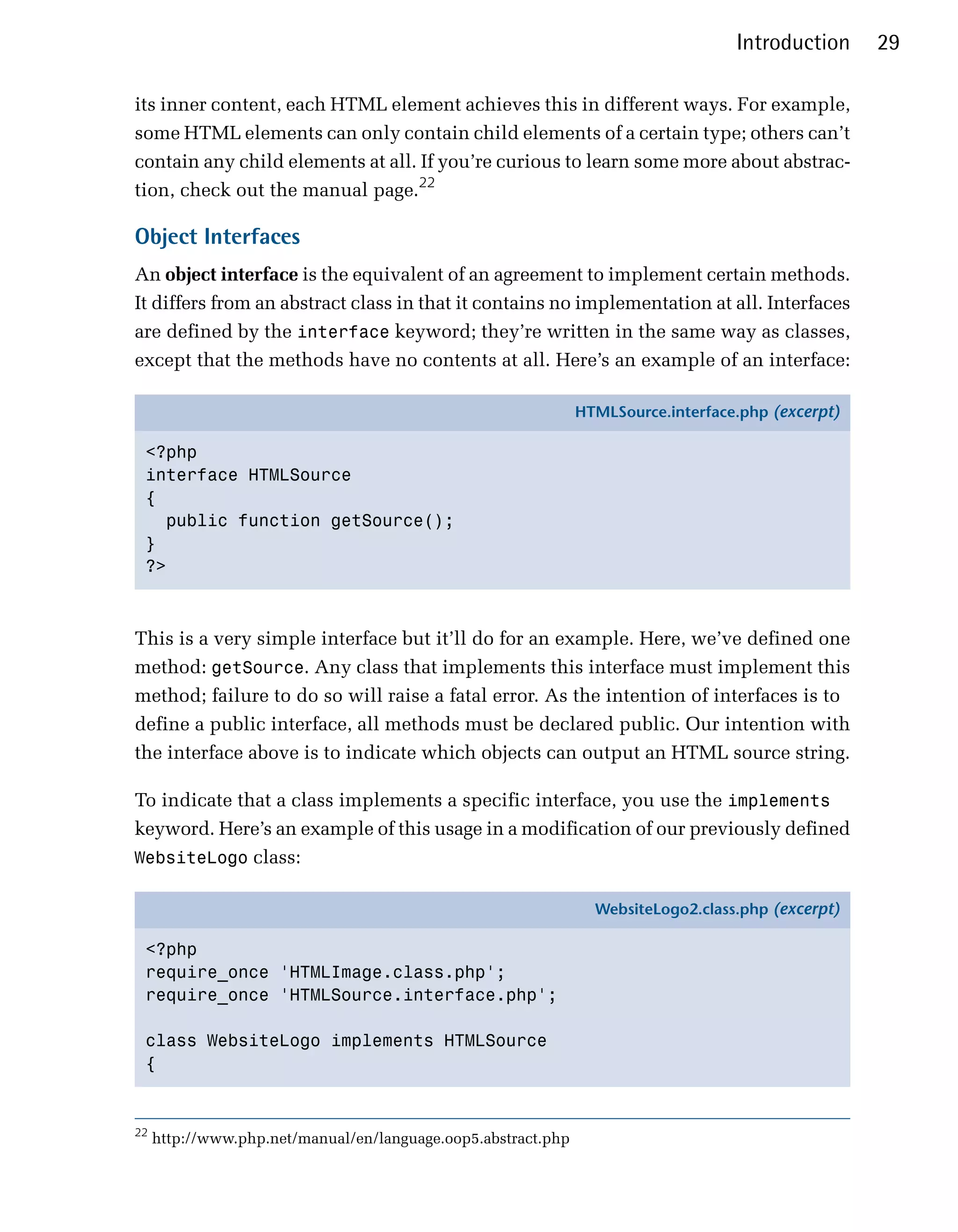 Introduction     29

its inner content, each HTML element achieves this in different ways. For example,
some HTML elements can only contain child elements of a certain type; others can’t
contain any child elements at all. If you’re curious to learn some more about abstrac­
tion, check out the manual page.22

Object Interfaces
An object interface is the equivalent of an agreement to implement certain methods.
It differs from an abstract class in that it contains no implementation at all. Interfaces
are defined by the interface keyword; they’re written in the same way as classes,
except that the methods have no contents at all. Here’s an example of an interface:

                                                               HTMLSource.interface.php (excerpt)

 <?php
 interface HTMLSource
 {
   public function getSource();
 }
 ?>



This is a very simple interface but it’ll do for an example. Here, we’ve defined one
method: getSource. Any class that implements this interface must implement this
method; failure to do so will raise a fatal error. As the intention of interfaces is to
define a public interface, all methods must be declared public. Our intention with
the interface above is to indicate which objects can output an HTML source string.

To indicate that a class implements a specific interface, you use the implements
keyword. Here’s an example of this usage in a modification of our previously defined
WebsiteLogo class:

                                                                 WebsiteLogo2.class.php (excerpt)

 <?php
 require_once 'HTMLImage.class.php';
 require_once 'HTMLSource.interface.php';

 class WebsiteLogo implements HTMLSource
 {


22
     http://www.php.net/manual/en/language.oop5.abstract.php
 