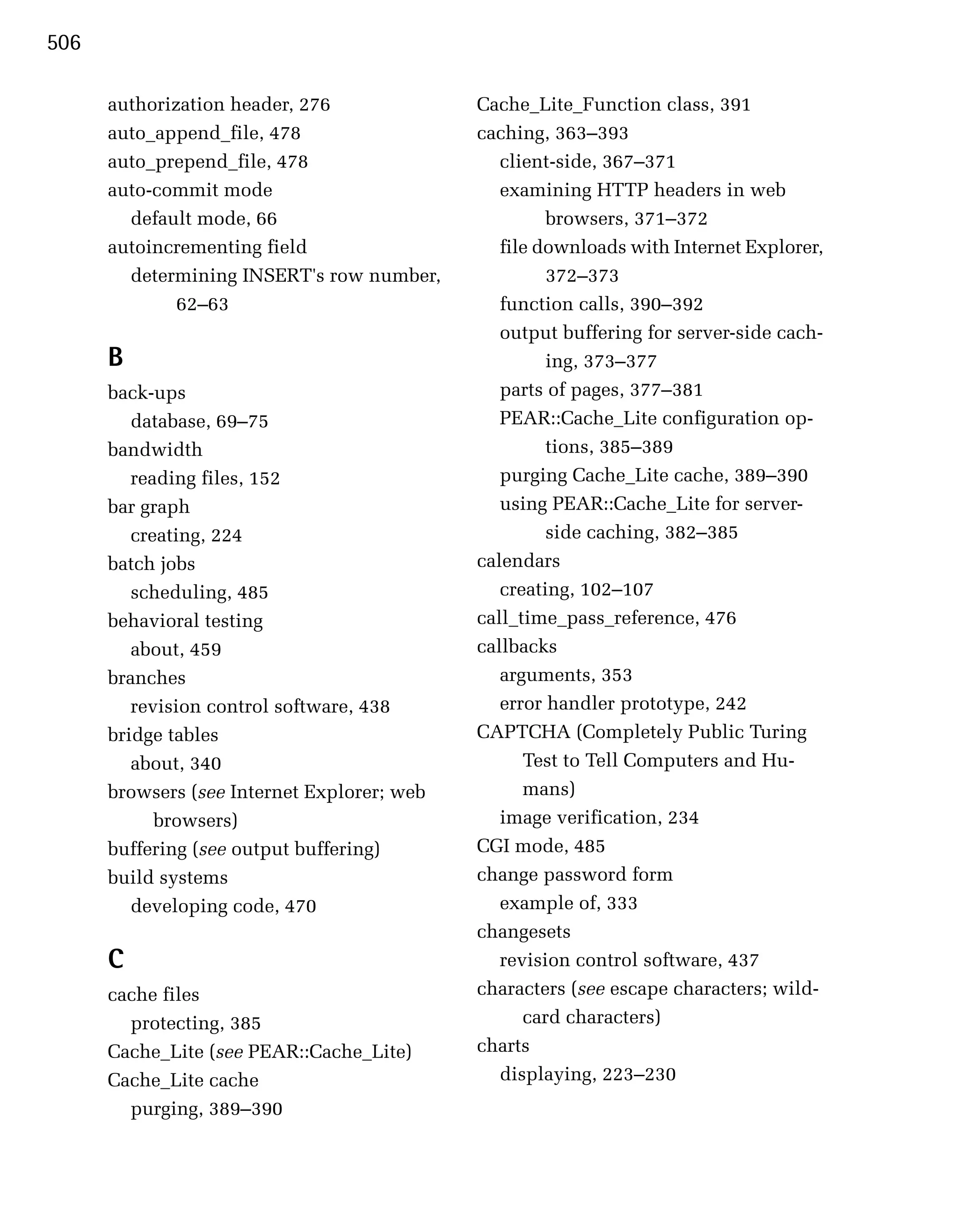 506

      authorization header, 276              Cache_Lite_Function class, 391
      auto_append_file, 478                  caching, 363–393
      auto_prepend_file, 478                    client-side, 367–371
      auto-commit mode                          examining HTTP headers in web
        default mode, 66                              browsers, 371–372
      autoincrementing field                    file downloads with Internet Explorer,
        determining INSERT's row number,              372–373
              62–63                             function calls, 390–392
                                                output buffering for server-side cach­
      B                                               ing, 373–377
      back-ups                                  parts of pages, 377–381
         database, 69–75                        PEAR::Cache_Lite configuration op­
      bandwidth                                       tions, 385–389
         reading files, 152                     purging Cache_Lite cache, 389–390
      bar graph                                 using PEAR::Cache_Lite for server-
         creating, 224                                side caching, 382–385
      batch jobs                             calendars
         scheduling, 485                        creating, 102–107
      behavioral testing                     call_time_pass_reference, 476
         about, 459                          callbacks
      branches                                  arguments, 353

         revision control software, 438         error handler prototype, 242

      bridge tables                          CAPTCHA (Completely Public Turing
         about, 340                                Test to Tell Computers and Hu­
      browsers (see Internet Explorer; web         mans)
            browsers)                           image verification, 234
      buffering (see output buffering)       CGI mode, 485
      build systems                          change password form
         developing code, 470                   example of, 333
                                             changesets
      C                                         revision control software, 437
      cache files                            characters (see escape characters; wild­
        protecting, 385                            card characters)
      Cache_Lite (see PEAR::Cache_Lite)      charts
      Cache_Lite cache                          displaying, 223–230
        purging, 389–390
 