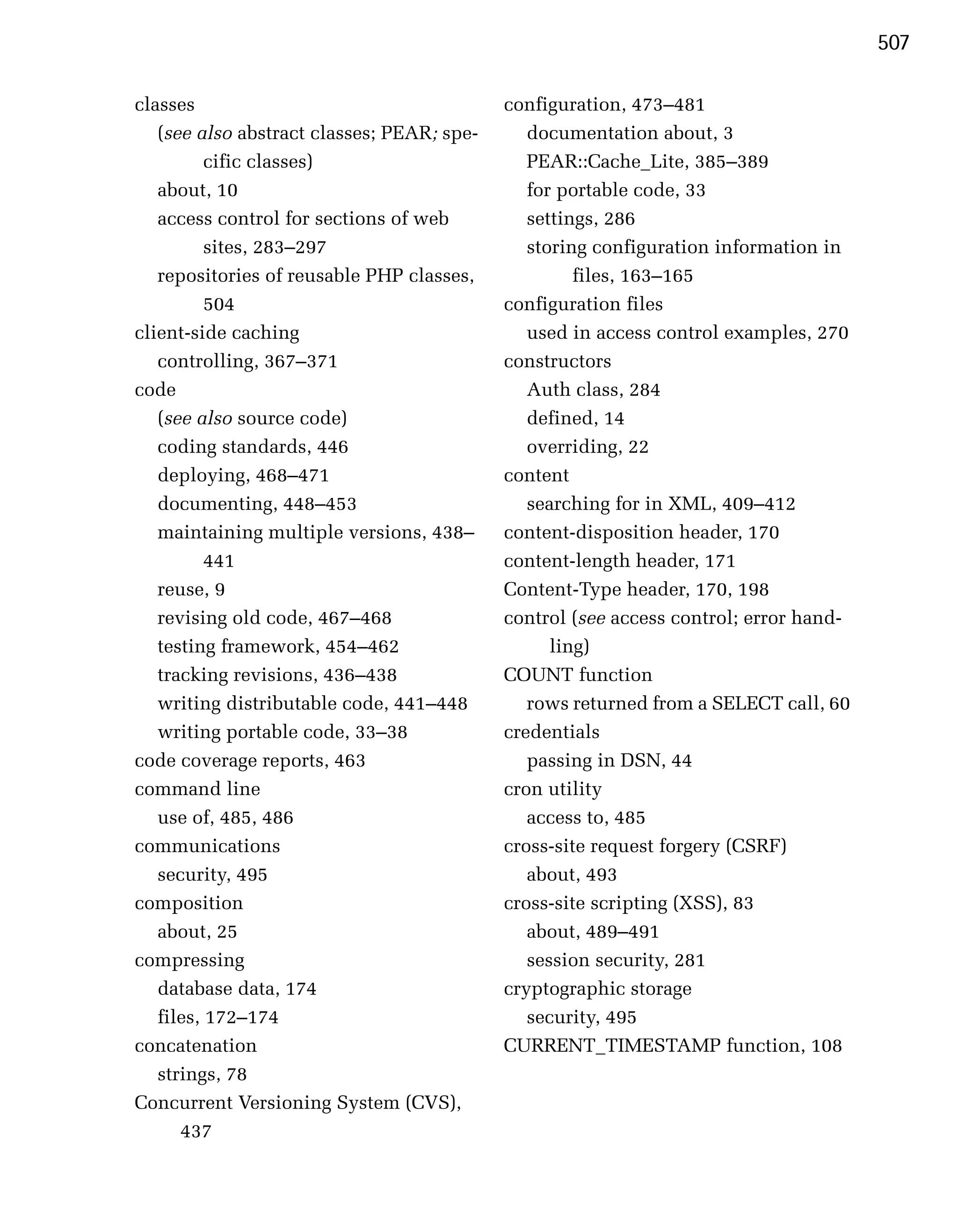 507

classes                                     configuration, 473–481

   (see also abstract classes; PEAR; spe­      documentation about, 3

          cific classes)
                      PEAR::Cache_Lite, 385–389

   about, 10
                                  for portable code, 33

   access control for sections of web
         settings, 286

          sites, 283–297
                      storing configuration information in

   repositories of reusable PHP classes,
            files, 163–165

          504
                              configuration files

client-side caching
                           used in access control examples, 270

   controlling, 367–371
                    constructors

code
                                          Auth class, 284

   (see also source code)
                     defined, 14

   coding standards, 446
                      overriding, 22

   deploying, 468–471
                      content
   documenting, 448–453
                       searching for in XML, 409–412

   maintaining multiple versions, 438–
     content-disposition header, 170

          441
                              content-length header, 171

   reuse, 9
                                Content-Type header, 170, 198

   revising old code, 467–468
              control (see access control; error hand­

   testing framework, 454–462
                    ling)

   tracking revisions, 436–438
             COUNT function

   writing distributable code, 441–448
        rows returned from a SELECT call, 60

   writing portable code, 33–38
            credentials

code coverage reports, 463
                    passing in DSN, 44

command line
                               cron utility

   use of, 485, 486
                           access to, 485

communications
                             cross-site request forgery (CSRF)

   security, 495
                              about, 493

composition
                                cross-site scripting (XSS), 83

   about, 25
                                  about, 489–491

compressing
                                   session security, 281

   database data, 174
                      cryptographic storage

   files, 172–174
                             security, 495

concatenation
                              CURRENT_TIMESTAMP function, 108

   strings, 78

Concurrent Versioning System (CVS),

      437

 