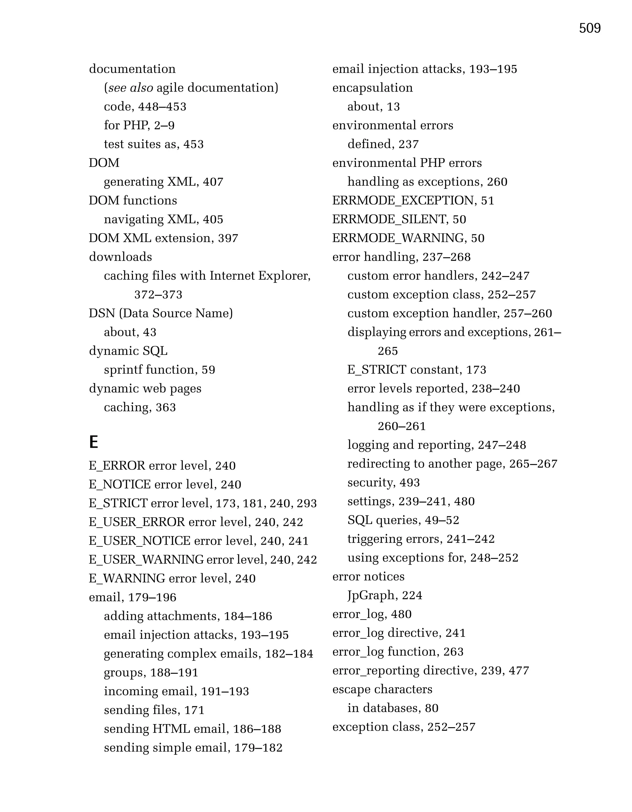 509

documentation                              email injection attacks, 193–195
  (see also agile documentation)           encapsulation
  code, 448–453                               about, 13
  for PHP, 2–9                             environmental errors
  test suites as, 453                         defined, 237
DOM                                        environmental PHP errors
  generating XML, 407                         handling as exceptions, 260
DOM functions                              ERRMODE_EXCEPTION, 51
  navigating XML, 405                      ERRMODE_SILENT, 50
DOM XML extension, 397                     ERRMODE_WARNING, 50
downloads                                  error handling, 237–268
  caching files with Internet Explorer,       custom error handlers, 242–247
        372–373                               custom exception class, 252–257
DSN (Data Source Name)                        custom exception handler, 257–260
  about, 43                                   displaying errors and exceptions, 261–
dynamic SQL                                         265
  sprintf function, 59                        E_STRICT constant, 173
dynamic web pages                             error levels reported, 238–240
  caching, 363                                handling as if they were exceptions,
                                                    260–261
E                                             logging and reporting, 247–248
E_ERROR error level, 240                      redirecting to another page, 265–267
E_NOTICE error level, 240                     security, 493
E_STRICT error level, 173, 181, 240, 293      settings, 239–241, 480
E_USER_ERROR error level, 240, 242            SQL queries, 49–52
E_USER_NOTICE error level, 240, 241           triggering errors, 241–242
E_USER_WARNING error level, 240, 242          using exceptions for, 248–252
E_WARNING error level, 240                 error notices
email, 179–196                                JpGraph, 224
  adding attachments, 184–186              error_log, 480
  email injection attacks, 193–195         error_log directive, 241
  generating complex emails, 182–184       error_log function, 263
  groups, 188–191                          error_reporting directive, 239, 477
  incoming email, 191–193                  escape characters
  sending files, 171                          in databases, 80
  sending HTML email, 186–188              exception class, 252–257
  sending simple email, 179–182
 