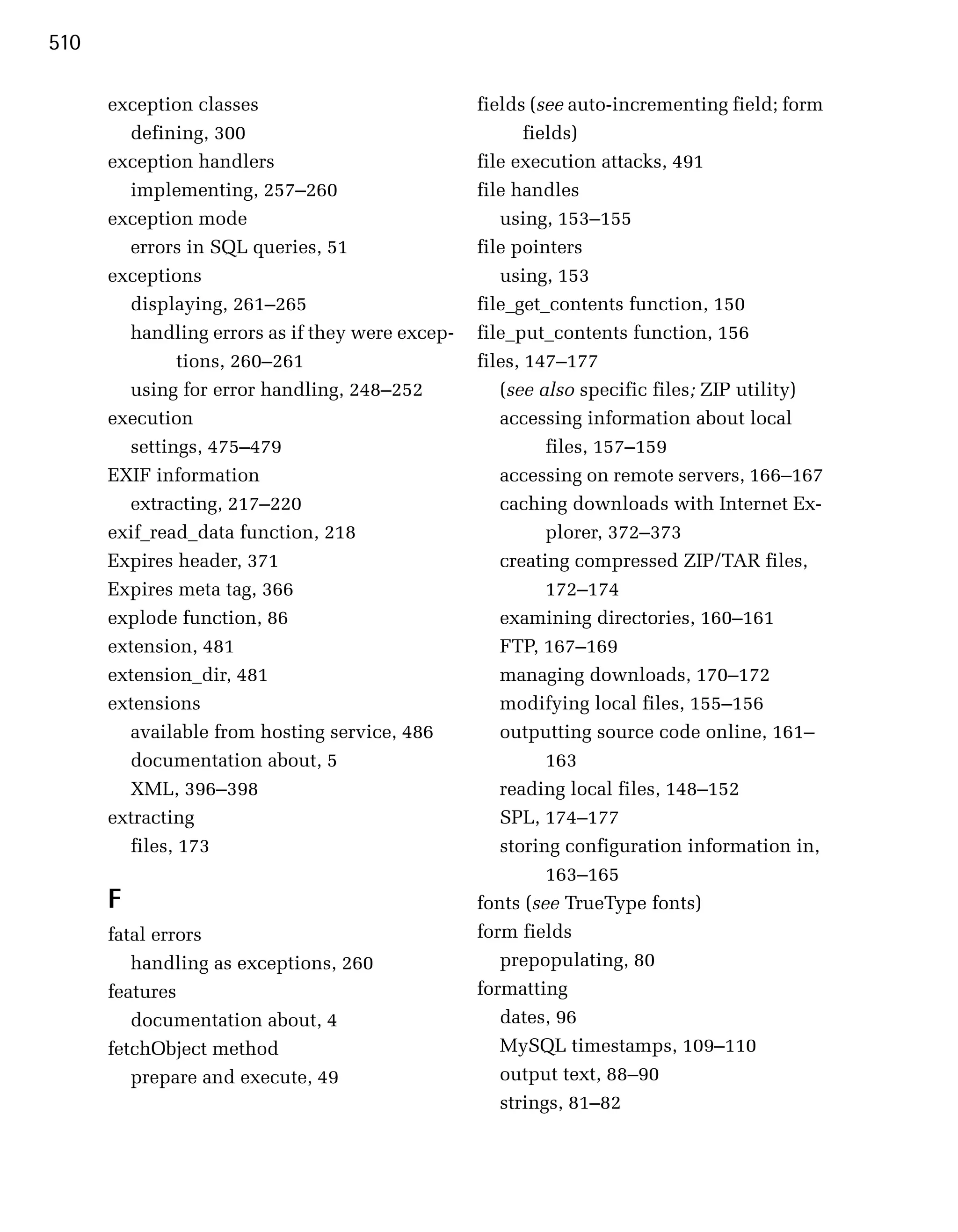 510

      exception classes                          fields (see auto-incrementing field; form
        defining, 300                                   fields)
      exception handlers                         file execution attacks, 491
        implementing, 257–260                    file handles
      exception mode                                using, 153–155
        errors in SQL queries, 51                file pointers
      exceptions                                    using, 153
        displaying, 261–265                      file_get_contents function, 150
        handling errors as if they were excep­   file_put_contents function, 156
               tions, 260–261                    files, 147–177
        using for error handling, 248–252           (see also specific files; ZIP utility)
      execution                                     accessing information about local
        settings, 475–479                                  files, 157–159
      EXIF information                              accessing on remote servers, 166–167
        extracting, 217–220                         caching downloads with Internet Ex­
      exif_read_data function, 218                         plorer, 372–373
      Expires header, 371                           creating compressed ZIP/TAR files,
      Expires meta tag, 366                                172–174
      explode function, 86                          examining directories, 160–161
      extension, 481                                FTP, 167–169
      extension_dir, 481                            managing downloads, 170–172
      extensions                                    modifying local files, 155–156
        available from hosting service, 486         outputting source code online, 161–
        documentation about, 5                             163
        XML, 396–398                                reading local files, 148–152
      extracting                                    SPL, 174–177
        files, 173                                  storing configuration information in,
                                                           163–165
      F                                          fonts (see TrueType fonts)
      fatal errors                               form fields
         handling as exceptions, 260                prepopulating, 80
      features                                   formatting
         documentation about, 4                     dates, 96
      fetchObject method                            MySQL timestamps, 109–110
         prepare and execute, 49                    output text, 88–90
                                                    strings, 81–82
 