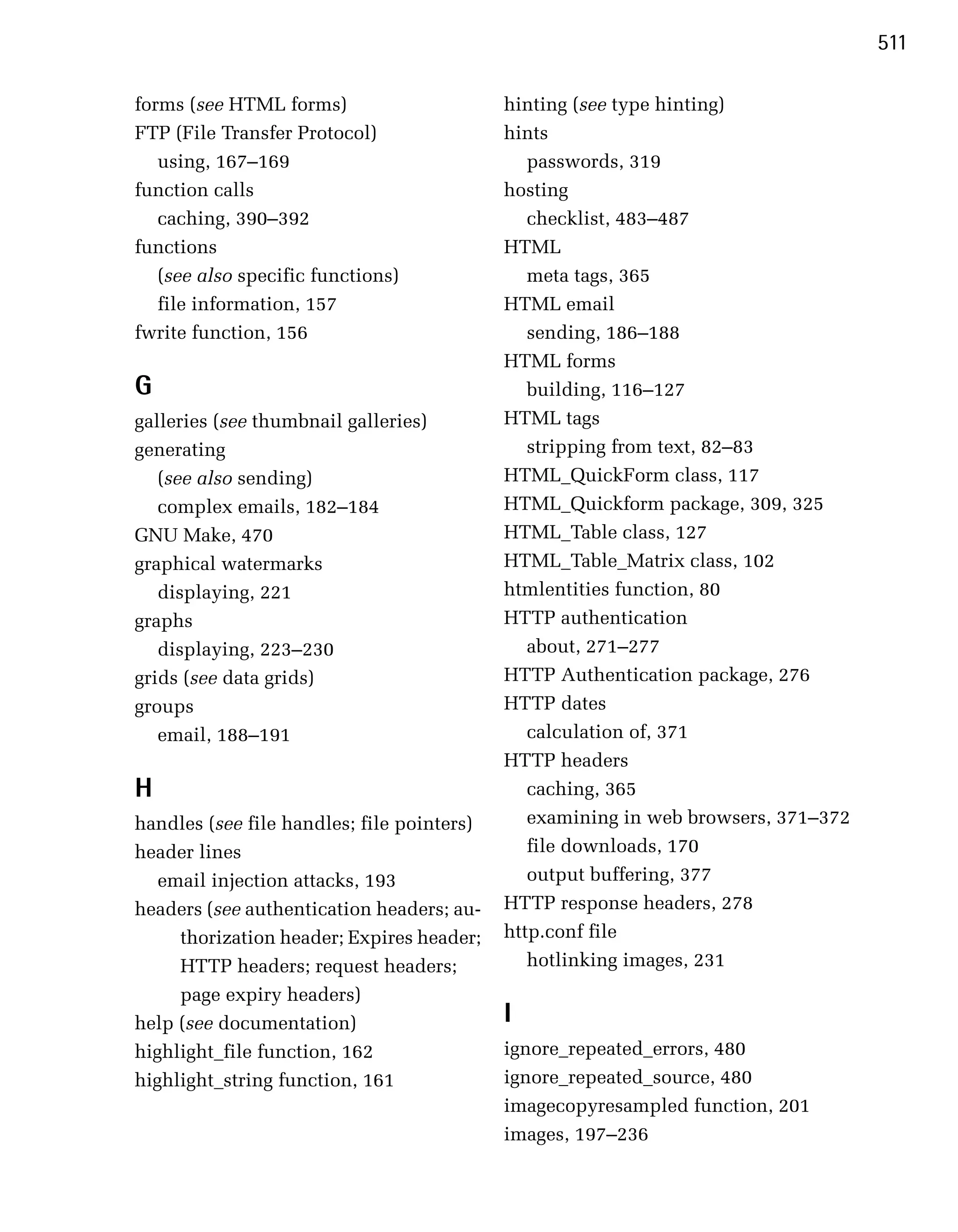 511

forms (see HTML forms)                       hinting (see type hinting)
FTP (File Transfer Protocol)                 hints
   using, 167–169                               passwords, 319

function calls                               hosting

   caching, 390–392                             checklist, 483–487
functions
                                   HTML
   (see also specific functions)
               meta tags, 365

   file information, 157
                    HTML email

fwrite function, 156
                           sending, 186–188
                                             HTML forms
G                                               building, 116–127
galleries (see thumbnail galleries)          HTML tags
generating                                      stripping from text, 82–83

   (see also sending)                        HTML_QuickForm class, 117

   complex emails, 182–184                   HTML_Quickform package, 309, 325

GNU Make, 470
                               HTML_Table class, 127

graphical watermarks
                        HTML_Table_Matrix class, 102

   displaying, 221
                          htmlentities function, 80

graphs
                                      HTTP authentication

   displaying, 223–230                          about, 271–277

grids (see data grids)                       HTTP Authentication package, 276

groups                                       HTTP dates

   email, 188–191                               calculation of, 371

                                             HTTP headers

H                                               caching, 365

handles (see file handles; file pointers)
      examining in web browsers, 371–372
header lines
                                   file downloads, 170

   email injection attacks, 193
                output buffering, 377

headers (see authentication headers; au­     HTTP response headers, 278

     thorization header; Expires header;     http.conf file

     HTTP headers; request headers;             hotlinking images, 231

     page expiry headers)
help (see documentation)
                    I

highlight_file function, 162
                ignore_repeated_errors, 480

highlight_string function, 161
              ignore_repeated_source, 480

                                             imagecopyresampled function, 201

                                             images, 197–236

 