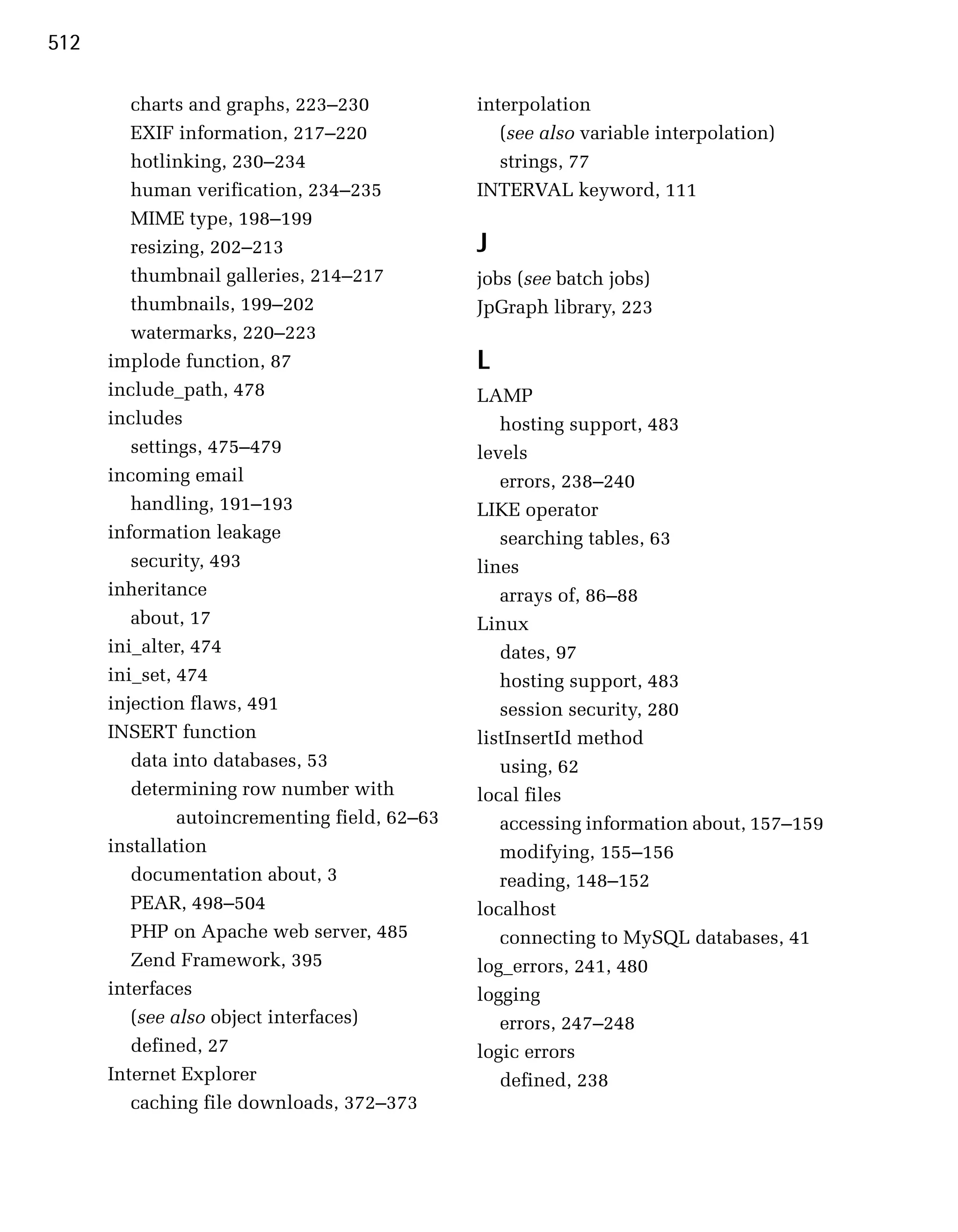 512

         charts and graphs, 223–230
            interpolation

         EXIF information, 217–220
                (see also variable interpolation)

         hotlinking, 230–234
                      strings, 77

         human verification, 234–235
           INTERVAL keyword, 111

         MIME type, 198–199

         resizing, 202–213
                     J
         thumbnail galleries, 214–217
          jobs (see batch jobs)

         thumbnails, 199–202
                   JpGraph library, 223

         watermarks, 220–223

      implode function, 87
                     L
      include_path, 478
                        LAMP

      includes
                                    hosting support, 483

         settings, 475–479
                     levels

      incoming email
                              errors, 238–240

         handling, 191–193
                     LIKE operator

      information leakage
                         searching tables, 63

         security, 493
                         lines

      inheritance
                                 arrays of, 86–88

         about, 17
                             Linux

      ini_alter, 474
                              dates, 97

      ini_set, 474
                                hosting support, 483

      injection flaws, 491
                        session security, 280

      INSERT function
                          listInsertId method

         data into databases, 53
                  using, 62

         determining row number with
           local files
               autoincrementing field, 62–63
      accessing information about, 157–159
      installation
                                modifying, 155–156
         documentation about, 3
                   reading, 148–152
         PEAR, 498–504
                         localhost
         PHP on Apache web server, 485
            connecting to MySQL databases, 41

         Zend Framework, 395
                   log_errors, 241, 480

      interfaces
                               logging

         (see also object interfaces)
             errors, 247–248

         defined, 27
                           logic errors

      Internet Explorer                            defined, 238

         caching file downloads, 372–373
 